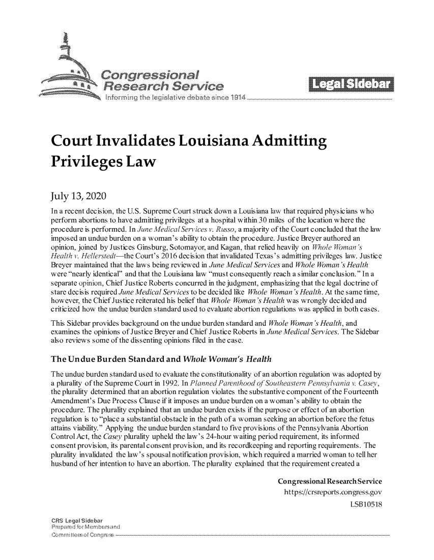 handle is hein.crs/govdavf0001 and id is 1 raw text is: 







         ~* or 101 '
             Researh Service





Court Invalidates Louisiana Admitting

Privileges Law



July 13,2020
In a recent decision, the U.S. Supreme Court struck down a Louisiana law that required physic ians who
perform abortions to have admitting privileges at a hospital within 30 miles of the location where the
procedure is performed. In June MedicalServices, v. Russo, a majority of the Court concluded that the law
imposed an undue burden on a woman's ability to obtain the procedure. Justice Breyer authored an
opinion, joined by Justices Ginsburg, Sotomayor, and Kagan, that relied heavily on 'nhole Wifrman s
Health v,. fellerstedt-the Court's 2016 dec is ion that invalidated Texas's admitting privileges law. Justice
Breyer maintained that the laws being reviewed in June Medical Services and Whole Woman's Health
were nearly identical and that the Louisiana law must consequently reach a similar conclusion. In a
separate opinion, Chief Justice Roberts concurred in the judgment, emphasizing that the legal doctrine of
stare decisis required June Medical Services to be decided like Whole Woman's Health. At the same time,
however, the Chief Justice reiterated his belief that Whole Woman's Health was wrongly decided and
criticized how the undue burden standard used to evaluate abortion regulations was applied in both cases.
This Sidebar provides background on the undue burden standard and Whole Woman's Health, and
examines the opinions of Justice Breyer and Chief Justice Roberts in June Medical Services. The Sidebar
also reviews some of the dissenting opinions filed in the case.

The Undue Burden Standard and Whole Woman's Health

The undue burden standard used to evaluate the constitutionality of an abortion regulation was adopted by
a plurality of the Supreme Court in 1992. In Planned Parenthood of Southeastern Pennsylvania v. Case,
the plurality determined that an abortion regulation violates the substantive component of the Fourteenth
Amendment's Due Process Clause if it imposes an undue burden on a woman's ability to obtain the
procedure. The plurality explained that an undue burden exists if the purpose or effect of an abortion
regulation is to place a substantial obstacle in the path of a woman seeking an abortion before the fetus
attains viability. Applying the undue burden standard to five provisions of the Pennsylvania Abortion
Control Act, the Casey plurality upheld the law's 24-hour waiting period requirement, its informed
consent provision, its parental consent provision, and its recordkeeping and reporting requirements. The
plurality invalidated the law's spousal notification provision, which required a married woman to tell her
husband of her intention to have an abortion. The plurality explained that the requirement created a

                                                                Congressional Research Service
                                                                  https://crsreports.congress.gov
                                                                                    LSBI0518

CRS Lega i&sebar
Prepared .- Memn bersand
C o m m;;fte.. o f  C one sc o   : C--------------------------------------------------------------------------------------------------------------------------------------------------------------------------------------------.............


