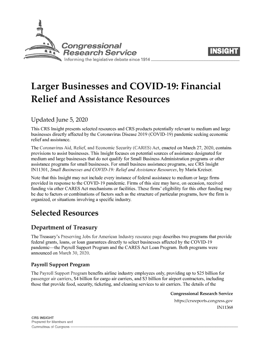 handle is hein.crs/govdavr0001 and id is 1 raw text is: 









               Researh Sevice





Larger Businesses and COVID-19: Financial

Relief and Assistance Resources



Updated June 5, 2020
This CRS Insight presents selected resources and CRS products potentially relevant to medium and large
businesses directly affected by the Coronavirus Disease 2019 (COVID-19) pandemic seeking economic
relief and assistance.
The Coronavirus Aid, Relief, and Economic Security (CARES) Act, enacted on March 27, 2020, contains
provisions to assist businesses. This Insight focuses on potential sources of assistance designated for
medium and large businesses that do not qualify for Small Business Administration programs or other
assistance programs for small businesses. For small business assistance programs, see CRS Insight
INI 1301, Small Businesses and CO VID-19. Relief and Assistance Resources, by Maria Kreiser.
Note that this Insight may not include every instance of federal assistance to medium or large firms
provided in response to the COVID-19 pandemic. Firms of this size may have, on occasion, received
funding via other CARES Act mechanisms or facilities. These firms' eligibility for this other funding may
be due to factors or combinations of factors such as the structure of particular programs, how the firm is
organized, or situations involving a specific industry.


Selected Resources

Department of Treasury
The Treasury's Preserving Jobs for American Industry resource page describes two programs that provide
federal grants, loans, or loan guarantees directly to select businesses affected by the COVID-19
pandemic-the Payroll Support Program and the CARES Act Loan Program. Both programs were
announced on March 30, 2020.

Payroll Support Program
The Payroll Support Program benefits airline industry employees only, providing up to $25 billion for
passenger air carriers, $4 billion for cargo air carriers, and $3 billion for airport contractors, including
those that provide food, security, ticketing, and cleaning services to air carriers. The details of the

                                                               Congressional Research Service
                                                               https://crsreports.congress.gov
                                                                                    IN11368

CRS  NStGHT
Prepaimed for Mernhe-s amd
Committees  oi C- --q.. . . . . . . . . . ..----------------------------------------------------------------------------------------------------------------------------------------------------------------------


