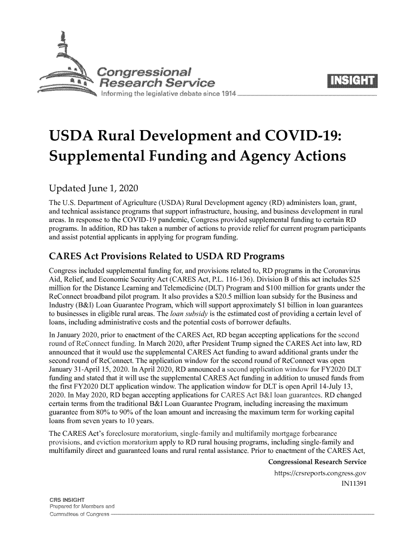 handle is hein.crs/govdavv0001 and id is 1 raw text is: 









              Researh Sevice






USDA Rural Development and COVID-19:

Supplemental Funding and Agency Actions



Updated June 1, 2020
The U.S. Department of Agriculture (USDA) Rural Development agency (RD) administers loan, grant,
and technical assistance programs that support infrastructure, housing, and business development in rural
areas. In response to the COVID- 19 pandemic, Congress provided supplemental funding to certain RD
programs. In addition, RD has taken a number of actions to provide relief for current program participants
and assist potential applicants in applying for program funding.

CARES Act Provisions Related to USDA RD Programs
Congress included supplemental funding for, and provisions related to, RD programs in the Coronavirus
Aid, Relief, and Economic Security Act (CARES Act, P.L. 116-136). Division B of this act includes $25
million for the Distance Learning and Telemedicine (DLT) Program and $100 million for grants under the
ReConnect broadband pilot program. It also provides a $20.5 million loan subsidy for the Business and
Industry (B&I) Loan Guarantee Program, which will support approximately $1 billion in loan guarantees
to businesses in eligible rural areas. The loan subsidy is the estimated cost of providing a certain level of
loans, including administrative costs and the potential costs of borrower defaults.
In January 2020, prior to enactment of the CARES Act, RD began accepting applications for the second
round of ReConnect finding. In March 2020, after President Trump signed the CARES Act into law, RD
announced that it would use the supplemental CARES Act funding to award additional grants under the
second round of ReConnect. The application window for the second round of ReConnect was open
January 31-April 15, 2020. In April 2020, RD announced a second application window for FY2020 DLT
funding and stated that it will use the supplemental CARES Act funding in addition to unused funds from
the first FY2020 DLT application window. The application window for DLT is open April 14-July 13,
2020. In May 2020, RD began accepting applications for CARES Act B&I loan guarantees. RD changed
certain terms from the traditional B&I Loan Guarantee Program, including increasing the maximum
guarantee from 80% to 90% of the loan amount and increasing the maximum term for working capital
loans from seven years to 10 years.
The CARES Act's fbreclosure moratorium, single-family and multifanfily mortgage forbearance
provisions, and eviction moratorium apply to RD rural housing programs, including single-family and
multifamily direct and guaranteed loans and rural rental assistance. Prior to enactment of the CARES Act,
                                                              Congressional Research Service
                                                                https://crsreports.congress.gov
                                                                                   IN11391

CF'S NS GHT
Prepaimed for Mernbei-s and
Committees 4 o.  C- --q .. . . . . . . . ...----------------------------------------------------------------------------------------------------------------------------------------------------------------------


