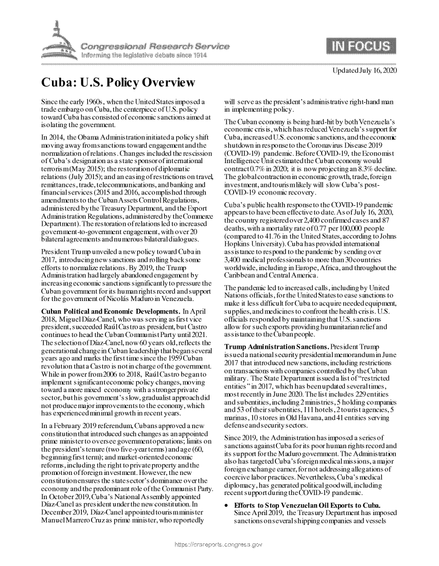handle is hein.crs/govdaxq0001 and id is 1 raw text is: 




xa   IS
       Ik


Cuba: U.S. Policy Overview

Since the early 1960s, when the United States imposed a
trade embargo on Cuba, the centerpiece of U.S. policy
toward Cuba has consisted of economic sanctions aimed at
isolating the government.
In 2014, the Obama Administration initiated a policy shift
moving away fromsanctions toward engagement and the
normalization of relations. Changes included the rescission
of Cuba's designation as a state sponsor of international
terrorism(May 2015); the restorationofdiplomatic
relations (July 2015); and an easing of restrictions on travel,
remittances, trade, telecommunications, and banking and
financial services (2015 and 2016, accomplished through
amendments to the Cuban Assets Control Regulations,
administered bythe Treasury Department, and the Export
Administration Regulations, administered by the Commerce
Department). The restoration of relations led to increased
government-to-government engagement, with over 20
bilateral agreements and numerous bilateral dialogues.
President Trump unveiled a newpolicy toward Cubain
2017, introducingnew sanctions and rolling backsome
efforts to normalize relations. By 2019, the Trump
Administration had largely abandoned engagement by
increasing economic sanctions significantly to pressure the
Cuban government for its humanrights record and support
for the government of Nicolds Maduro in Venezuela.
Cuban Political and Economic Developments. In April
2018, Miguel Dfaz-Canel, who was serving as first vice
president, succeeded Raitl Castro as president, but Castro
continues to head the Cuban Communist Party until 2021.
The selection of Dfaz-Canel, now 60 years old, reflects the
generational changein Cuban leadership that began several
years ago and marks the first time since the 1959 Cuban
revolution that a Castro is not in charge of the government.
While in power from2006 to 2018, Raid Castro began to
implement significant economic policy changes, moving
toward a more mixed economy with a stronger private
sector, but his government's slow, gradualist approach did
not produce major improvements to the economy, which
has experienced minimal growth in recent years.
In a February 2019 referendum, Cubans approved a new
constitution that introduced such changes as an appointed
prie ministerto oversee governmentoperations; limits on
the president's tenure (two five-year terms) and age (60,
beginning first term); and market-oriented economic
reforms, including the right to private property and the
promotion of foreign investment. However, the new
constitutionensures the state sector's dominance over the
economy and the predominant role of the Communist Party.
In October 2019, Cuba's National As sembly appointed
Dfaz-Canel as president under the new constitution. In
December 2019, Dfaz-Canel appointed touris mminis ter
ManuelMarrero Cruz as prime minister, who reportedly


will serve as the president's administrative right-hand man
in implementing policy.
The Cuban economy is being hard-hit by bothVenezuela's
economic cris is, which has reduced Venezuela's support for
Cub a, increased U.S. economic sanctions, and the econonr
shutdown in response to the Coronavirus Disease 2019
(COVID-19) pandemic. Before COVID-19, the Economist
Intelligence Unit estimatedthe Cuban economy would
contract 0.7% in 2020; it is now projecting an 8.3% decline.
The global contraction in economic growth, trade, foreign
investment, andtourismlikely will slow Cuba's post-
COVID-19 economic recovery.
Cuba's public health responseto the COVID-19 pandemic
appears to have been effective to date. As of July 16, 2020,
the country registered over 2,400 confirmed cases and 87
deaths, with a mortality rate of 0.77 per 100,000 people
(compared to 41.76 in the United States, according to Johns
Hopkins University). Cubahas provided international
as sistance to respond to the pandemic by sending over
3,400 medical professionals to more than 30 countries
worldwide, including in Europe, Africa, and throughout the
Caribbean and Central America.
The pandemic led to increased calls, including by United
Nations officials, for the United States to ease s anctions to
make it less difficult for Cuba to acquire needed equipment,
supplies, and medicines to confront the health crisis. U.S.
officials responded by maintaining that U.S. sanctions
allow for such exports providing humanitarianrelief and
as s is tance to the Cub an people.
Trump Administration Sanctions. President Trump
is s u ed a national s ecurity presidential memorandum in June
2017 that introduced new sanctions, including restrictions
on trans actions with companies controlled by the Cuban
military. The State Department is sued a list of restricted
entities in 2017, which has beenupdated several times,
mo s t recently in June 2020. The list includes 229 entities
and subentities, including 2 ministries, 5 holding companies
and 53 of their subentities, 111 hotels, 2 tourist agencies, 5
marinas, 10 stores in Old Havana, and41 entities serving
defense and security sectors.
Since 2019, the Administration has imposed a series of
sanctions againstCuba forits poorhuman rightsrecordand
its support for the Maduro government. The Administration
also has targeted Cuba's foreign medical missions, a major
foreign exchange earner, for not addressing allegations of
coercive labor practices. Nevertheless, Cuba's medical
diplomacy, has generated political goodwill, including
recent support during theCOVID-19 pandemic.
   Efforts to Stop Venezuelan Oil Exports to Cuba.
   Since April 2019, the Treasury Department has imposed
   sanctions onseveral shipping companies and vessels


A A '2


Updated July 16,2020


