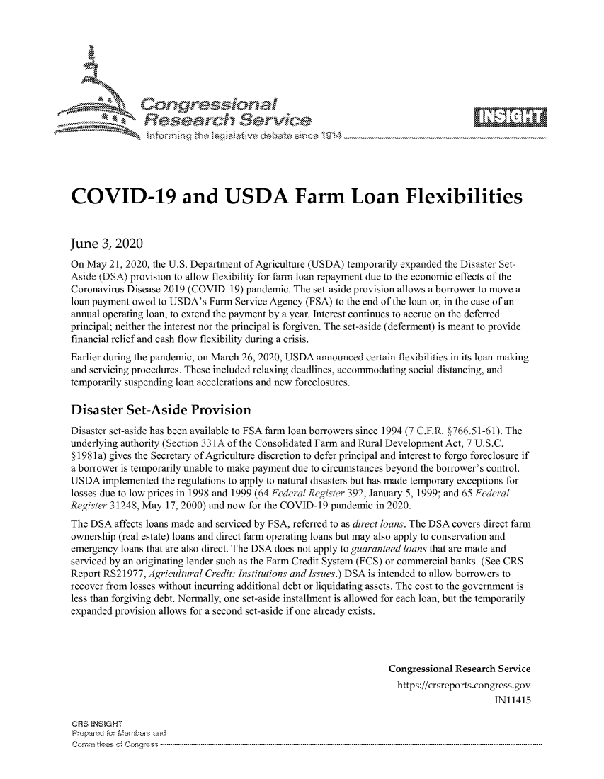 handle is hein.crs/govdaxv0001 and id is 1 raw text is: 









               Researh Sevice






COVID-19 and USDA Farm Loan Flexibilities



June 3, 2020
On May 21, 2020, the U.S. Department of Agriculture (USDA) temporarily expanded the Disaster Set-
Aside (DSA) provision to allow flexibility for farm loan repayment due to the economic effects of the
Coronavirus Disease 2019 (COVID-19) pandemic. The set-aside provision allows a borrower to move a
loan payment owed to USDA's Farm Service Agency (FSA) to the end of the loan or, in the case of an
annual operating loan, to extend the payment by a year. Interest continues to accrue on the deferred
principal; neither the interest nor the principal is forgiven. The set-aside (deferment) is meant to provide
financial relief and cash flow flexibility during a crisis.
Earlier during the pandemic, on March 26, 2020, USDA announced certain flexibilities in its loan-making
and servicing procedures. These included relaxing deadlines, accommodating social distancing, and
temporarily suspending loan accelerations and new foreclosures.

Disaster Set-Aside Provision
Disaster set-aside has been available to FSA farm loan borrowers since 1994 (7 C.F.R. §766.51-61). The
underlying authority (Section 331 A of the Consolidated Farm and Rural Development Act, 7 U.S.C.
§ 1981 a) gives the Secretary of Agriculture discretion to defer principal and interest to forgo foreclosure if
a borrower is temporarily unable to make payment due to circumstances beyond the borrower's control.
USDA implemented the regulations to apply to natural disasters but has made temporary exceptions for
losses due to low prices in 1998 and 1999 (64 federal[Register 392, January 5, 1999; and 65 Federal
Register 31248, May 17, 2000) and now for the COVID-19 pandemic in 2020.
The DSA affects loans made and serviced by FSA, referred to as direct loans. The DSA covers direct farm
ownership (real estate) loans and direct farm operating loans but may also apply to conservation and
emergency loans that are also direct. The DSA does not apply to guaranteed loans that are made and
serviced by an originating lender such as the Farm Credit System (FCS) or commercial banks. (See CRS
Report RS21977, Agricultural Credit: Institutions and Issues.) DSA is intended to allow borrowers to
recover from losses without incurring additional debt or liquidating assets. The cost to the government is
less than forgiving debt. Normally, one set-aside installment is allowed for each loan, but the temporarily
expanded provision allows for a second set-aside if one already exists.




                                                                 Congressional Research Service
                                                                   https://crsreports.congress.gov
                                                                                       IN11415

CRS  NStGHT
Prepaimed for Mernbei-s and
Com mittees 4 o.  C- --q . . . . . . . . . . . ..---------------------------------------------------------------------------------------------------------------------------------------------------------------------



