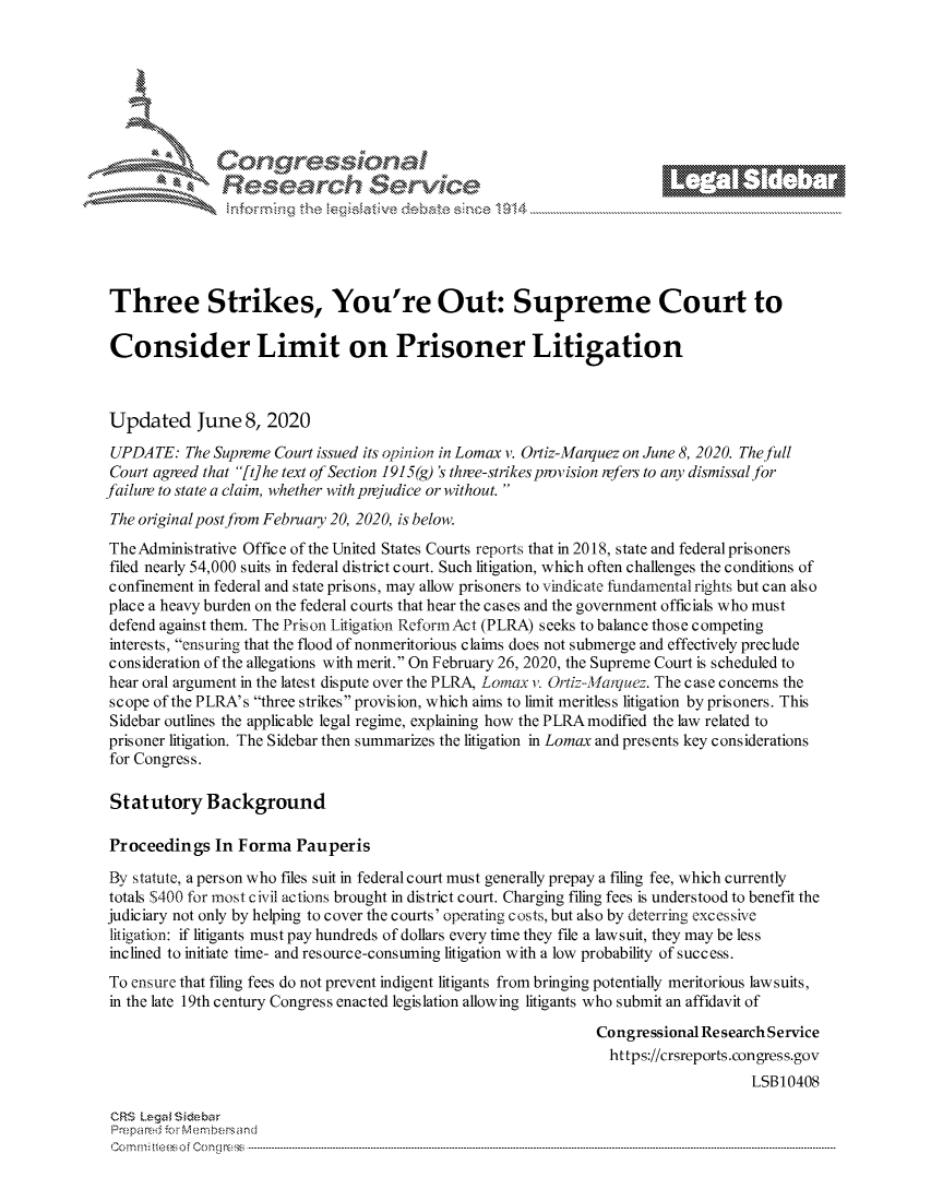 handle is hein.crs/govdaxx0001 and id is 1 raw text is: 









                   Resarh Service





Three Strikes, You're Out: Supreme Court to

Consider Limit on Prisoner Litigation



Updated June 8, 2020
UPDATE: The Supreme Court issued its opinion in Lomax v. Ortiz-Marquez on June 8, 2020. The full
Court agreed that [t] he text of Section 1915(g) 's three-strikesprovision refers to any dismissal for
failure to state a claim, whether with prejudice or without.
The original post from February 20, 2020, is below.
The Administrative Office of the United States Courts reports that in 2018, state and federal prisoners
filed nearly 54,000 suits in federal district court. Such litigation, which often challenges the conditions of
confinement in federal and state prisons, may allow prisoners to vindicate fundamental rights but can also
place a heavy burden on the federal courts that hear the cases and the government officials who must
defend against them. The Priso n Litigation Reform Act (PLRA) seeks to balance thosec ompeting
interests, ensuring that the flood of nonmeritorious claims does not submerge and effectively preclude
consideration of the allegations with merit. On February 26, 2020, the Supreme Court is scheduled to
hear oral argument in the latest dispute over the PLRA, Lomax v. OriL--Majnluez. The case concerns the
scope of the PLRA's three strikes provision, which aims to limit meritless litigation by prisoners. This
Sidebar outlines the applicable legal regime, explaining how the PLRAmodified the law related to
prisoner litigation. The Sidebar then summarizes the litigation in Lomax and presents key considerations
for Congress.

St at utory Background

Proceedings In Forma Pauperis

By statute, a person who files suit in federal court must generally prepay a filing fee, which currently
totals $400 for most civil actions brought in district court. Charging filing fees is understood to benefit the
judiciary not only by helping to cover the courts' operating costs, but also by deterring excessive
litigation: if litigants must pay hundreds of dollars every time they file a lawsuit, they may be less
inclined to initiate time- and resource-consuming litigation with a low probability of success.
To ensure that filing fees do not prevent indigent litigants from bringing potentially meritorious lawsuits,
in the late 19th century Congress enacted legislation allowing litigants who submit an affidavit of

                                                                Congressional Research Service
                                                                  https://crsreports.congress.gov
                                                                                     LSBI0408

 CRS Lega i&sebar
 Prepared .r cM e bersand
 C o m m ; .. e e s o f Cen g  clC o   n ---------------.. -------------------------------------------------------------------------------------------------------------------------------------------------------------------------------..........


