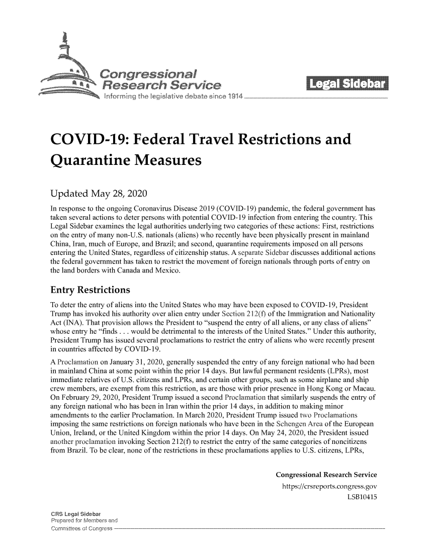 handle is hein.crs/govdaxy0001 and id is 1 raw text is: 









                  Resarh Servi kM-






COVID-19: Federal Travel Restrictions and

Quarantine Measures



Updated May 28, 2020
In response to the ongoing Coronavirus Disease 2019 (COVID-19) pandemic, the federal government has
taken several actions to deter persons with potential COVID- 19 infection from entering the country. This
Legal Sidebar examines the legal authorities underlying two categories of these actions: First, restrictions
on the entry of many non-U.S. nationals (aliens) who recently have been physically present in mainland
China, Iran, much of Europe, and Brazil; and second, quarantine requirements imposed on all persons
entering the United States, regardless of citizenship status. A separate Sidebar discusses additional actions
the federal government has taken to restrict the movement of foreign nationals through ports of entry on
the land borders with Canada and Mexico.

Entry Restrictions
To deter the entry of aliens into the United States who may have been exposed to COVID- 19, President
Trump has invoked his authority over alien entry under Section 212(f) of the Immigration and Nationality
Act (INA). That provision allows the President to suspend the entry of all aliens, or any class of aliens
whose entry he finds ... would be detrimental to the interests of the United States. Under this authority,
President Trump has issued several proclamations to restrict the entry of aliens who were recently present
in countries affected by COVID-19.
A Proclamation on January 31, 2020, generally suspended the entry of any foreign national who had been
in mainland China at some point within the prior 14 days. But lawful permanent residents (LPRs), most
immediate relatives of U.S. citizens and LPRs, and certain other groups, such as some airplane and ship
crew members, are exempt from this restriction, as are those with prior presence in Hong Kong or Macau.
On February 29, 2020, President Trump issued a second Proclamation that similarly suspends the entry of
any foreign national who has been in Iran within the prior 14 days, in addition to making minor
amendments to the earlier Proclamation. In March 2020, President Trump issued two Proclamations
imposing the same restrictions on foreign nationals who have been in the Schengen Area of the European
Union, Ireland, or the United Kingdom within the prior 14 days. On May 24, 2020, the President issued
another proclamation invoking Section 212(f) to restrict the entry of the same categories of noncitizens
from Brazil. To be clear, none of the restrictions in these proclamations applies to U.S. citizens, LPRs,


                                                               Congressional Research Service
                                                                 https://crsreports.congress.gov
                                                                                   LSB10415

CRS Lega Sidebw
Prepaed for Membeivs and
Cornm ittees  o4 Corqqress  ---------------------------------------------------------------------------------------------------------------------------------------------------------------------------------------


