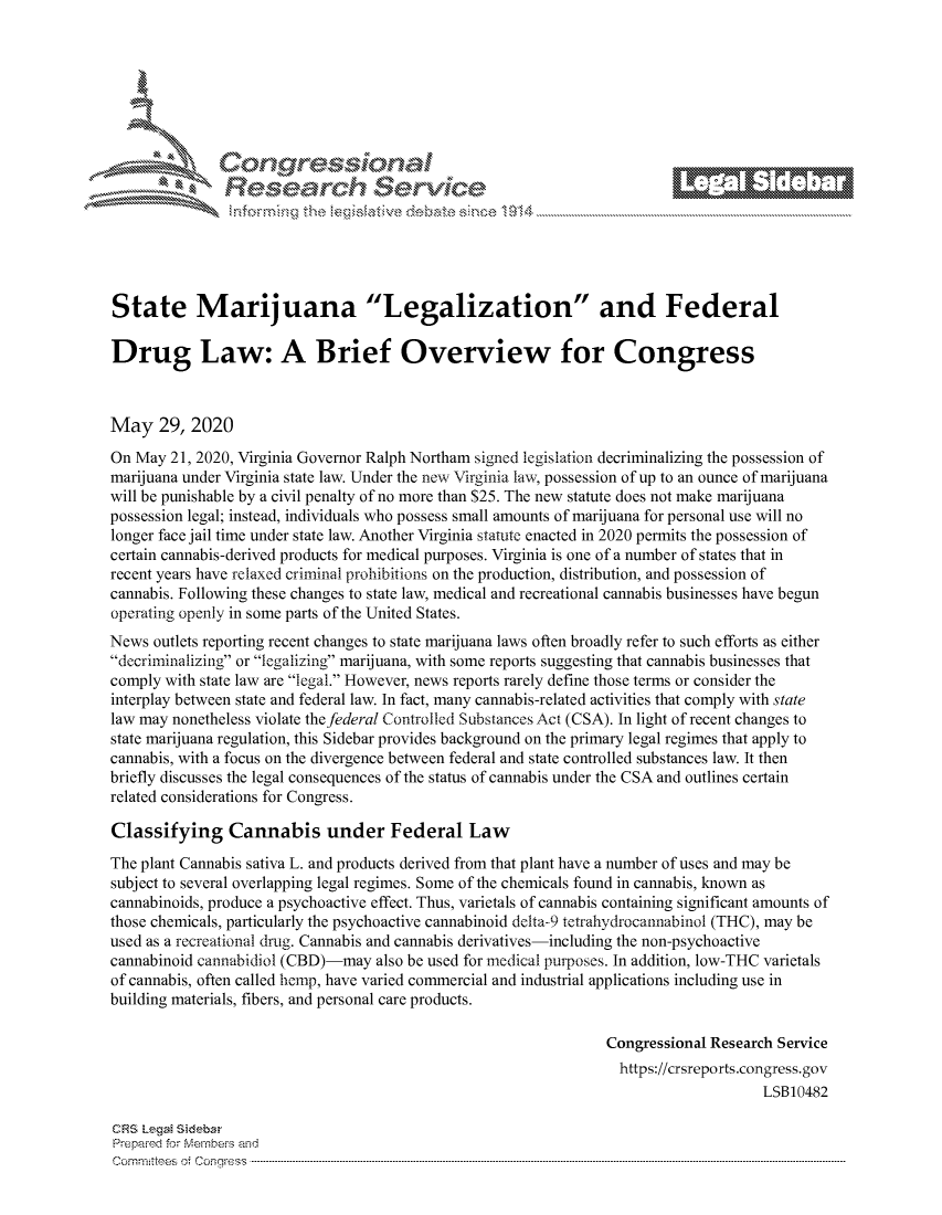 handle is hein.crs/govdayy0001 and id is 1 raw text is: 









                   Resarh Service






State Marijuana Legalization and Federal

Drug Law: A Brief Overview for Congress



May 29, 2020
On May 21, 2020, Virginia Governor Ralph Northam signed legislation decriminalizing the possession of
marijuana under Virginia state law. Under the new Virginia law, possession of up to an ounce of marijuana
will be punishable by a civil penalty of no more than $25. The new statute does not make marijuana
possession legal; instead, individuals who possess small amounts of marijuana for personal use will no
longer face jail time under state law. Another Virginia statute enacted in 2020 permits the possession of
certain cannabis-derived products for medical purposes. Virginia is one of a number of states that in
recent years have relaxed criminal prohibitions on the production, distribution, and possession of
cannabis. Following these changes to state law, medical and recreational cannabis businesses have begun
operating openly in some parts of the United States.
News outlets reporting recent changes to state marijuana laws often broadly refer to such efforts as either
decriminalizing or legalizing marijuana, with some reports suggesting that cannabis businesses that
comply with state law are legal. However, news reports rarely define those terms or consider the
interplay between state and federal law. In fact, many cannabis-related activities that comply with state
law may nonetheless violate the federal Controlled Substances Act (CSA). In light of recent changes to
state marijuana regulation, this Sidebar provides background on the primary legal regimes that apply to
cannabis, with a focus on the divergence between federal and state controlled substances law. It then
briefly discusses the legal consequences of the status of cannabis under the CSA and outlines certain
related considerations for Congress.

Classifying Cannabis under Federal Law
The plant Cannabis sativa L. and products derived from that plant have a number of uses and may be
subject to several overlapping legal regimes. Some of the chemicals found in cannabis, known as
cannabinoids, produce a psychoactive effect. Thus, varietals of cannabis containing significant amounts of
those chemicals, particularly the psychoactive cannabinoid delta-9 tetrahydrocatiabinol (THC), may be
used as a recreational drug. Cannabis and cannabis derivatives-including the non-psychoactive
cannabinoid cannabidiol (CBD)-may also be used for medical purposes. In addition, low-THC varietals
of cannabis, often called hemp, have varied commercial and industrial applications including use in
building materials, fibers, and personal care products.

                                                                Congressional Research Service
                                                                  https://crsreports.congress.gov
                                                                                     LSB10482

CRS LegM Sideba
Prepaimed for Mernbei-s and
Committees 4 o.  C- --q s . . . .. . . . . . .. . . . . .. . . . ..-----------------------------------------------------------------------------------------------------------------------------------------------------------


