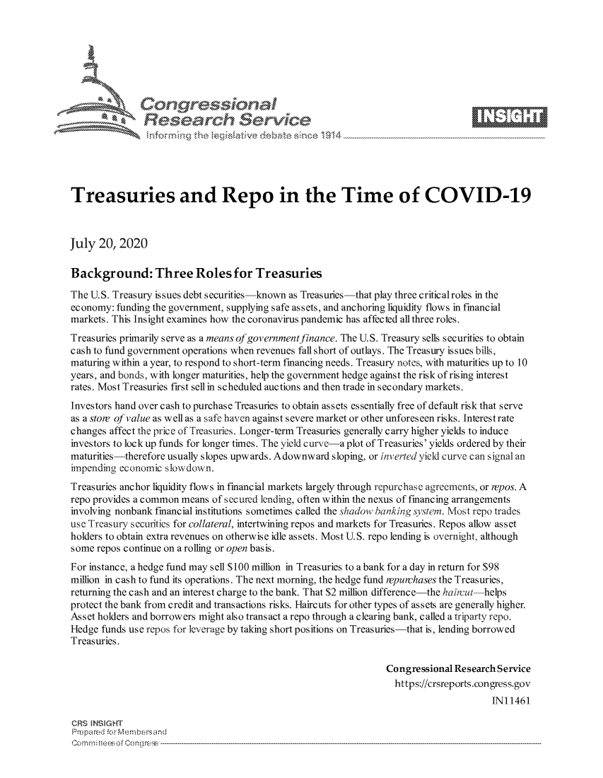 handle is hein.crs/govdazf0001 and id is 1 raw text is: 









               Researh Sevice





Treasuries and Repo in the Time of COVID-19



July 20, 2020

Background: Three Roles for Treasuries

The U.S. Treasury issues debt s ecurities-known as Treasuries-that play three critical roles in the
economy: funding the government, supplying safe assets, and anchoring liquidity flows in financial
markets. This Insight examines how the coronavirus pandemic has affected all three roles.
Treasuries primarily serve as a means of government finance. The U.S. Treasury sells securities to obtain
cash to fund government operations when revenues fall short of outlays. The Treasury issues bills,
maturing within a year, to respond to short-term financing needs. Treasury notes, with maturities up to 10
years, and bonds, with longer maturities, help the government hedge against the risk of rising interest
rates. Most Treasuries first sell in scheduled auctions and then trade in secondary markets.
Investors hand over cash to purchase Treasuries to obtain assets essentially free of default risk that serve
as a store of value as well as a safe haven against severe market or other unforeseen risks. Interest rate
changes affect the price of Treasuries. Longer-term Treasuries generally carry higher yields to induce
investors to lock up funds for longer times. The yield curve-a plot of Treasuries' yields ordered by their
maturities-therefore usually slopes upwards. Adownward sloping, or inverted yield curve can signal an
impending economic slowdown.
Treasuries anchor liquidity flows in financial markets largely through repurchase agreements, or repos. A
repo provides a common means of secured lending, often within the nexus of financing arrangements
involving nonbank financial institutions sometimes called the shadow banking ,ystem. Most repo trades
use Treasury securities for collateral, intertwining repos and markets for Treasuries. Repos allow asset
holders to obtain extra revenues on otherwise idle assets. Most U.S. repo lending is overnight, although
some repos continue on a rolling or open basis.
For instance, a hedge fund may sell $100 million in Treasuries to a bank for a day in return for $98
million in cash to fund its operations. The next morning, the hedge fund repurchases the Treasuries,
returning the cash and an interest charge to the bank. That $2 million difference-the hairut ------helps
protect the bank from credit and transactions risks. Haircuts for other types of assets are generally higher.
Asset holders and borrowers might also transact a repo through a clearing bank, called a triparty repo.
Hedge funds use repos for leverage by taking short positions on Treasuries-that is, lending borrowed
Treasuries.

                                                                 Congressional Research Service
                                                                   https://crsreports.congress.gov
                                                                                       INI 1461

CRS MN GHT
Prepa red M. Membersand
Com0 , fti esefmo  gCo n  r -------------------------------------------------------------------------------------------------------------------------------------------------------------------------- - - - - - - - - - - - - - - - - - - - - - - - - - - - - - - - -


