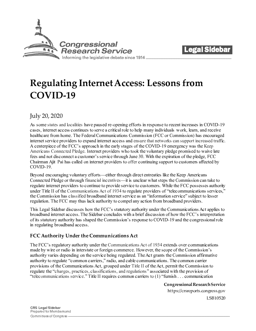 handle is hein.crs/govdazm0001 and id is 1 raw text is: 







         ~* or 101 '







Regulating Internet Access: Lessons from

COVID-19



July 20, 2020
As some states and localities have paused re-opening efforts in response to recent increases in COVID-19
cases, internet access continues to serve a critical role to help many individuals work, learn, and receive
healthcare from home. The Federal Communications Commission (FCC or Commission) has encouraged
internet service providers to expand internet access and ensure that networks can support increased traffir.
A centerpiece of the FCC's approach in the early stages of the COVID-19 emergency was the Keep
Americans Connected Pledge. Internet providers who took the voluntary pledge promised to waive late
fees and not disconnect a customer's service through June 30. With the expiration of the pledge, FCC
Chairman Ajit Pai has called on internet providers to offer continuing support to customers affected by
COVID- 19.
Beyond encouraging voluntary efforts-either through direct entreaties like the Keep Americans
Connected Pledge or through financ ial inc entives-it is unclear what steps the Commission can take to
regulate internet providers to continue to provide service to customers. While the FCC possesses authority
under Title II of the Communications Act of 1934 to regulate providers of telecommunications services,
the Commission has classified broadband internet service as an information service subject to lesser
regulation. The FCC may thus lack authority to compel any action from broadband providers.

This Legal Sidebar discusses how the FCC's statutory authority under the Communications Act applies to
broadband internet access. The Sidebar concludes with a brief discussion of how the FCC's interpretation
of its statutory authority has shaped the Commission's response to COVID- 19 and the congressional role
in regulating broadband access.

FCC Authority Under the Communications Act

The FCC's regulatory authority under the Communications Act of 1934 extends over communications
made by wire or radio in interstate or foreign commerce. However, the scope of the Commission's
authority varies depending on the service being regulated. TheAct grants the Commission affirmative
authority to regulate common carriers, radio, and cable communications. The common carrier
provisions of the Communications Act, grouped under Title II of the Act, permit the Commission to
regulate the c harges, practic es, c las sific ation s, and regulations as s ociated with the provis ion of
telcc ommunications scrvice. Title II requires common carriers to (1) furnish... communication

                                                                Congressional Re search Service
                                                                  https://crsreports.congress.gov
                                                                                    LSB10520

CRS Lega i&sebar
Pre fpa red .o   ---Membersand
CC ..m; t.. s o i  o ne  c o   : C--n-----. ----................... .............................. ............................. .............................. ............................. .............................. .............................


