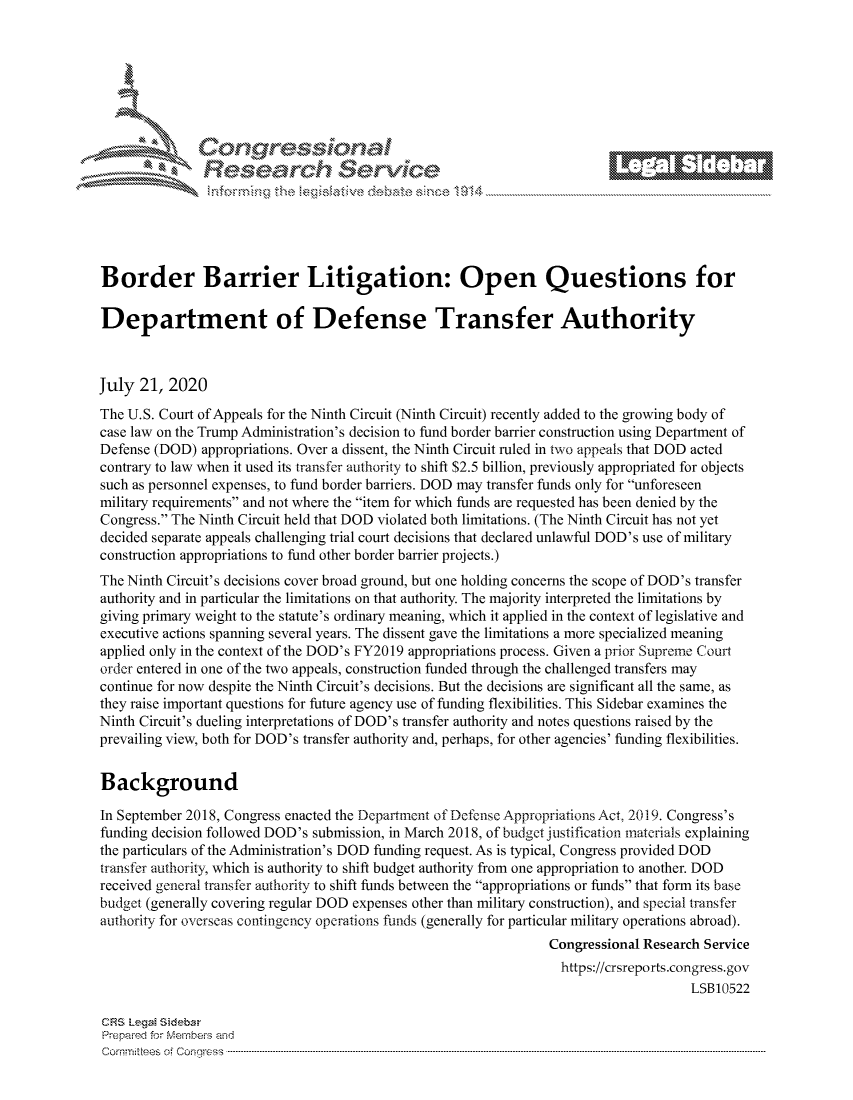 handle is hein.crs/govdazo0001 and id is 1 raw text is: 







         ~* or 101 '
             Researh Service






Border Barrier Litigation: Open Questions for

Department of Defense Transfer Authority



July 21, 2020
The U.S. Court of Appeals for the Ninth Circuit (Ninth Circuit) recently added to the growing body of
case law on the Trump Administration's decision to fund border barrier construction using Department of
Defense (DOD) appropriations. Over a dissent, the Ninth Circuit ruled in two appeals that DOD acted
contrary to law when it used its transfer authority to shift $2.5 billion, previously appropriated for objects
such as personnel expenses, to fund border barriers. DOD may transfer funds only for unforeseen
military requirements and not where the item for which funds are requested has been denied by the
Congress. The Ninth Circuit held that DOD violated both limitations. (The Ninth Circuit has not yet
decided separate appeals challenging trial court decisions that declared unlawful DOD's use of military
construction appropriations to fund other border barrier projects.)
The Ninth Circuit's decisions cover broad ground, but one holding concerns the scope of DOD's transfer
authority and in particular the limitations on that authority. The majority interpreted the limitations by
giving primary weight to the statute's ordinary meaning, which it applied in the context of legislative and
executive actions spanning several years. The dissent gave the limitations a more specialized meaning
applied only in the context of the DOD's FY2019 appropriations process. Given a prior Supreme Court
order entered in one of the two appeals, construction funded through the challenged transfers may
continue for now despite the Ninth Circuit's decisions. But the decisions are significant all the same, as
they raise important questions for future agency use of funding flexibilities. This Sidebar examines the
Ninth Circuit's dueling interpretations of DOD's transfer authority and notes questions raised by the
prevailing view, both for DOD's transfer authority and, perhaps, for other agencies' funding flexibilities.


Background

In September 2018, Congress enacted the Department of Defense Appropriations Act, 2019. Congress's
funding decision followed DOD's submission, in March 2018, of budget justification materials explaining
the particulars of the Administration's DOD funding request. As is typical, Congress provided DOD
transfer authority, which is authority to shift budget authority from one appropriation to another. DOD
received general transfer authority to shift funds between the appropriations or funds that form its base
budget (generally covering regular DOD expenses other than military construction), and special transfer
authority for overseas contingency operations funds (generally for particular military operations abroad).
                                                                 Congressional Research Service
                                                                   https://crsreports.congress.gov
                                                                                      LSB10522

CRS LegaM Sideba
Prepaimed for Mernbei-s and
Comrm ttees  of Conress  ----------------------------------------------------------------------------------------------------------------------------------------------------------------------------------------


