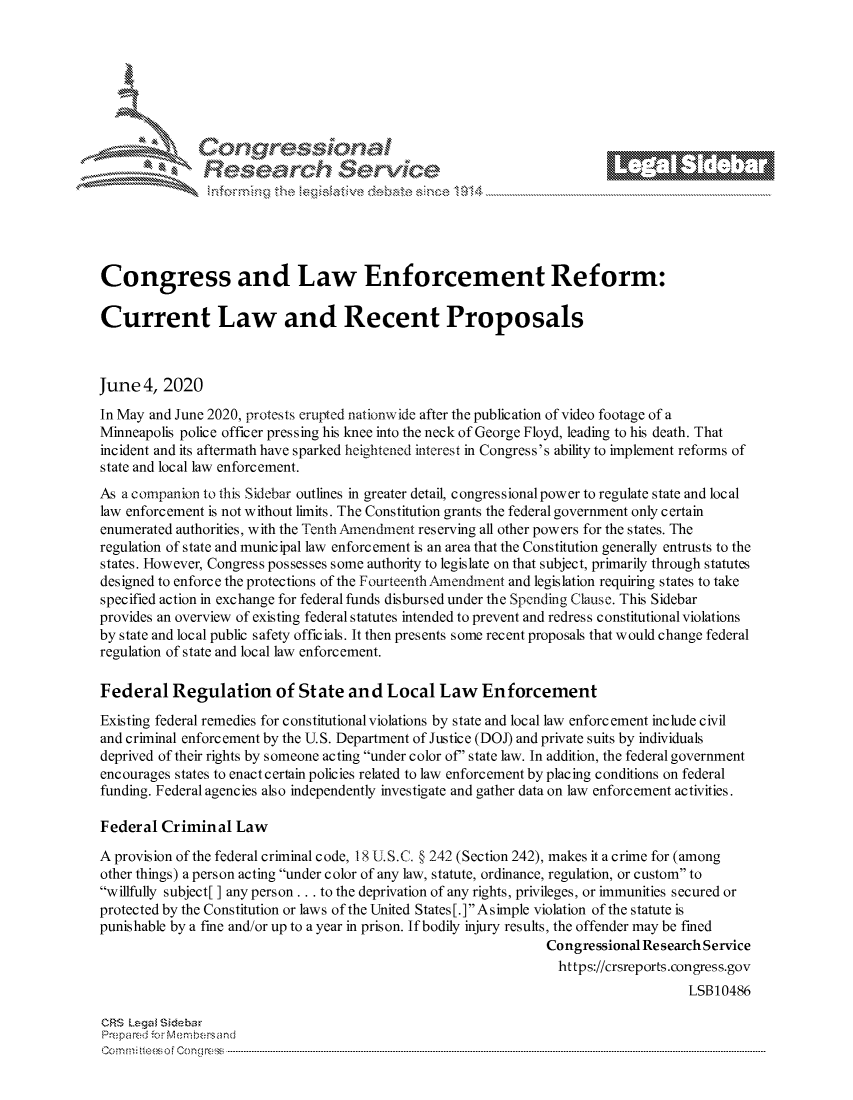 handle is hein.crs/govdazt0001 and id is 1 raw text is: 















Congress and Law Enforcement Reform:

Current Law and Recent Proposals



June 4, 2020
In May and June 2020, protests erupted nationwide after the publication of video footage of a
Minneapolis police officer pressing his knee into the neck of George Floyd, leading to his death. That
incident and its aftermath have sparked heightened interest in Congress's ability to implement reforms of
state and local law enforcement.
As a companion to this Sidebar outlines in greater detail, congressional power to regulate state and local
law enforcement is not without limits. The Constitution grants the federal government only certain
enumerated authorities, with the Tenth Amendment reserving all other powers for the states. The
regulation of state and municipal law enforcement is an area that the Constitution generally entrusts to the
states. However, Congress possesses some authority to legislate on that subject, primarily through statutes
designed to enforce the protections of the FourteenthAmendment and legislation requiring states to take
specified action in exchange for federal funds disbursed under the Spending Clause. This Sidebar
provides an overview of existing federal statutes intended to prevent and redress constitutional violations
by state and local public safety officials. It then presents some recent proposals that would change federal
regulation of state and local law enforcement.

Federal Regulation of State and Local Law Enforcement
Existing federal remedies for constitutional violations by state and local law enforcement include civil
and criminal enforcement by the U.S. Department of Justice (DOJ) and private suits by individuals
deprived of their rights by someone acting under color of' state law. In addition, the federal government
encourages states to enact certain policies related to law enforcement by placing conditions on federal
funding. Federal agencies also independently investigate and gather data on law enforcement activities.

Federal Criminal Law

A provision of the federal criminal code, 18 U.S.C. § 242 (Section 242), makes it a crime for (among
other things) a person acting under color of any law, statute, ordinance, regulation, or custom to
willfully subject[] any person.., to the deprivation of any rights, privileges, or immunities secured or
protected by the Constitution or laws of the United States [. ] Asimple violation of the statute is
punishable by a fine and/or up to a year in prison. If bodily injury results, the offender may be fined
                                                                 Congressional Research Service
                                                                 https://crsreports.congress.gov
                                                                                     LSB10486

CRS Lega sidebar
Prepared -cr Membersand
C o m m ; .. e e s o f Cen o   loC o   ---------------.. ------------------------------------------------------------------------------------------------------------------------------------------------------------------------------...........


