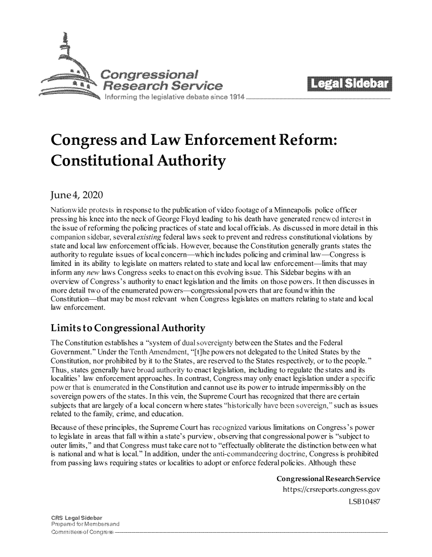handle is hein.crs/govdazu0001 and id is 1 raw text is: 















Congress and Law Enforcement Reform:

Constitutional Authority



June 4, 2020
Nationw ide protests in response to the publication of video footage of a Minneapolis police officer
pressing his knee into the neck of George Floyd leading to his death have generated renewed interesI in
the issue of reforming the policing practices of state and local officials. As discussed in more detail in this
companion sidebar, several existing federal laws seek to prevent and redress constitutional violations by
state and local law enforcement officials. However, because the Constitution generally grants states the
authority to regulate issues of local concern-which includes policing and criminal law-Congress is
limited in its ability to legislate on matters related to state and local law enforcement-limits that may
inform any new laws Congress seeks to enact on this evolving issue. This Sidebar begins with an
overview of Congress's authority to enact legislation and the limits on those powers. It then discusses in
more detail two of the enumerated powers-congressional powers that are found within the
Constitution-that may be most relevant when Congress legislates on matters relating to state and local
law enforcement.

Limits to Congressional Authority
The Constitution establishes a system of dual sovereignty between the States and the Federal
Government. Under the Tenth Amendment, [t]he powers not delegated to the United States by the
Constitution, nor prohibited by it to the States, are reserved to the States respectively, or to the people.
Thus, states generally have broad authority to enact legislation, including to regulate the states and its
localities' law enforcement approaches. In contrast, Congress may only enact legislation under a specific
pow cr that is enumerated in the Constitution and cannot use its power to intrude impermissibly on the
sovereign powers of the states. In this vein, the Supreme Court has recognized that there are certain
subjects that are largely of a local concern where states historically have been sovereign,' such as issues
related to the family, crime, and education.
Because of these principles, the Supreme Court has recognized various limitations on Congress's power
to legislate in areas that fall within a state's purview, observing that congressional power is subject to
outer limits, and that Congress must take care not to effectually obliterate the distinction between what
is national and what is local. In addition, under the anti-commandeering doctrine, Congress is prohibited
from passing laws requiring states or localities to adopt or enforce federal policies. Although these

                                                                 Congressional Re search Service
                                                                   https://crsreports.congress.gov
                                                                                      LSB10487

CRS Lega i&sebar
Prepared .'r Membersand
C o m m ; .. e e s o f Cen o   loC o   n --------------.. ------------------------------------------------------------------------------------------------------------------------------------------------------------------------------...........


