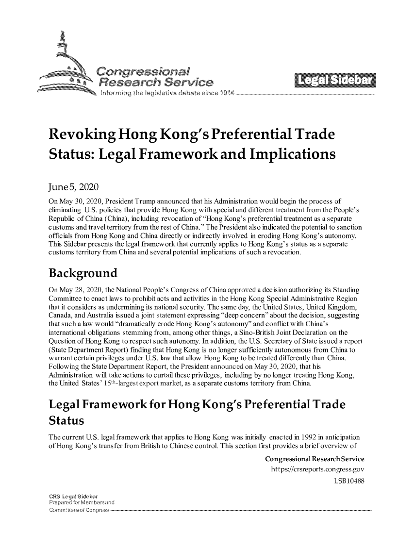 handle is hein.crs/govdazv0001 and id is 1 raw text is: 







        ~* or 101 '
            Researh Set-wkc





Revoking Hong Kong's Preferential Trade

Status: Legal Framework and Implications



June 5, 2020
On May 30, 2020, President Trump announced that his Administration would begin the process of
eliminating U.S. policies that provide Hong Kong with special and different treatment from the People's
Republic of China (China), including revocation of Hong Kong's preferential treatment as a separate
customs and travel territory from the rest of China. The President also indicated the potential to sanction
officials from Hong Kong and China directly or indirectly involved in eroding Hong Kong's autonomy.
This Sidebar presents the legal framework that currently applies to Hong Kong's status as a separate
customs territory from China and several potential implications of such a revocation.


Background

On May 28, 2020, the National People's Congress of China approved a decision authorizing its Standing
Committee to enact laws to prohibit acts and activities in the Hong Kong Special Administrative Region
that it considers as undermining its national security. The same day, the United States, United Kingdom,
Canada, and Australia issued a joint statement expressing deep concern about the decision, suggesting
that such a law would dramatically erode Hong Kong's autonomy and conflict with China's
international obligations stemming from, among other things, a Sino-British Joint Declaration on the
Question of Hong Kong to respect such autonomy. In addition, the U.S. Secretary of State issued a report
(State Department Report) finding that Hong Kong is no longer sufficiently autonomous from China to
warrant certain privileges under U.S. law that allow Hong Kong to be treated differently than China.
Following the State Department Report, the President announced on May 30, 2020, that his
Administration will take actions to curtail these privileges, including by no longer treating Hong Kong,
the United States' 15th-largest export market, as a separate customs territory from China.


Legal Framework for Hong Kong's Preferential Trade

Status

The current U.S. legal framework that applies to Hong Kong was initially enacted in 1992 in anticipation
of Hong Kong's transfer from British to Chinese control. This section first provides a brief overview of
                                                             Congressional Re search Service
                                                               https://crsreports.congress.gov
                                                                                LSB10488

CRS Lega i&sebar
Prepared . Mem-bersand
C o m m;;fte.. o f  C o eg o   :C--------------.. -----------------------------------------------------------------------------------------------------------------------------------------------------------------------------.............


