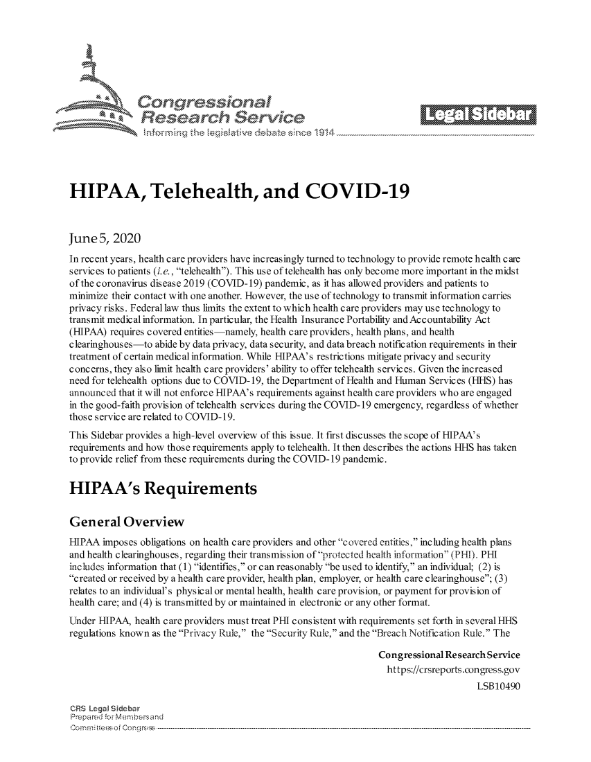 handle is hein.crs/govdazx0001 and id is 1 raw text is: 









                   Resarh Set-wkc





HIPAA, Telehealth, and COVID-19



June 5, 2020
In recent years, health care providers have increasingly turned to technology to provide remote health care
services to patients (i.e., telehealth). This use of telehealth has only become more important in the midst
of the coronavirus disease 2019 (COVID-19) pandemic, as it has allowed providers and patients to
minimize their contact with one another. However, the use of technology to transmit information carries
privacy risks. Federal law thus limits the extent to which health care providers may use technology to
transmit medical information. In particular, the Health Insurance Portability and Accountability Act
(HIPAA) requires covered entities -namely, health care providers, health plans, and health
clearinghouses-to abide by data privacy, data security, and data breach notification requirements in their
treatment of certain medical information. While HLPAA's restrictions mitigate privacy and security
concerns, they also limit health care providers' ability to offer telehealth services. Given the increased
need for telehealth options due to COVID- 19, the Department of Health and Human Services (HHS) has
announced that it will not enforce HLPAA's requirements against health care providers who are engaged
in the good-faith provision of telehealth services during the COVID-19 emergency, regardless of whether
those service are related to COVID-19.
This Sidebar provides a high-level overview of this issue. It first discusses the scope of HLPAA's
requirements and how those requirements apply to telehealth. It then describes the actions HHS has taken
to provide relief from these requirements during the COVID-19 pandemic.


HIPAA's Requirements


General Overview
HIPAA imposes obligations on health care providers and other covered entities, including health plans
and health clearinghouses, regarding their transmission of protected health information (PHI). PHIL
includes information that (1) identifies, or can reasonably be used to identify, an individual; (2) is
created or received by a health care provider, health plan, employer, or health care clearinghouse; (3)
relates to an individual's physical or mental health, health care provision, or payment for provision of
health care; and (4) is transmitted by or maintained in electronic or any other format.
Under HIPAA, health care providers must treat PHI consistent with requirements set forth in several HHS
regulations known as the Privacy Rule, the Security Rule, and the Breach Notification Rule. The

                                                                 Congressional Re search Service
                                                                   https://crsreports.congress.gov
                                                                                      LSB10490

CRS kega  isebar
Prempa red .o  r ---embersand
C o m m ; .. t eei o f e o n o   l C o   -----------------------------------------------------------------------------------------------------------------------------------------------------------------------------------------------------...........


