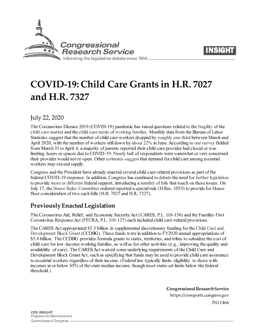 handle is hein.crs/govdbbu0001 and id is 1 raw text is: 









               Researh Sevice





COVID-19: Child Care Grants in H.R. 7027

and H.R. 7327



July 22, 2020
The Coronavirus Dis ease 2019 (COVID- 19) pandemic has raised questions related to the fragility of the
child care market and the child care needs of working families. Monthly data from the Bureau of Labor
Statistics suggest that the number of child care workers dropped by roughly one-third between March and
April 2020, with the number of workers still down by about 22% in June. According to one survey fielded
from March 31 to April 4, a majority of parents reported their child care provider had closed or was
limiting hours or spaces due to COVID- 19. Nearly half of respondents were somewhat or very concerned
their provider would not re-open. Other estimates suggest that demand for child care among essential
workers may exceed supply.
Congress and the President have already enacted several child care-related provisions as part of the
federal COVID- 19 response. In addition, Congress has continued to debate the need for further legislation
to provide more or different federal support, introducing a number of bills that touch on these issues. On
July 17, the House Rules Committee ordered reported a specialrule (IRes. 1053) to provide for House
floor consideration of two such bills (IR. 7027 and IR. 7327).

Previously Enacted Legislation

The Coronavirus Aid, Relief, and Economic SecurityAct (CARES, P.L. 116-136) and the Families First
Coronavirus Response Act (FFCRA, P.L. 116-127) each included child care-related provisions.
The CARES Act appropriated $3.5 billion in supplemental discretionary funding for the Child Care and
Development Block Grant (CCDBG). These funds were in addition to FY2020 annual appropriations of
$5.8 billion. The CCDBG provides formula grants to states, territories, and tribes to subsidize the cost of
child care for low-income working families, as well as for other activities (e.g., improving the quality and
availability of care). The CARES Act waived some underlying requirements of the Child Care and
Development Block Grant Act, such as specifying that funds may be used to provide child care assistance
to essential workers regardless of their income. (Federal law typically limits eligibility to those with
incomes at or below 85% of the state median income, though most states set limits below the federal
threshold.)



                                                               Congressional Research Service
                                                                 https://crsreports.congress.gov
                                                                                    INI 1466

CRS MN GHT
Prepa red M. Membersand
Com0 , fti esefmo  gCo n  r -------------------------------------------------------------------------------------------------------------------------------------------------------------------------- - - - - - - - - - - - - - - - - - - - - - - - - - - - - - - - -



