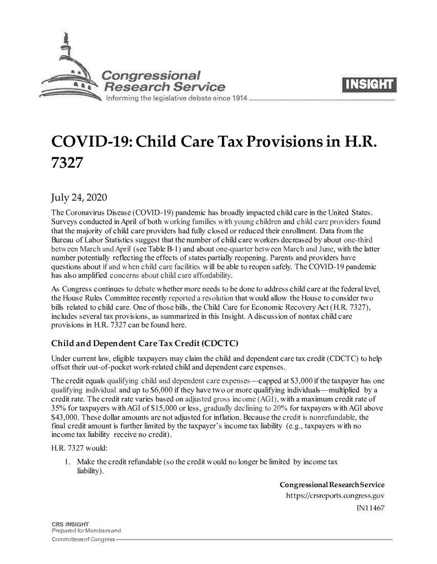 handle is hein.crs/govdbbv0001 and id is 1 raw text is: 









               Researh Sevice





COVID-19: Child Care Tax Provisions in H.R.

7327



July 24, 2020
The Coronavirus Disease (COVID-19) pandemic has broadly impacted child care in the United States.
Surveys conducted inApril of both working families with young children and child care providers found
that the majority of child care providers had fully closed or reduced their enrollment. Data from the
Bureau of Labor Statistics suggest that the number of child care workers decreased by about one-third
between March andApril (see Table B-i) and about one-quarter between March and June, with the latter
number potentially reflecting the effects of states partially reopening. Parents and providers have
questions about if and when child care facilities will be able to reopen safely. The COVID-19 pandemic
has also amplified concerns about child care affordability.
As Congress continues to debate whether more needs to be done to address child care at the federal level,
the House Rules Committee recently reported a resolution that would allow the House to consider two
bills related to child care. One of those bills, the Child Care for Economic RecoveryAct (IR. 7327),
includes several tax provisions, as summarized in this Insight. A discussion of nontax child care
provisions in IR. 7327 can be found here.

Child and Dependent Care Tax Credit (CDCTC)

Under current law, eligible taxpayers may claim the child and dependent care tax credit (CDCTC) to help
offset their out-of-pocket work-related child and dependent care expenses.
The credit equals qualifying child and dependent care expenses-capped at $3,000 if the taxpayer has one
qualifying individual and up to $6,000 if they have two or more qualifying individuals -multiplied by a
credit rate. The credit rate varies based on adjusted gross income (AGI), with a maximum credit rate of
35% for taxpayers withAGI of $15,000 or less, gradually declining to 20% for taxpayers with AGI above
$43,000. These dollar amounts are not adjusted for inflation. Because the credit is nonrefundable, the
final credit amount is further limited by the taxpayer's income tax liability (e.g., taxpayers with no
income tax liability receive no credit).

IR. 7327 would:
    1. Make the credit refundable (so the credit would no longer be limited by income tax
       liability).
                                                                Congressional Research Service
                                                                  https://crsreports.congress.gov
                                                                                     IN11467

CRS MNS GHT
Preipa redr -c- :embersand



