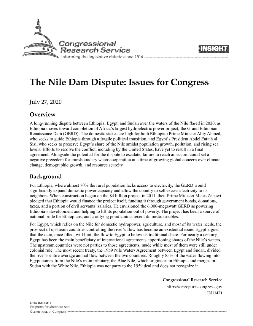 handle is hein.crs/govdbbz0001 and id is 1 raw text is: 







           *  Conqrcissioa

               Research Service






The Nile Dam Dispute: Issues for Congress



July 27, 2020

Overview
A long-running dispute between Ethiopia, Egypt, and Sudan over the waters of the Nile flared in 2020, as
Ethiopia moves toward completion of Africa's largest hydroelectric power project, the Grand Ethiopian
Renaissance Dam (GERD). The domestic stakes are high for both Ethiopian Prime Minister Abiy Ahmed,
who seeks to guide Ethiopia through a fragile political transition, and Egypt's President Abdel Fattah al
Sisi, who seeks to preserve Egypt's share of the Nile amidst population growth, pollution, and rising sea
levels. Efforts to resolve the conflict, including by the United States, have yet to result in a final
agreement. Alongside the potential for the dispute to escalate, failure to reach an accord could set a
negative precedent for transboundary water cooperation at a time of growing global concern over climate
change, demographic growth, and resource scarcity.

Background
For Ethiopia, where almost 70% the rural population lacks access to electricity, the GERD would
significantly expand domestic power capacity and allow the country to sell excess electricity to its
neighbors. When construction began on the $4 billion project in 2011, then-Prime Minister Meles Zenawi
pledged that Ethiopia would finance the project itself, funding it through government bonds, donations,
taxes, and a portion of civil servants' salaries. He envisioned the 6,000-megawatt GERD as powering
Ethiopia's development and helping to lift its population out of poverty. The project has been a source of
national pride for Ethiopians, and a rallying point amidst recent domestic troubles.
For Egypt, which relies on the Nile for domestic hydropower, agriculture, and most of its water needs, the
prospect of upstream countries controlling the river's flow has become an existential issue. Egypt argues
that the dam, once filled, will limit the flow to Egypt to below its traditional share. For nearly a century,
Egypt has been the main beneficiary of international agreements apportioning shares of the Nile's waters.
The upstream countries were not parties to those agreements, made while most of them were still under
colonial rule. The most recent treaty, the 1959 Nile Waters Agreement between Egypt and Sudan, divided
the river's entire average annual flow between the two countries. Roughly 85% of the water flowing into
Egypt comes from the Nile's main tributary, the Blue Nile, which originates in Ethiopia and merges in
Sudan with the White Nile. Ethiopia was not party to the 1959 deal and does not recognize it.


                                                                 Congressional Research Service
                                                                   https://crsreports.congress.gov
                                                                                       IN11471

CRS  NStGHT
Prepai-ed for ferbei-s amnd
Comrm ittees  of Conqgress  ..... .... .... .... .... .... ...-----------------------------------------------------------------------------------------------------------------------------------------------------------


