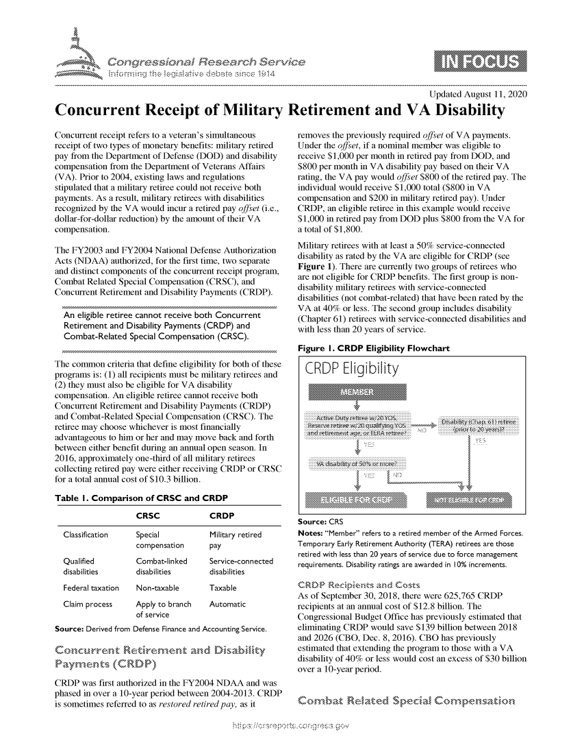 handle is hein.crs/govdbeh0001 and id is 1 raw text is: 




FF.


                                                                                          Updated August 11, 2020

Concurrent Receipt of Military Retirement and VA Disability


Concurrent receipt refers to a veteran's simultaneous
receipt of two types of monetary benefits: military retired
pay from the Department of Defense (DOD) and disability
compensation from the Department of Veterans Affairs
(VA). Prior to 2004, existing laws and regulations
stipulated that a military retiree could not receive both
payments. As a result, military retirees with disabilities
recognized by the VA would incur a retired pay offset (i.e.,
dollar-for-dollar reduction) by the amount of their VA
compensation.

The FY2003 and FY2004 National Defense Authorization
Acts (NDAA) authorized, for the first time, two separate
and distinct components of the concurrent receipt program,
Combat Related Special Compensation (CRSC), and
Concurrent Retirement and Disability Payments (CRDP).

  An eligible retiree cannot receive both Concurrent
  Retirement and Disability Payments (CRDP) and
  Combat-Related Special Compensation (CRSC).


The common criteria that define eligibility for both of these
programs is: (1) all recipients must be military retirees and
(2) they must also be eligible for VA disability
compensation. An eligible retiree cannot receive both
Concurrent Retirement and Disability Payments (CRDP)
and Combat-Related Special Compensation (CRSC). The
retiree may choose whichever is most financially
advantageous to him or her and may move back and forth
between either benefit during an annual open season. In
2016, approximately one-third of all military retirees
collecting retired pay were either receiving CRDP or CRSC
for a total annual cost of $10.3 billion.

Table I. Comparison of CRSC and CRDP

                    CRSC             CRDP


Classification


Qualified
disabilities


Special
compensation
Combat-linked
disabilities


Federal taxation Non-taxable


Claim process


Apply to branch
of service


Military retired
pay
Service-connected
disabilities


Taxable
Automatic


Source: Derived from Defense Finance and Accounting Service.

          Coc ,'re,,-','  t.,'o~m.,'-,,  :rdDisabiliny

Paynvents (CRDP)

CRDP was first authorized in the FY2004 NDAA and was
phased in over a 10-year period between 2004-2013. CRDP
is sometimes referred to as restored retired pay, as it


removes the previously required offset of VA payments.
Under the offset, if a nominal member was eligible to
receive $1,000 per month in retired pay from DOD, and
$800 per month in VA disability pay based on their VA
rating, the VA pay would offset $800 of the retired pay. The
individual would receive $1,000 total ($800 in VA
compensation and $200 in military retired pay). Under
CRDP, an eligible retiree in this example would receive
$1,000 in retired pay from DOD plus $800 from the VA for
a total of $1,800.
Military retirees with at least a 50% service-connected
disability as rated by the VA are eligible for CRDP (see
Figure 1). There are currently two groups of retirees who
are not eligible for CRDP benefits. The first group is non-
disability military retirees with service-connected
disabilities (not combat-related) that have been rated by the
VA at 40% or less. The second group includes disability
(Chapter 61) retirees with service-connected disabilities and
with less than 20 years of service.

Figure I. CRDP Eligibility Flowchart

  CRDP Eligibility




     .   . . . . . . . . . . . . . . . . . . . ... .. . .. .. ... .. .. . .. .. . .. .. .. . .. .. . .. .. ...:: ::... .. .. . .. .. .
   AitI rvl. ffiita o W~   WkA   X~tr~   ...... \uot to
     .. .........................   .....  7 . ................ ..........,
              4 ...,
   ................................ :7:......... .... ....





Source: CRS
Notes: Member refers to a retired member of the Armed Forces.
Temporary Early Retirement Authority (TERA) retirees are those
retired with less than 20 years of service due to force management
requirements. Disability ratings are awarded in 10% increments.


As of September 30, 2018, there were 625,765 CRDP
recipients at an annual cost of $12.8 billion. The
Congressional Budget Office has previously estimated that
eliminating CRDP would save $139 billion between 2018
and 2026 (CBO, Dec. 8, 2016). CBO has previously
estimated that extending the program to those with a VA
disability of 40% or less would cost an excess of $30 billion
over a 10-year period.


Com,bak' R,7aud          p   i


         p\w -- , gnom goo
mppm qq\
a              , q
'S              I
11LULANJILiN,


