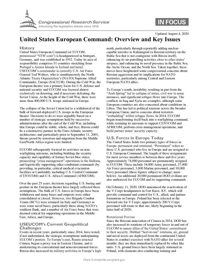 handle is hein.crs/govdbem0001 and id is 1 raw text is: 





FF.ri E.$~                                &


                                                                                          Updated August 4, 2020

United States European Command: Overview and Key Issues


United States European Command (or EUCOM,
pronounced YEW-corn) is headquartered in Stuttgart,
Germany, and was established in 1952. Today its area of
responsibility comprises 51 countries stretching from
Portugal's Azores Islands to Iceland and Israel.
USEUCOM's commander is currently U.S. Air Force
General Tod Wolters, who is simultaneously the North
Atlantic Treaty Organization's (NATO) Supreme Allied
Commander, Europe (SACEUR). During the Cold War, the
European theater was a primary focus for U.S. defense and
national security and EUCOM was focused almost
exclusively on deterring, and if necessary defeating, the
Soviet Union. At the height of the Cold War, there were
more than 400,000 U.S. troops stationed in Europe.

The collapse of the Soviet Union led to a withdrawal of the
bulk of forward-deployed U.S. troops in the European
theater. Decisions to do so were arguably based on a
number of strategic assumptions held by successive
administrations after the end of the Cold War, including
that Europe could be stable, whole, and free; Russia could
be a constructive partner in the Euro-Atlantic security
architecture; and particularly prior to September 11, 2001,
threats posed by terrorism and migration from the Middle
East/North Africa region were limited.

EUCOM subsequently focused its activities on non-
warfighting missions, including building the security
capacity and capability of former Soviet bloc states,
prosecuting crisis management operations in the Balkans,
and logistically supporting other combatant commands (by
providing, in particular, critical medical evacuation
facilities at Landstuhl), including U.S. Central Command
(CENTCOM) and U.S. Africa Command (AFRICOM).

Over the past 25 years, decisions regarding U.S. basing and
posture in the European theater have largely reflected these
assumptions. The bulk of U.S. forces in Europe have been
withdrawn and many bases and outposts were either
consolidated or closed. However, two Brigade Combat
Teams (BCTs) were retained (in Italy and Germany) as
were some naval bases, particularly those along NATO's
southern flank, and a number of Air Force bases that were
deemed critical for supporting operations in the Middle
East, Africa, and Europe.


C Ia S,,Ik  , - ,\
Events in recent years, particularly since 2014, have tested,
if not undermined, the strategic assumptions underpinning
EUCOM's posture. To Europe's east, Russia annexed
Crimea, began a proxy war in Eastern Ukraine, and is
modernizing its conventional and nonconventional forces.
Russia also increased its military activities in Europe's high


north, particularly through reportedly adding nuclear-
capable missiles to Kaliningrad (a Russian territory on the
Baltic Sea that is not contiguous with Russia itself),
enhancing its air patrolling activities close to other states'
airspace, and enhancing its naval presence in the Baltic Sea,
the Arctic Ocean, and the North Sea. Taken together, these
moves have heightened some congressional concerns about
Russian aggression and its implications for NATO
territories, particularly among Central and Eastern
European NATO allies.

To Europe's south, instability resulting in part from the
Arab Spring led to collapse of states, civil war in some
instances, and significant refugee flows into Europe. The
conflicts in Iraq and Syria are examples, although some
European countries are also concerned about conditions in
Libya. This has led to political tensions across the broader
European Union, and to concerns about terrorists
embedding within refugee flows. In 2014, EUCOM
began transforming itself back into a warfighting command,
while retaining its missions to support CENTCOM and
AFRICOM, perform crisis management operations, and
build partner states' security capacity.


The United States fields two primary types of forces in
Europe: permanent and rotational. Permanent refers to
those U.S. personnel who live in Europe and are assigned to
U.S. European Command. The length of these assignments
for most service members is between three and five years.
Approximately 74,000 personnel are permanently assigned
to EUCOM. These include 34,000 Army personnel, 27,000
Air Force personnel, 3,000 Marine personnel, and 10,000
Navy personnel (these figures subject to change; more
below). An additional 20,000 permanent DOD civilians are
also authorized for EUCOM and its supporting commands.

On February 11, 2020, DOD announced the reactivation of
the V Corps headquarters in Fort Knox, KY, which will
provide command and control for U.S., allied, and partner
formations in Europe. Poland has been selected as the
forward site for V Corps; approximately 200 V Corps
personnel will rotate to that site, likely beginning in the
latter half of 2020.


Since the Russian annexation of Crimea in 2014, DOD has
also increased its rotations of temporary forces in and out of
EUCOM to assure allies of the United States' commitment
to their security. Dubbed heel-to-toe rotations, air, ground
and naval assets are deployed from the continental United
States to conduct exercises with NATO allies for several
months; they are then immediately replaced by other like
units. U.S. ground forces have been largely stationed in
Poland, with elements also conducting training and


K~:>


         p\w -- , gn'w', goo
mppm qq\
a             , q
'M             I
11LIANJILiN,


