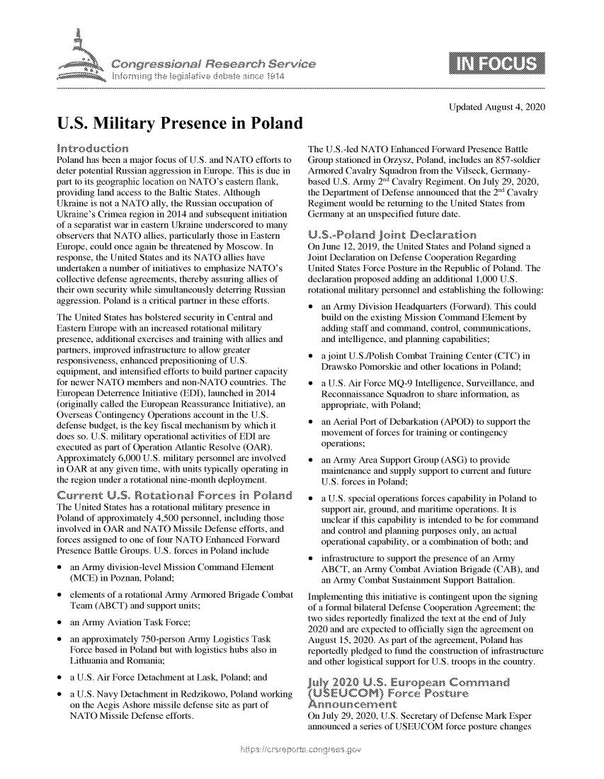 handle is hein.crs/govdbep0001 and id is 1 raw text is: 





.



U.S. Military Presence in Poland


                - mmm, go
mppm qq\
               , q
               I
aS
11LIANJILiN,


Updated August 4, 2020


Poland has been a major focus of U.S. and NATO efforts to
deter potential Russian aggression in Europe. This is due in
part to its geographic location on NATO's eastern flank,
providing land access to the Baltic States. Although
Ukraine is not a NATO ally, the Russian occupation of
Ukraine's Crimea region in 2014 and subsequent initiation
of a separatist war in eastern Ukraine underscored to many
observers that NATO allies, particularly those in Eastern
Europe, could once again be threatened by Moscow. In
response, the United States and its NATO allies have
undertaken a number of initiatives to emphasize NATO's
collective defense agreements, thereby assuring allies of
their own security while simultaneously deterring Russian
aggression. Poland is a critical partner in these efforts.
The United States has bolstered security in Central and
Eastern Europe with an increased rotational military
presence, additional exercises and training with allies and
partners, improved infrastructure to allow greater
responsiveness, enhanced prepositioning of U.S.
equipment, and intensified efforts to build partner capacity
for newer NATO members and non-NATO countries. The
European Deterrence Initiative (EDI), launched in 2014
(originally called the European Reassurance Initiative), an
Overseas Contingency Operations account in the U.S.
defense budget, is the key fiscal mechanism by which it
does so. U.S. military operational activities of EDI are
executed as part of Operation Atlantic Resolve (OAR).
Approximately 6,000 U.S. military personnel are involved
in OAR at any given time, with units typically operating in
the region under a rotational nine-month deployment.


The United States has a rotational military presence in
Poland of approximately 4,500 personnel, including those
involved in OAR and NATO Missile Defense efforts, and
forces assigned to one of four NATO Enhanced Forward
Presence Battle Groups. U.S. forces in Poland include
* an Army division-level Mission Command Element
   (MCE) in Poznan, Poland;
* elements of a rotational Army Armored Brigade Combat
   Team (ABCT) and support units;
* an Army Aviation Task Force;
* an approximately 750-person Army Logistics Task
   Force based in Poland but with logistics hubs also in
   Lithuania and Romania;
* a U.S. Air Force Detachment at Lask, Poland; and
* a U.S. Navy Detachment in Redzikowo, Poland working
   on the Aegis Ashore missile defense site as part of
   NATO Missile Defense efforts.


The U.S.-led NATO Enhanced Forward Presence Battle
Group stationed in Orzysz, Poland, includes an 857-soldier
Armored Cavalry Squadron from the Vilseck, Germany-
based U.S. Army 2nd Cavalry Regiment. On July 29, 2020,
the Department of Defense announced that the 2nd Cavalry
Regiment would be returning to the United States from
Germany at an unspecified future date.


On June 12, 2019, the United States and Poland signed a
Joint Declaration on Defense Cooperation Regarding
United States Force Posture in the Republic of Poland. The
declaration proposed adding an additional 1,000 U.S.
rotational military personnel and establishing the following:
* an Army Division Headquarters (Forward). This could
   build on the existing Mission Command Element by
   adding staff and command, control, communications,
   and intelligence, and planning capabilities;
* a joint U.S./Polish Combat Training Center (CTC) in
   Drawsko Pomorskie and other locations in Poland;
* a U.S. Air Force MQ-9 Intelligence, Surveillance, and
   Reconnaissance Squadron to share information, as
   appropriate, with Poland;
* an Aerial Port of Debarkation (APOD) to support the
   movement of forces for training or contingency
   operations;
* an Army Area Support Group (ASG) to provide
   maintenance and supply support to current and future
   U.S. forces in Poland;
* a U.S. special operations forces capability in Poland to
   support air, ground, and maritime operations. It is
   unclear if this capability is intended to be for command
   and control and planning purposes only, an actual
   operational capability, or a combination of both; and
* infrastructure to support the presence of an Army
   ABCT, an Army Combat Aviation Brigade (CAB), and
   an Army Combat Sustainment Support Battalion.
Implementing this initiative is contingent upon the signing
of a formal bilateral Defense Cooperation Agreement; the
two sides reportedly finalized the text at the end of July
2020 and are expected to officially sign the agreement on
August 15, 2020. As part of the agreement, Poland has
reportedly pledged to fund the construction of infrastructure
and other logistical support for U.S. troops in the country.




On July 29, 2020, U.S. Secretary of Defense Mark Esper
announced a series of USEUCOM force posture changes


K~:>


