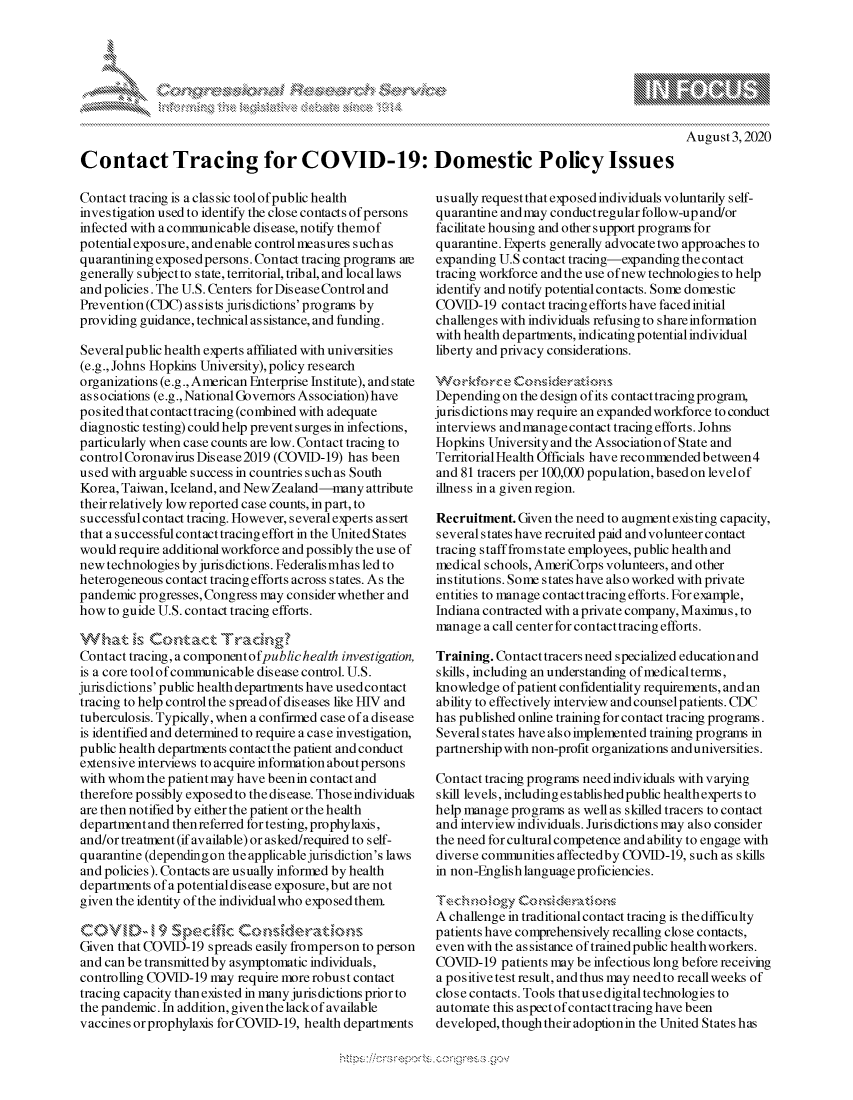 handle is hein.crs/govdbex0001 and id is 1 raw text is: 







August 3,2020


Contact Tracing for COVID-19: Domestic Policy Issues


Contact tracing is a clas sic tool of public health
investigation used to identify the close contacts of persons
infected with acomimunicable disease, notify therof
potential exposure, and enable control measures such as
quarantining exposedpersons. Contact tracing programs ane
generally subject to state, territorial, tribal, and local laws
and policies. The U.S. Centers for Dis ease Control and
Prevention (CDC) as sists juris dictions' programs by
providing guidance, technical assistance, and funding.

Several public health experts affiliated with universities
(e.g., Johns Hopkins University), policy research
organizations (e.g., American Enterprise Institute), and state
associations (e.g., National Governors Association) have
po sited that contact tracing (co mbined with adequate
diagnostic testing) could help prevent surges in infections,
particularly when case counts are low. Contact tracing to
control Coronavirus Disease2019 (COVID-19) has been
used with arguable success in countries such as South
Korea, Taiwan, Iceland, and New Zealand--many attribute
their relatively low reported case counts, in part, to
successful contact tracing. However, several experts assert
that a successful contact tracing effort in the United States
would require additional workforce and possibly the use of
new technologies by jurisdictions. Federalis mhas led to
heterogeneous contact tracing efforts across states. As the
pandemic progresses, Congress may consider whether and
how to guide U.S. contact tracing efforts.

    Wht s,~      ac     nc~
Contact tracing, a componentofpublic health investigation,
is a core tool ofcommunicable disease control. U.S.
jurisdictions' public health departments have usedcontact
tracing to help control the spread of diseases like HIV and
tuberculosis. Typically, when a confirmed case of a disease
is identified and determined to require a case investigation,
public health departments contactthe patient and conduct
extensive interviews to acquire information aboutpersons
with whom the patient may have been in contact and
therefore possibly exposed to the disease. Those individuals
are then notified by either the patient or the health
department and then referred for testing, prophylaxis,
and/or treatment (if available) or asked/required to s elf-
quarantine (depending on the applicable jurisdiction's laws
and policies). Contacts are usually informed by health
departments ofa potentialdisease exposure,but are not
given the identity of the individualwho exposed them.


Given that COVID-19 spreads easily fromperson to person
and can be transmitted by asymptomatic individuals,
controlling COVID-19 may require more robust contact
tracing capacity thanexisted in many jurisdictions priorto
the pandemic. In addition, given the lackof available
vaccines orprophylaxis for COVID-19, health departments


usually request that exposed individuals voluntarily self-
quarantine and may conductregular follow-up and/or
facilitate housing and other support programs for
quarantine. Experts generally advocate two approaches to
expanding U.S contact tracing-expanding thecontact
tracing workforce and the use of new technologies to help
identify and notify potential contacts. Some domestic
COVID-19 contact tracing efforts have faced initial
challenges with individuals refusing to shareinformation
with health departments, indicating potential individual
liberty and privacy considerations.


Depending on the design of its contacttracing program,
jurisdictions may require an expanded workforce to conduct
interviews andmanagecontact tracing efforts. Johns
Hopkins University and the Association of State and
Territorial Health Officials have recommendedbetween4
and 81 tracers per 100,000 population, basedon levelof
illness in a given region.

Recruitment. Given the need to augment existing capacity,
several states have recruited paid and volunteer contact
tracing staff fromstate employees, public health and
medical schools, AmeriCorps volunteers, and other
institutions. Some states have also worked with private
entities to manage contacttracing efforts. Forexample,
Indiana contracted with a private company, Maximuis, to
manage a call centerfor contacttracing efforts.

Training. Contact tracers need specialized education and
skills, including an understanding ofmedicalterms,
knowledge of patient confidentiality requirements, and an
ability to effectively interview and counsel patients. CDC
has published online training for contact tracing programs.
Several states have also implemented training programs in
partnership with non-profit organizations anduniversities.

Contact tracing programs need individuals with varying
skill levels, including established public health experts to
help manage programs as well as skilled tracers to contact
and interview individuals. Jurisdictions may also consider
the need for cultural competence and ability to engage with
diverse communities affectedby COVID-19, such as skills
in non-Engis h language proficiencies.


A challenge in traditional contact tracing is the difficulty
patients have comprehensively recalling close contacts,
even with the as sistance of trained public health workers.
COVID-19 patients may be infectious long before receiving
a positive test result, and thus may need to recall weeks of
close contacts. Tools thatusedigital technologies to
automate this aspect of contacttracing have been
developed, though their adoptionin the United States has


A A '2


k


,\g nmq\ \\q pgpg\\\ \\


