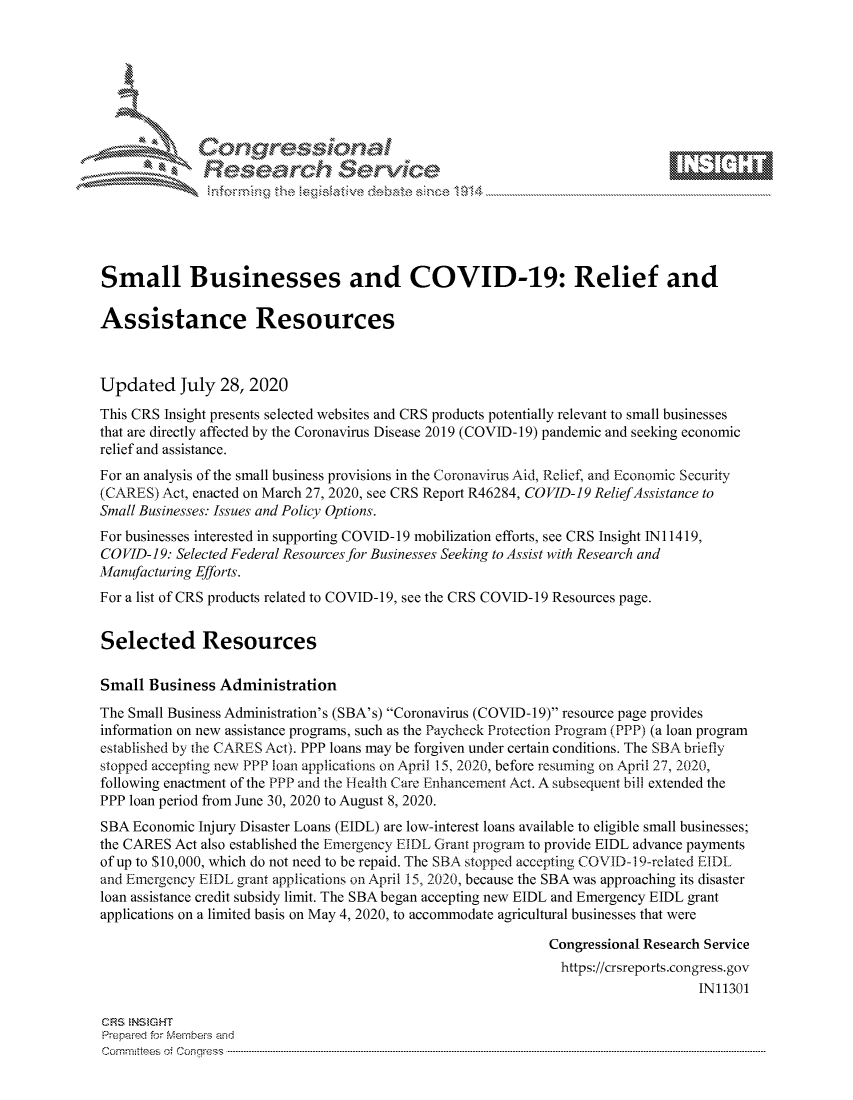 handle is hein.crs/govdbfp0001 and id is 1 raw text is: 









              Researh Sevice






Small Businesses and COVID-19: Relief and

Assistance Resources



Updated July 28, 2020
This CRS Insight presents selected websites and CRS products potentially relevant to small businesses
that are directly affected by the Coronavirus Disease 2019 (COVID- 19) pandemic and seeking economic
relief and assistance.
For an analysis of the small business provisions in the Coronavirus Aid, Relief, and Economic Security
(CARES) Act, enacted on March 27, 2020, see CRS Report R46284, COVID-19 Relief Assistance to
Small Businesses: Issues and Policy Options.
For businesses interested in supporting COVID-19 mobilization efforts, see CRS Insight Ni 1419,
COVID-19: Selected Federal Resources for Businesses Seeking to Assist with Research and
Manufacturing Efforts.
For a list of CRS products related to COVID-19, see the CRS COVID-19 Resources page.


Selected Resources

Small Business Administration
The Small Business Administration's (SBA's) Coronavirus (COVID-19) resource page provides
information on new assistance programs, such as the Paycheck Protection Program (PPP) (a loan program
established by the CARES Act). PPP loans may be forgiven under certain conditions. The SBA briefly
stopped accepting new PPP loan applications on April 15, 2020, before restiming on April 27, 2020,
following enactment of the PPP and the Health Care Enhancement Act. A subsequent bill extended the
PPP loan period from June 30, 2020 to August 8, 2020.
SBA Economic Injury Disaster Loans (EIDL) are low-interest loans available to eligible small businesses;
the CARES Act also established the Emergency EIDL Grant program to provide EIDL advance payments
of up to $10,000, which do not need to be repaid. The SBA stopped accepting COVID-1 9-related EIDL
and Emergency EIDL grant applications on April 15, 2020, because the SBA was approaching its disaster
loan assistance credit subsidy limit. The SBA began accepting new EIDL and Emergency EIDL grant
applications on a limited basis on May 4, 2020, to accommodate agricultural businesses that were

                                                             Congressional Research Service
                                                               https://crsreports.congress.gov
                                                                                  IN11301

CRS NStGHT
Prepaimed for Mernbei-s and
Committees  o. ' C- --q .. . . . . . . . ...----------------------------------------------------------------------------------------------------------------------------------------------------------------------


