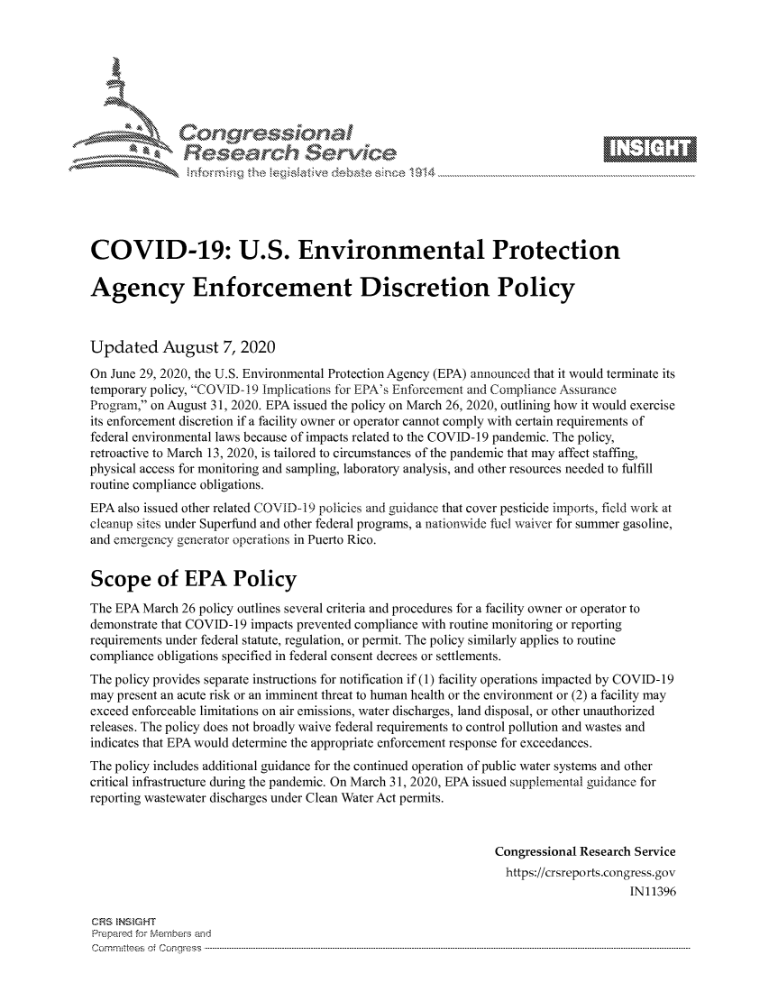 handle is hein.crs/govdbfs0001 and id is 1 raw text is: 









               Researh Sevice






COVID-19: U.S. Environmental Protection

Agency Enforcement Discretion Policy



Updated August 7, 2020

On June 29, 2020, the U.S. Environmental Protection Agency (EPA) announced that it would terminate its
temporary policy, COVID-I 9 Implications for EPA's Enforcement and Compliance Assurance
Program, on August 31, 2020. EPA issued the policy on March 26, 2020, outlining how it would exercise
its enforcement discretion if a facility owner or operator cannot comply with certain requirements of
federal environmental laws because of impacts related to the COVID-19 pandemic. The policy,
retroactive to March 13, 2020, is tailored to circumstances of the pandemic that may affect staffing,
physical access for monitoring and sampling, laboratory analysis, and other resources needed to fulfill
routine compliance obligations.
EPA also issued other related COVID-19 policies and guidance that cover pesticide imports, field work at
cleanup sites under Superfund and other federal programs, a nationwide fuel waiver for summer gasoline,
and emergency generator operations in Puerto Rico.


Scope of EPA Policy

The EPA March 26 policy outlines several criteria and procedures for a facility owner or operator to
demonstrate that COVID- 19 impacts prevented compliance with routine monitoring or reporting
requirements under federal statute, regulation, or permit. The policy similarly applies to routine
compliance obligations specified in federal consent decrees or settlements.
The policy provides separate instructions for notification if (1) facility operations impacted by COVID- 19
may present an acute risk or an imminent threat to human health or the environment or (2) a facility may
exceed enforceable limitations on air emissions, water discharges, land disposal, or other unauthorized
releases. The policy does not broadly waive federal requirements to control pollution and wastes and
indicates that EPA would determine the appropriate enforcement response for exceedances.
The policy includes additional guidance for the continued operation of public water systems and other
critical infrastructure during the pandemic. On March 31, 2020, EPA issued supplemental guidance for
reporting wastewater discharges under Clean Water Act permits.



                                                               Congressional Research Service
                                                                 https://crsreports.congress.gov
                                                                                     IN11396

CRS  NStGHT
Prepaimed for Mernbei-s and
Committees  o.i C- --q .. . . . . . . . ...-----------------------------------------------------------------------------------------------------------------------------------------------------------------------


