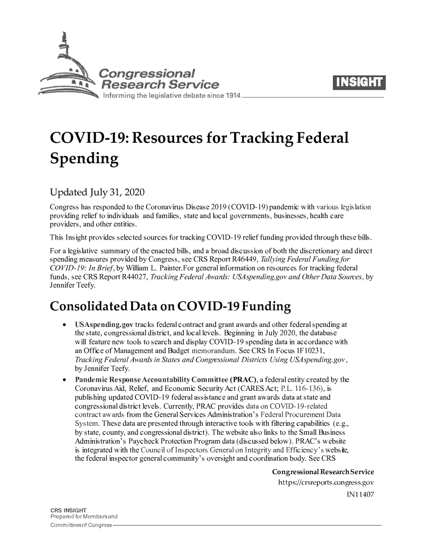 handle is hein.crs/govdbft0001 and id is 1 raw text is: 









               Researh Sevice





COVID-19: Resources for Tracking Federal

Spending



Updated July 31, 2020
Congress has responded to the Coronavirus Disease 2019 (COVID-19)pandemic with various legislation
providing relief to individuals and families, state and local governments, businesses, health care
providers, and other entities.
This Insight provides selected sources for tracking COVID- 19 relief funding provided through these bills.
For a legislative summary of the enacted bills, and a broad discussion of both the discretionary and direct
spending measures provided by Congress, see CRS Report R46449, Tallying Federal Funding for
COVID-19: In Brief, by William L. Painter.For general information on resources for tracking federal
funds, see CRS Report R44027, Tracking Federal Awanis: USA spending.gov and Other Data Sources, by
Jennifer Teefy.


Consolidated Data on COVID-19 Funding

    *  UIISAspending.gov tracks federal contract and grant awards and other federal spending at
       the state, congressional district, and local levels. Beginning in July 2020, the database
       will feature new tools to search and display COVID- 19 spending data in accordance with
       an Office of Management and Budget memorandum. See CRS In Focus IF 10231,
       Tracking Federal Awais in States and Congressional Districts Using USA spending. gov,
       by Jennifer Teefy.
    *  Pandemic Response Accountability Committee (PRAC), a federal entity created by the
       Coronavirus Aid, Relief, and Economic SecurityAct (CARES Act; P.L. 116136), is
       publishing updated COVID-19 federal as sistance and grant awards data at state and
       congressional district levels. Currently, PRAC provides data on COVID- 19-related
       contract awards from the General Services Administration's Federal Procurement Data
       System. These data are presented through interactive tools with filtering capabilities (e.g.,
       by state, county, and congressional district). The website also links to the Small Business
       Administration's Paycheck Protection Program data (discussed below). PRAC's website
       is integrated with the Council of Inspectors General on Integrity and Efficiency' s website,
       the federal inspector general community's oversight and coordination body. See CRS
                                                              Congressional Research Service
                                                                https://crsreports.congress.gov
                                                                                   INI 1407

CRS MNS GHT
Prepared ir -c-ebnebersand


