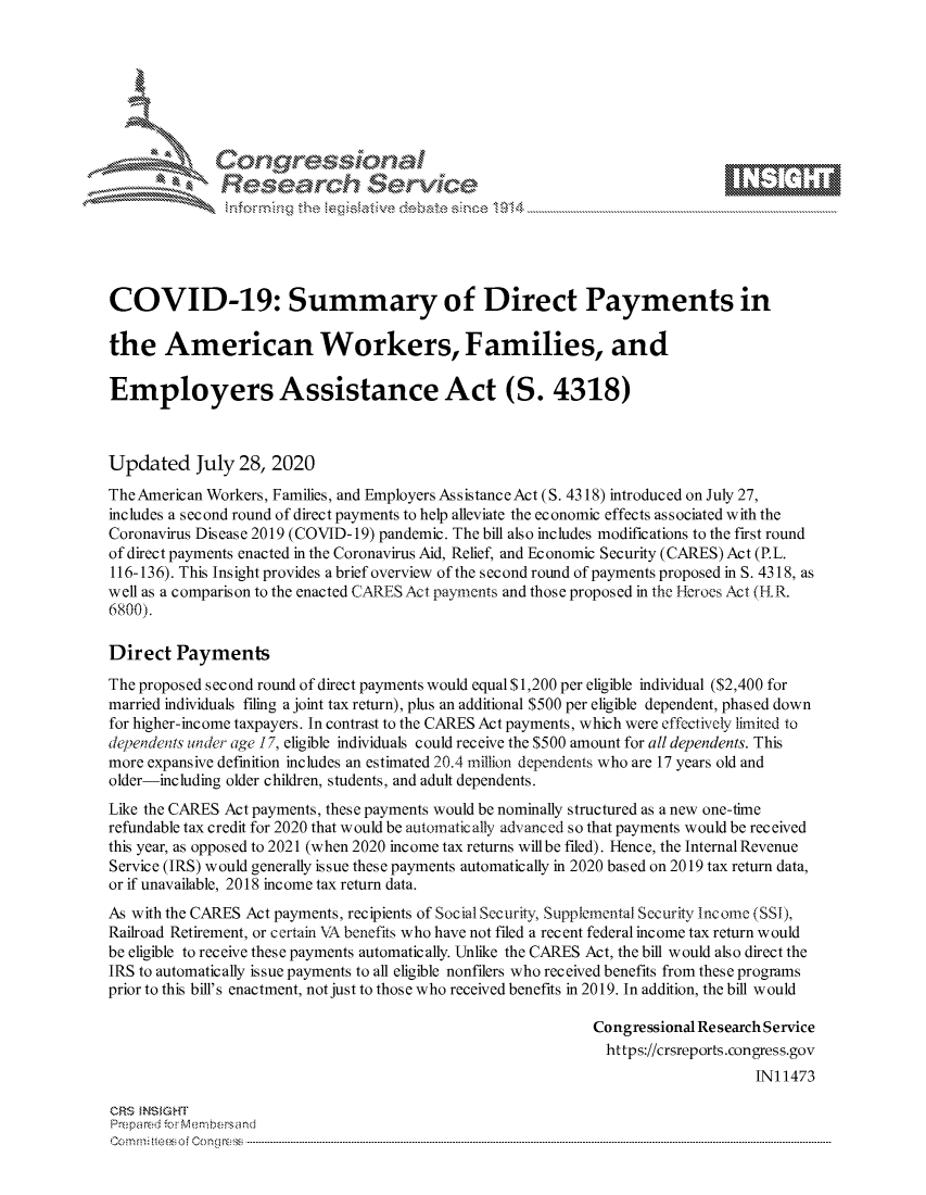 handle is hein.crs/govdbfz0001 and id is 1 raw text is: 









              Researh Sevice





COVID-19: Summary of Direct Payments in

the American Workers, Families, and

Employers Assistance Act (S. 4318)



Updated July 28, 2020
The American Workers, Families, and Employers Assistance Act (S. 4318) introduced on July 27,
includes a second round of direct payments to help alleviate the economic effects associated with the
Coronavirus Dis ease 2019 (COVID- 19) pandemic. The bill also includes modifications to the first round
of direct payments enacted in the Coronavirus Aid, Relief, and Economic Security (CARES) Act (P.L.
116-136). This Insight provides a brief overview of the s ec ond round of payments proposed in S. 4318, as
well as a comparison to the enacted CARES Act payments and those proposed in the Heroes Act (H R.
6800).

Direct Payments
The proposed second round of direct payments would equal $1,200 per eligible individual ($2,400 for
married individuals filing a joint tax return), plus an additional $500 per eligible dependent, phased down
for higher-income taxpayers. In contrast to the CARES Act payments, which were effectively limited to
devend~ts under age 17, eligible individuals could receive the $500 amount for all dependents. This
more expansive definition includes an estimated 20.4 million dependents who are 17 years old and
older-including older children, students, and adult dependents.
Like the CARES Act payments, these payments would be nominally structured as a new one-time
refundable tax credit for 2020 that would be automatically advanced so that payments would be received
this year, as opposed to 2021 (when 2020 income tax returns willbe filed). Hence, the Internal Revenue
Service (IRS) would generally issue these payments automatically in 2020 based on 2019 tax return data,
or if unavailable, 2018 income tax return data.
As with the CARES Act payments, recipients of Social Security, Supplemental Security Income (SSI),
Railroad Retirement, or certain VA benefits who have not filed a recent federal income tax return would
be eligible to receive these payments automatically. Unlike the CARES Act, the bill would also direct the
IRS to automatically issue payments to all eligible nonfilers who received benefits from these programs
prior to this bill's enactment, not just to those who received benefits in 2019. In addition, the bill would

                                                             Congressional Re search Service
                                                               https://crsreports.congress.gov
                                                                                 IN11473

CRS MN GHT
Prepa red M. Membersand
Co m : rn te $  o  Cong rc : ----------------------------------------------------------------------------------------------------------------------------------------------------------------------------------------


