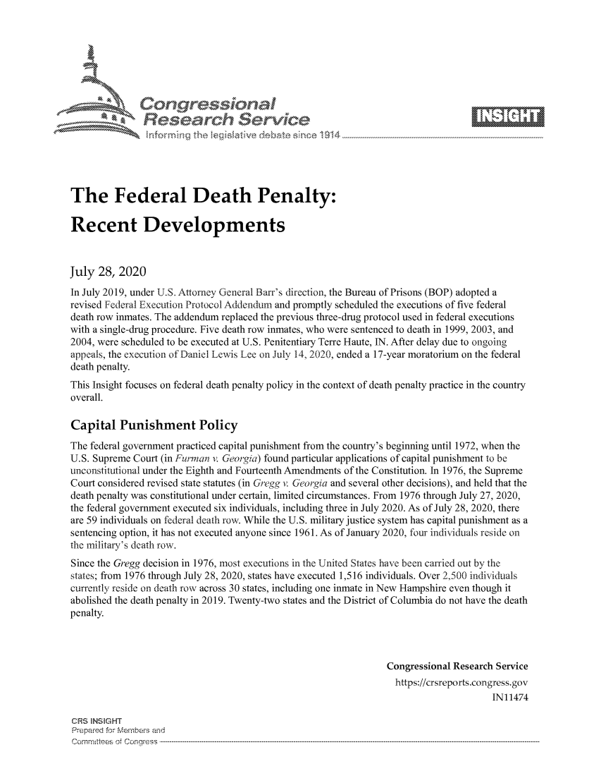 handle is hein.crs/govdbgc0001 and id is 1 raw text is: 









               Researh Sevice






The Federal Death Penalty:

Recent Developments



July 28, 2020
In July 2019, under U.S. Attorney General Barr's direction, the Bureau of Prisons (BOP) adopted a
revised Federal Execution Protocol Addendum and promptly scheduled the executions of five federal
death row inmates. The addendum replaced the previous three-drug protocol used in federal executions
with a single-drug procedure. Five death row inmates, who were sentenced to death in 1999, 2003, and
2004, were scheduled to be executed at U.S. Penitentiary Terre Haute, IN. After delay due to ongoing
appeals, the execution of Daniel Lewis Lee on July 14, 2020, ended a 17-year moratorium on the federal
death penalty.
This Insight focuses on federal death penalty policy in the context of death penalty practice in the country
overall.

Capital Punishment Policy
The federal government practiced capital punishment from the country's beginning until 1972, when the
U.S. Supreme Court (in Purman v. Georgia) found particular applications of capital punishment to be
unconstitutional under the Eighth and Fourteenth Amendments of the Constitution. In 1976, the Supreme
Court considered revised state statutes (in Gregg v. Georgia and several other decisions), and held that the
death penalty was constitutional under certain, limited circumstances. From 1976 through July 27, 2020,
the federal government executed six individuals, including three in July 2020. As of July 28, 2020, there
are 59 individuals on federal death row. While the U.S. military justice system has capital punishment as a
sentencing option, it has not executed anyone since 1961. As of January 2020, four individuals reside on
the inilitar's death row.
Since the Gregg decision in 1976, most executions in the United States have been carried out by the
states; from 1976 through July 28, 2020, states have executed 1,516 individuals. Over 2,500 individuals
currently reside on death row across 30 states, including one inmate in New Hampshire even though it
abolished the death penalty in 2019. Twenty-two states and the District of Columbia do not have the death
penalty.



                                                                Congressional Research Service
                                                                  https://crsreports.congress.gov
                                                                                      IN11474

CRS NStGHT
Prepaimed for Mernbei-s and
Committees 4 o. C- --q s . . . .. . . . . . .. . . . . .. . . . ..-----------------------------------------------------------------------------------------------------------------------------------------------------------


