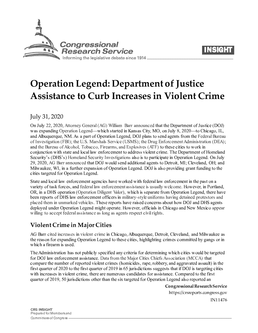 handle is hein.crs/govdbge0001 and id is 1 raw text is: 









               Researh Sevice






Operation Legend: Department of Justice

Assistance to Curb Increases in Violent Crime



July 31, 2020
On July 22, 2020, Attorney General (AG) W1lliam Barr announced that the Department of Justice (DOJ)
was expanding Operation Legend-which started in Kansas City, MO, on July 8, 2020-to Chicago, IL,
and Albuquerque, NM. As a part of Operation Legend, DOJ plans to send agents from the Federal Bureau
of Investigation (FBI); the U.S. M'arshals Service (USMS); the Drug EnforcementAdministration (DEA);
and the Bureau of Alcohol, Tobacco, Firearms, and Expiosives (ATF) to these cities to work in
conjunction with state and local law enforcement to address violent crime. The Department of Homeland
Security's (DHS's) Homeland Security Investigations also is to participate in Operation Legend. On July
29, 2020, AG Barr announced that DOJ would send additional agents to Detroit, MI; Cleveland, OH; and
Milwaukee, WI, in a further expansion of Operation Legend. DOJ is also providing grant funding to the
cities targeted for Operation Legend.
State and local law enforcement agencies have worked with federal law enforcement in the past on a
variety of task forces, and federal lax enforcement as sistance is usually welcome. However, in Portland,
OR, in a DHS operation (Operation Diligent Valor), which is separate from Operation Legend, there have
been reports of DHS law enforcement officers in military-style uniforms having detained protestors and
placed them in unmarked vehicles. These reports have raised concerns about how DOJ and DHS agents
deployed under Operation Legend might operate. However, officials in Chicago and New Mexico appear
willing to accept federal assistance as long as agents respect civil rights.

Violent Crime in Major Cities

AG Barr cited increases in violent crime in Chicago, Albuquerque, Detroit, Cleveland, and Milwaukee as
the reason for expanding Operation Legend to these cities, highlighting crimes committed by gangs or in
which a firearm is used.
The Administration has not publicly specified any criteria for determining which cities would be targeted
for DOJ law enforcement assistance. Data from the Major Cities Chiefs Association (MCCA) that
compare the number of reported violent crimes (homicides, rape, robbery, and aggravated assault) in the
first quarter of 2020 to the first quarter of 2019 in 65 jurisdictions suggests that if DOJ is targeting cities
with increases in violent crime, there are numerous candidates for assistance. Compared to the first
quarter of 2019, 50 jurisdictions other than the six targeted for Operation Legend also reported an
                                                              Congressional Re search Service
                                                                https://crsreports.congress.gov
                                                                                   IN11476

CRS MN GHT
Pre pa red .r Menbersand
Com0 , fti esefmo  gCo n  r -------------------------------------------------------------------------------------------------------------------------------------------------------------------------- - - - - - - - - - - - - - - - - - - - - - - - - - - - - - - - -


