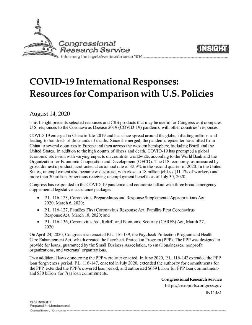 handle is hein.crs/govdbgj0001 and id is 1 raw text is: 









              Researh Sevice






COVID-19 International Responses:

Resources for Comparison with U.S. Policies



August 14,2020
This Insight presents selected resources and CRS products that may be useful for Congress as it compares
U.S. responses to the Coronavirus Dis ease 2019 (COVID- 19) pandemic with other countries' responses.

COVID-19 emerged in China in late 2019 and has since spread around the globe, infecting millions and
leading to hundreds of thousands of deaths. Since it emerged, the pandemic epicenter has shifted from
China to several countries in Europe and then across the western hemisphere, including Brazil and the
United States. In addition to the high counts of illness and death, COVID-19 has prompted a global
economic recession with varying impacts on countries worldwide, according to the World Bank and the
Organization for Economic Cooperation and Development (OECD). The U.S. economy, as measured by
gross domestic product, contracted at an annual rate of 32.9%o in the second quarter of 2020. In the United
States, unemployment also became widespread, with close to 18 million jobless (11.1% of workers) and
more than 30 million Ainericans receiving unemployment benefits as of July 30, 2020.
Congress has responded to the COVID- 19 pandemic and economic fallout with three broad emergency
supplemental legislative assistance packages:
       SP.L. 116-123, Coronavirus Preparedness and Response SupplementalAppropriations Act,
       2020, March 6, 2020;
    *  P.L. 116-127, Families First Coronavirus ResponseAct, Families First Coronavirus
       ResponseAct, March 18, 2020; and
    *  P.L. 116-136, Coronavirus Aid, Relief, and Economic Security (CARES) Act, March 27,
       2020.
OnApril 24, 2020, Congress also enacted P.L. 116-139, the Paycheck Protection Program and Health
Care Enhancement Act, which created the Paycheck Protection Program (PPP). The PPP was designed to
provide for loans, guaranteed by the Small Business Association, to small businesses, nonprofit
organizations, and veterans' organizations.
Two additional laws concerning the PPP were later enacted. In June 2020, P. L. 116-142 extended the PPP
loan forgiveness period. P.L. 116-147, enacted in July 2020, extended the authority for commitments for
the PPP, extended the PPP's covered loan period, and authorized $659 billion for PPP loan commitments
and $30 billion for 7(a) ioan commitments.
                                                             Congressional Research Service
                                                               https://crsreports.congress.gov
                                                                                 INI 1481

CRS MNS GHT
Prepared -cr Memn bersand
Co.. n  ft i sofon mcC  n g ------------------------------------------------------------------------------------------------------------------------------------....................................-- - - - - - - - - - - - - - - - - - - - - - - - - - - - - - - - -


