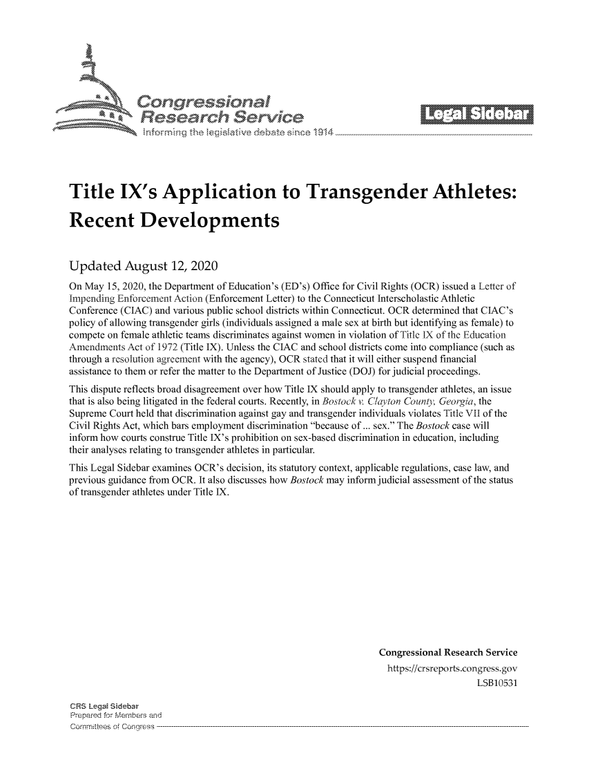 handle is hein.crs/govdbgn0001 and id is 1 raw text is: 









Researh Service


Title IX's Application to Transgender Athletes:

Recent Developments



Updated August 12, 2020

On May 15, 2020, the Department of Education's (ED's) Office for Civil Rights (OCR) issued a Letter of
Impending Enforcement Action (Enforcement Letter) to the Connecticut Interscholastic Athletic
Conference (CIAC) and various public school districts within Connecticut. OCR determined that CIAC's
policy of allowing transgender girls (individuals assigned a male sex at birth but identifying as female) to
compete on female athletic teams discriminates against women in violation of Title IX of the Education
Amendments Act of 1972 (Title IX). Unless the CIAC and school districts come into compliance (such as
through a resolution agreement with the agency), OCR stated that it will either suspend financial
assistance to them or refer the matter to the Department of Justice (DOJ) for judicial proceedings.
This dispute reflects broad disagreement over how Title IX should apply to transgender athletes, an issue
that is also being litigated in the federal courts. Recently, in Bostock v. ChVton County,, Georgia, the
Supreme Court held that discrimination against gay and transgender individuals violates Title VII of the
Civil Rights Act, which bars employment discrimination because of ... sex. The Bostock case will
inform how courts construe Title IX's prohibition on sex-based discrimination in education, including
their analyses relating to transgender athletes in particular.
This Legal Sidebar examines OCR's decision, its statutory context, applicable regulations, case law, and
previous guidance from OCR. It also discusses how Bostock may inform judicial assessment of the status
of transgender athletes under Title IX.













                                                               Congressional Research Service
                                                                 https://crsreports.congress.gov
                                                                                   LSB10531


CRS LegM Sideba
Prepaimed for Mernbeis and
Comrmitees of Conress .....


