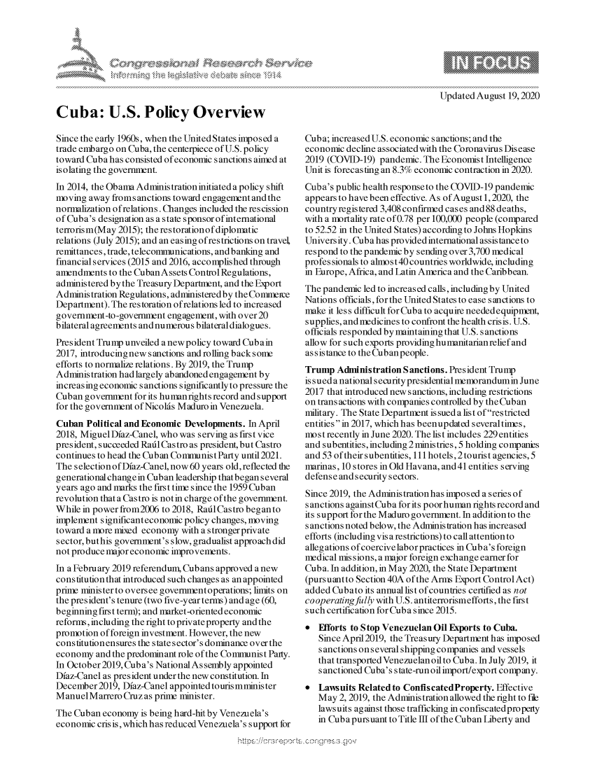 handle is hein.crs/govdbjo0001 and id is 1 raw text is: 




xa   IS
        Ik


Cuba: U.S. Policy Overview

Since the early 1960s, when the United States imposed a
trade embargo on Cuba, the centerpiece of U.S. policy
toward Cuba has consisted of economic sanctions aimed at
isolating the government.
In 2014, the Obama Administration initiated a policy shift
moving away fromsanctions toward engagement and the
normalization of relations. Changes included the rescission
of Cuba's designation as a state sponsor of international
terrorism(May 2015); the restorationofdiplomatic
relations (July 2015); and an easing of restrictions on travel,
remittances, trade, telecommunications, and banking and
financial services (2015 and 2016, accomplished through
amendments to the Cuban Assets Control Regulations,
administered bythe Treasury Department, and the Export
Administration Regulations, administered by the Commerce
Department). The restoration of relations led to increased
government-to-government engagement, with over 20
bilateral agreements and numerous bilateral dialogues.
President Trump unveiled a newpolicy toward Cubain
2017, introducingnew sanctions and rolling backsome
efforts to normalize relations. By 2019, the Trump
Administration had largely abandoned engagement by
increasing economic sanctions significantly to pressure the
Cuban government for its humanights record and support
for the government of Nicolds Maduro in Venezuela.
Cuban Political and Economic Developments. In April
2018, Miguel Dfaz-Canel, who was serving as first vice
president, succeeded Raitl Castro as president, but Castro
continues to head the Cuban Conmmnist Party until 2021.
The selection of Dfaz-Canel, now 60 years old, reflected the
generational changein Cuban leadership that began several
years ago and marks the first time since the 1959 Cuban
revolution that a Castro is not in charge of the government.
While in power from2006 to 2018, Raid Castro began to
implement significant economic policy changes, moving
toward a more mixed economy with a stronger private
sector, but his government's slow, gradualist approach did
not produce major economic improvements.
In a February 2019 referendum, Cubans approved a new
constitution that introduced such changes as an appointed
prie ministerto oversee governmentoperations; limits on
the president's tenure (two five-year terms) and age (60,
beginning first term); and market-oriented economic
reforms, including the right to private property and the
promotion of foreign investment. However, the new
constitutionensures the state sector's dominance over the
economy and the predominant role of the Communist Party.
In October 2019, Cuba's National As sembly appointed
Dfaz-Canel as president under the new constitution. In
December 2019, Dfaz-Canel appointed touris mminis ter
ManuelMarrero Cruz as prime minister.
The Cuban economy is being hard-hit by Venezuela's
economic cris is, which has reduced Venezuela's support for


Cuba; increased U.S. economic sanctions; and the
economic decline associatedwith the Coronavirus Disease
2019 (COVID-19) pandemic. The Economist Intelligence
Unit is forecasting an 8.3% economic contraction in 2020.
Cuba's public health responseto the COVID-19 pandemic
appears to have been effective. As of August 1,2020, the
country registered 3,408 confirmed cases and 88 deaths,
with a mortality rate of 0.78 per 100,000 people (compared
to 52.52 in the United States) according to Johns Hopkins
University. Cuba has provided international assistance to
respond to the pandemic by sending over 3,700 medical
profes sionals to alhnos t 40 countries worldwide, including
in Europe, Africa, and Latin America and the Caribbean.
The pandemic led to increased calls, including by United
Nations officials, for the United States to ease s anctions to
make it less difficult for Cuba to acquire needed equipment,
supplies, and medicines to confront the health crisis. U.S.
officials responded by maintaining that U.S. sanctions
allow for such exports providing humanitarianrelief and
as s is tance to the Cub an people.
Trump Administration Sanctions. President Trump
is s u ed a national s ecurity presidential memorandum in June
2017 that introduced new sanctions, including restrictions
on trans actions with companies controlled by the Cuban
military. The State Department is sued a list of restricted
entities in 2017, which has beenupdated several times,
most recently in June 2020. The list includes 229 entities
and subentities, including 2 minis tries, 5 holding companies
and 53 of their subentities, 111 hotels, 2 tourist agencies, 5
marinas, 10 stores in Old Havana, and41 entities serving
defense and security sectors.
Since 2019, the Administration has imposed a series of
sanctions against Cuba for its poor human rights record and
its support for the Maduro government. In addition to the
sanctions noted below, the Administration has increased
efforts (including vis a restrictions) to call attention to
allegations of coercive labor practices in Cub a's foreign
medical missions, a major foreign exchange earner for
Cuba. In addition, in May 2020, the State Department
(pursuantto Section 40A of the Arms Export Control Act)
added Cubato its annual list of countries certified as not
cooperatingfully with U.S. antiterrorismeflforts, the first
such certification for Cuba since 2015.
 Efforts to Stop Venezuelan Oil Exports to Cuba.
   Since April 2019, the Treasury Department has imposed
   sanctions on several shipping companies and vessels
   that transported Venezuelan oil to Cuba. In July 2019, it
   sanctioned Cuba's s tate-run oil import/export company.
 LaIwsuits Related to ConfiscatedProperty. Effective
   May 2, 2019, the Administration allowed the right to file
   lawsuits against those trafficking in confiscatedproperty
   in Cubapursuant to Title I of the Cuban Liberty and


A A '2


Updated August 19,2020


