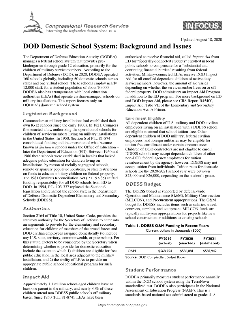 handle is hein.crs/govdbjq0001 and id is 1 raw text is: 




01;0i E~$~                                  &


                                                                                         Updated August 18, 2020

DOD Domestic School System: Background and Issues


The Department of Defense Education Activity (DODEA)
manages a federal school system that provides pre-
kindergarten through grade 12 education, primarily for the
children of military servicemembers. According to the
Department of Defense (DOD), in 2020, DODEA operated
160 schools globally, including 50 domestic schools across
states and one virtual school. These schools employ nearly
12,000 staff, for a student population of about 70,000.
DODEA also has arrangements with local education
authorities (LEAs) that operate civilian-managed schools on
military installations. This report focuses only on
DODEA's domestic school system.



Commanders at military installations had established their
own K-12 schools since the early 1800s. In 1821, Congress
first enacted a law authorizing the operation of schools for
children of servicemembers living on military installations
in the United States. In 1950, Section 6 of P.L. 81-874
consolidated funding and the operation of what became
known as Section 6 schools under the Office of Education
later the Department of Education (ED). Between 1950 and
1980 these schools were established in locales that lacked
adequate public education for children living on
installations, by reason of racially segregated schools,
remote or sparsely populated locations, or state restrictions
on funds to educate military children on federal property.
The 1981 Omnibus Reconciliation Act (P.L. 97-35) shifted
funding responsibility for all DOD schools from ED to
DOD. In 1994, P.L. 103-337 replaced the Section 6
legislation and renamed the school system the Department
of Defense Domestic Dependent Elementary and Secondary
Schools (DDESS).



Section 2164 of Title 10, United States Code, provides the
statutory authority for the Secretary of Defense to enter into
arrangements to provide for the elementary and secondary
education for children of members of the armed forces and
DOD civilian employees assigned domestically (to include
any U.S. state, territory, commonwealth, or possession). Per
this statute, factors to be considered by the Secretary when
determining whether to provide for domestic education
include the extent to which 1) children are eligible for free
public education in the local area adjacent to the military
installation, and 2) the ability of LEAs to provide an
appropriate public school educational program for such
children.



Approximately 1.1 million school-aged children have at
least one parent in the military, and nearly 80% of these
children attend non-DDESS public schools off military
bases. Since 1950 (P.L. 81-874), LEAs have been


authorized to receive financial aid, called Impact Aid from
ED for federally-connected students enrolled in local
public schools to compensate for a substantial and
continuing financial burden resulting from federal
activities. Military-connected LEAs receive DOD Impact
Aid for all enrolled dependent children of active duty
servicemembers; however, the amount of aid varies
depending on whether the servicemember lives on or off
federal property. DOD administers an Impact Aid Program
in addition to the ED program. For more background on ED
and DOD Impact Aid, please see CRS Report R45400,
Impact Aid, Title VII of the Elementary and Secondary
Education Act: A Primer.


All dependent children of U.S. military and DOD civilian
employees living on an installation with a DDESS school
are eligible to attend that school tuition-free. Other
dependent children of DOD military, federal civilian
employees, and foreign militaries may be eligible for
tuition-free enrollment under certain circumstances.
Children of DOD contractors are not eligible to enroll.
DDESS schools may accept dependent children of other
non-DOD federal agency employees for tuition
reimbursement by the agency; however, DDESS may not
accept tuition from individuals. Tuition rates for domestic
schools for the 2020-2021 school year were between
$23,000 and $26,000, depending on the student's grade.



The DDESS budget is supported by defense-wide
Operation and Maintenance (O&M), Military Construction
(MILCON), and Procurement appropriations. The O&M
budget for DDESS includes items such as salaries, travel,
contracts, supplies, and equipment. MILCON funds are
typically multi-year appropriations for projects like new
school construction or additions to existing schools.

Table I. DDESS O&M Funding in Recent Years
            Current dollars in thousands ($000)

                   FY2019      FY2020       FY202 I
                   (actual)   (enacted)   (estimated)

 O&M               $568,254    $586,081     $587,942
 Source: DOD Comptroller, Budget Books


DODEA primarily measures student performance annually
within the DOD school system using the TerraNova
standardized test. DODEA also participates in the National
Assessment of Education Progress (NAEP). This is a
standards-based national test administered at grades 4, 8,


         p\w -- , gnom goo
mppm qq\
a             , q
'S             I
11LULANJILiN,



