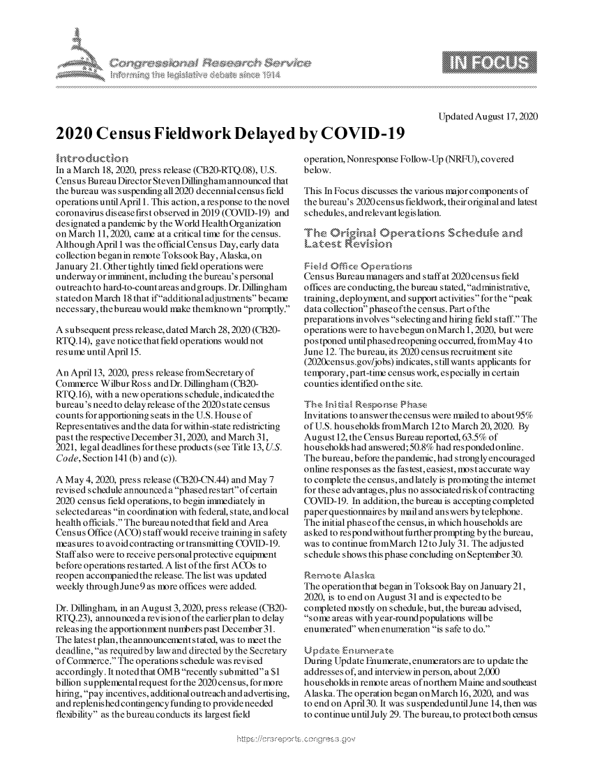 handle is hein.crs/govdbjw0001 and id is 1 raw text is: 









Updated August 17,2020


2020 Census Fieldwork Delayed by COVID-19


In a March 18, 2020, press release (CB20-RTQ.08), U.S.
Census Bureau Director Steven Dillingham announced that
the bureau was suspending all 2020 decennial census field
operations until April 1. This action, a response to the novel
coronavirus disease first observed in 2019 (COVID-19) and
designated a pandemic by the World Health Organization
on March 11, 2020, came at a critical time for the census.
Although April 1 was the official Census Day, early data
collection began in remote Toks ook Bay, Alaska, on
January 21. Other tightly timed field operations were
underway or imminent, including the bureau's personal
outreach to hard-to-count areas and groups. Dr. Dillingham
stated on March 18 that ifadditional adjustments became
necessary, the bureau would make themknown promptly.

A subsequent press release, dated March 28,2020 (CB20-
RTQ. 14), gave notice that field operations would not
resume until April 15.

An April 13, 2020, press release fromSecretary of
Commerce Wilbur Ross and Dr. Dillingham (CB20-
RTQ. 16), with a new operations schedule, indicated the
bureau's need to delay release of the 2020 state census
counts for apportioning seats in the U.S. House of
Repres entatives and the data for within-state redistricting
past the respective December 31,2020, and March 31,
2021, legal deadlines for these products (see Title 13, US.
Code, Section 141 (b) and (c)).

A May 4, 2020, press release (CB20-CN.44) and May 7
revised schedule announced a phasedrestart ofcertain
2020 census field operations, to begin immediately in
selected areas in coordination with federal, state, andlocal
health officials. The bureau noted that field and Area
Census Office (ACO) staff would receive training in safety
measures to avoid contracting or transmitting COVID- 19.
Staff also were to receive personal protective equipment
before operations restarted. A list of the first ACOs to
reopen accompaniedthe release. The list was updated
weekly through June 9 as more offices were added.

Dr. Dillingham, in an August 3,2020, press release (CB20-
RTQ.23), announced a revision of the earlier plan to delay
releasing the apportionment numbers past December 31.
The latest plan, the announcement s tated, was to meet the
deadline, as required by law and directed by the Secretary
of Commerce. The operations schedule was revised
accordingly. It noted that OMB recently submitted a $1
billion supplemental request for the 2020 census, for more
hiring, pay incentives, additional outreach and advertising,
and replenished contingency funding to provide needed
flexibility as the bureau conducts its largest field


operation, Nonresponse Follow-Up (NRFU), covered
below.

This In Focus discusses the various major components of
the bureau's 2020 census fieldwork, their original and latest
schedules, and relevant legislation.





Census Bureau managers and s taff at 2020 census field
offices are conducting, the bureau stated, administrative,
training, deployment, and support activities for the peak
data collection phaseofthe census. Part ofthe
preparations involves selecting and hiring field staff. The
operations were to havebegun onMarch 1,2020, but were
postponed until phased reopening occurred, fromMay 4 to
June 12. The bureau, its 2020 census recruitment site
(2020census.gov/jobs) indicates, still wants applicants for
temporary,part-tine census work, especially in certain
counties identified on the site.


Invitations to answer the census were mailed to about 95%
of U.S. households fromMarch 12to March 20,2020. By
August 12, the Census Bureau reported, 63.5% of
households had answered; 50.8% had respondedonline.
The bureau, before thepandemic, had strongly encouraged
online responses as the fastest, easiest, most accurate way
to complete the census, and lately is promoting the internet
for these advantages, plus no associated riskof contracting
COVID- 19. In addition, the bureau is accepting completed
paper questionnaires by mail and answers by telephone.
The initial phaseofthe census, in which households are
asked to respond without further prompting bythe bureau,
was to continue fromMarch 12to July 31. The adjusted
schedule shows this phase concluding on September 30.


The operation that began in Toks ook Bay on January 21,
2020, is to end on August 31 and is expected to be
completed mostly on schedule, but, the bureau advised,
some areas with year-roundpopulations willbe
enumerated when enumeration is safe to do.


During Update Enumerate, enumerators are to update the
addresses of, and interview in person, about 2,000
households in remote areas of northern Maine and southeast
Alaska. The operation began onMarch 16,2020, and was
to end on April 30. It was suspendeduntil June 14, then was
to continue until July 29. The bureau, to protectboth census


A A '2


k


y\


