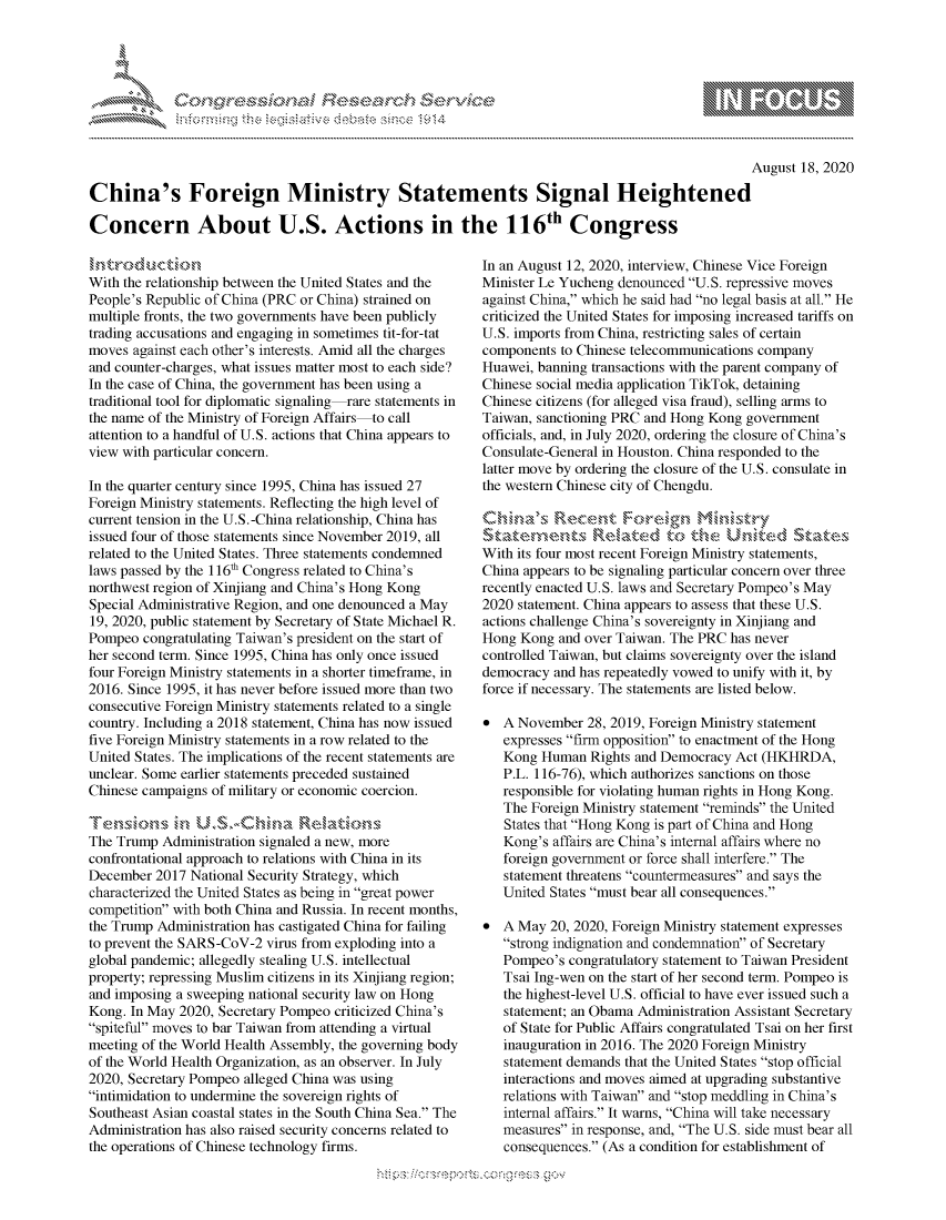 handle is hein.crs/govdbkd0001 and id is 1 raw text is: 





FF.     '                      ,iE S .r, i  ,


                                                                                                 August 18, 2020

China's Foreign Ministry Statements Signal Heightened

Concern About U.S. Actions in the 116th Congress


With the relationship between the United States and the
People's Republic of China (PRC or China) strained on
multiple fronts, the two governments have been publicly
trading accusations and engaging in sometimes tit-for-tat
moves against each other's interests. Amid all the charges
and counter-charges, what issues matter most to each side?
In the case of China, the government has been using a
traditional tool for diplomatic signaling-rare statements in
the name of the Ministry of Foreign Affairs to call
attention to a handful of U.S. actions that China appears to
view with particular concern.

In the quarter century since 1995, China has issued 27
Foreign Ministry statements. Reflecting the high level of
current tension in the U.S.-China relationship, China has
issued four of those statements since November 2019, all
related to the United States. Three statements condemned
laws passed by the 116th Congress related to China's
northwest region of Xinjiang and China's Hong Kong
Special Administrative Region, and one denounced a May
19, 2020, public statement by Secretary of State Michael R.
Pompeo congratulating Taiwan's president on the start of
her second term. Since 1995, China has only once issued
four Foreign Ministry statements in a shorter timeframe, in
2016. Since 1995, it has never before issued more than two
consecutive Foreign Ministry statements related to a single
country. Including a 2018 statement, China has now issued
five Foreign Ministry statements in a row related to the
United States. The implications of the recent statements are
unclear. Some earlier statements preceded sustained
Chinese campaigns of military or economic coercion.


The Trump Administration signaled a new, more
confrontational approach to relations with China in its
December 2017 National Security Strategy, which
characterized the United States as being in great power
competition' with both China and Russia. In recent months,
the Trump Administration has castigated China for failing
to prevent the SARS-CoV-2 virus from exploding into a
global pandemic; allegedly stealing U.S. intellectual
property; repressing Muslim citizens in its Xinjiang region;
and imposing a sweeping national security law on Hong
Kong. In May 2020, Secretary Pompeo criticized China's
spiteful moves to bar Taiwan from attending a virtual
meeting of the World Health Assembly, the governing body
of the World Health Organization, as an observer. In July
2020, Secretary Pompeo alleged China was using
intimidation to undermine the sovereign rights of
Southeast Asian coastal states in the South China Sea. The
Administration has also raised security concerns related to
the operations of Chinese technology firms.


In an August 12, 2020, interview, Chinese Vice Foreign
Minister Le Yucheng denounced U.S. repressive moves
against China, which he said had no legal basis at all. He
criticized the United States for imposing increased tariffs on
U.S. imports from China, restricting sales of certain
components to Chinese telecommunications company
Huawei, banning transactions with the parent company of
Chinese social media application TikTok, detaining
Chinese citizens (for alleged visa fraud), selling arms to
Taiwan, sanctioning PRC and Hong Kong government
officials, and, in July 2020, ordering the closure of China's
Consulate-General in Houston. China responded to the
latter move by ordering the closure of the U.S. consulate in
the western Chinese city of Chengdu.



With its four most recent Foreign Ministry statements,
China appears to be signaling particular concern over three
recently enacted U.S. laws and Secretary Pompeo's May
2020 statement. China appears to assess that these U.S.
actions challenge China's sovereignty in Xinjiang and
Hong Kong and over Taiwan. The PRC has never
controlled Taiwan, but claims sovereignty over the island
democracy and has repeatedly vowed to unify with it, by
force if necessary. The statements are listed below.

* A November 28, 2019, Foreign Ministry statement
   expresses firm opposition to enactment of the Hong
   Kong Human Rights and Democracy Act (HKHRDA,
   P.L. 116-76), which authorizes sanctions on those
   responsible for violating human rights in Hong Kong.
   The Foreign Ministry statement reminds the United
   States that Hong Kong is part of China and Hong
   Kong's affairs are China's internal affairs where no
   foreign government or force shall interfere. The
   statement threatens countermeasures and says the
   United States must bear all consequences.

* A May 20, 2020, Foreign Ministry statement expresses
   strong indignation and condemnation of Secretary
   Pompeo's congratulatory statement to Taiwan President
   Tsai Ing-wen on the start of her second term. Pompeo is
   the highest-level U.S. official to have ever issued such a
   statement; an Obama Administration Assistant Secretary
   of State for Public Affairs congratulated Tsai on her first
   inauguration in 2016. The 2020 Foreign Ministry
   statement demands that the United States stop official
   interactions and moves aimed at upgrading substantive
   relations with Taiwan and stop meddling in China's
   internal affairs. It warns, China will take necessary
   measures in response, and, The U.S. side must bear all
   consequences. (As a condition for establishment of


         p\w -- , gn'a', goo
mppm qq\
a             , q
'S             I
11LULANJILiN,


