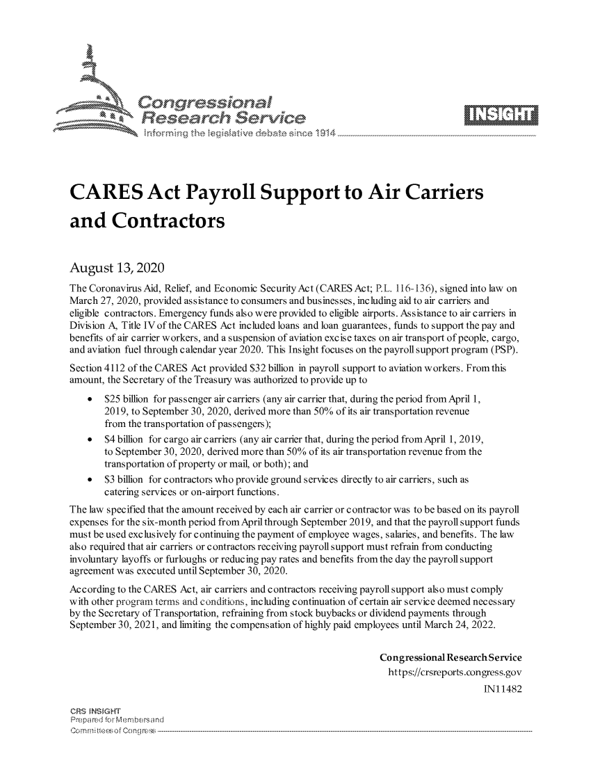 handle is hein.crs/govdbkf0001 and id is 1 raw text is: 









               Researh Sevice






CARES Act Payroll Support to Air Carriers

and Contractors



August 13,2020
The Coronavirus Aid, Relief, and Economic SecurityAct (CARES Act; P.L. 116-136), signed into law on
March 27, 2020, provided assistance to consumers and businesses, including aid to air carriers and
eligible contractors. Emergency funds also were provided to eligible airports. Assistance to air carriers in
Division A, Title IV of the CARES Act included loans and loan guarantees, funds to support the pay and
benefits of air carrier workers, and a suspension of aviation excise taxes on air transport of people, cargo,
and aviation fuel through calendar year 2020. This Insight focuses on the payroll support program (PSP).
Section 4112 of the CARES Act provided $32 billion in payroll support to aviation workers. From this
amount, the Secretary of the Treasury was authorized to provide up to
    *  $25 billion for passenger air carriers (any air carrier that, during the period from April 1,
       2019, to September 30, 2020, derived more than 50% of its air transportation revenue
       from the transportation of passengers);
    *  $4 billion for cargo air carriers (any air carrier that, during the period fromApril 1, 2019,
       to September 30, 2020, derived more than 50% of its air transportation revenue from the
       transportation of property or mail, or both); and
    *  $3 billion for contractors who provide ground services directly to air carriers, such as
       catering services or on-airport functions.
The law specified that the amount received by each air carrier or contractor was to be based on its payroll
expenses for the six-month period from April through September 2019, and that the payroll support funds
must be used exclusively for continuing the payment of employee wages, salaries, and benefits. The law
also required that air carriers or contractors receiving payroll support must refrain from conducting
involuntary layoffs or furloughs or reducing pay rates and benefits from the day the payroll support
agreement was executed until September 30, 2020.
According to the CARES Act, air carriers and contractors receiving payroll support also must comply
with other program terms and conditions, including continuation of certain air service deemed necessary
by the Secretary of Transportation, refraining from stock buybacks or dividend payments through
September 30, 2021, and limiting the compensation of highly paid employees until March 24, 2022.


                                                                 Congressional Research Service
                                                                 https://crsreports.congress.gov
                                                                                      INI 1482

CRS MN GHT
Prepa red M. Membersand
Com0 , fti esefmo  gCo n  r -------------------------------------------------------------------------------------------------------------------------------------------------------------------------- - - - - - - - - - - - - - - - - - - - - - - - - - - - - - - - -


