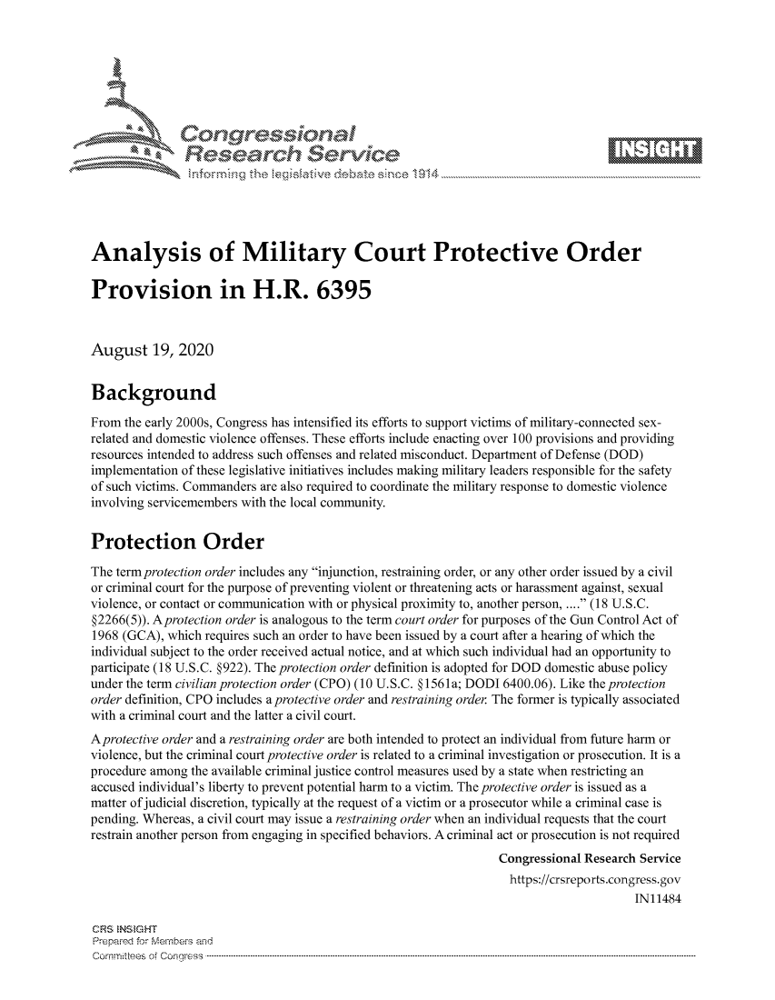 handle is hein.crs/govdbkh0001 and id is 1 raw text is: 









               Researh Sevice






Analysis of Military Court Protective Order

Provision in H.R. 6395



August 19, 2020


Background

From the early 2000s, Congress has intensified its efforts to support victims of military-connected sex-
related and domestic violence offenses. These efforts include enacting over 100 provisions and providing
resources intended to address such offenses and related misconduct. Department of Defense (DOD)
implementation of these legislative initiatives includes making military leaders responsible for the safety
of such victims. Commanders are also required to coordinate the military response to domestic violence
involving servicemembers with the local community.


Protection Order

The term protection order includes any injunction, restraining order, or any other order issued by a civil
or criminal court for the purpose of preventing violent or threatening acts or harassment against, sexual
violence, or contact or communication with or physical proximity to, another person .... (18 U.S.C.
§2266(5)). Aprotection order is analogous to the term court order for purposes of the Gun Control Act of
1968 (GCA), which requires such an order to have been issued by a court after a hearing of which the
individual subject to the order received actual notice, and at which such individual had an opportunity to
participate (18 U.S.C. §922). The protection order definition is adopted for DOD domestic abuse policy
under the term civilian protection order (CPO) (10 U.S.C. § 1561 a; DODI 6400.06). Like the protection
order definition, CPO includes a protective order and restraining order The former is typically associated
with a criminal court and the latter a civil court.
Aprotective order and a restraining order are both intended to protect an individual from future harm or
violence, but the criminal court protective order is related to a criminal investigation or prosecution. It is a
procedure among the available criminal justice control measures used by a state when restricting an
accused individual's liberty to prevent potential harm to a victim. The protective order is issued as a
matter of judicial discretion, typically at the request of a victim or a prosecutor while a criminal case is
pending. Whereas, a civil court may issue a restraining order when an individual requests that the court
restrain another person from engaging in specified behaviors. A criminal act or prosecution is not required
                                                                 Congressional Research Service
                                                                   https://crsreports.congress.gov
                                                                                       INi 1484

CF'S NStGHT
Prepai-ed for Mernbei-s and
Comrm ttees  of Conress  ---------------------------------------------------------------------------------------------------------------------------------------------------------------------------------------


