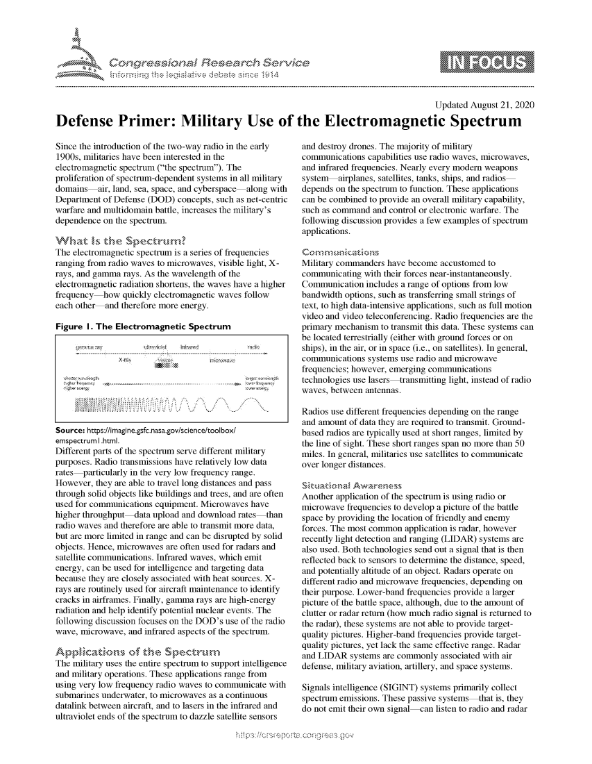 handle is hein.crs/govdblg0001 and id is 1 raw text is: 




01;0$S~l                       i~s $ch$e


                                                                                           Updated  August 21, 2020

Defense Primer: Military Use of the Electromagnetic Spectrum


Since the introduction of the two-way radio in the early
1900s, militaries have been interested in the
electromagnetic spectrum (the spectrum). The
proliferation of spectrum-dependent systems in all military
domains-air,  land, sea, space, and cyberspace-along with
Department  of Defense (DOD) concepts, such as net-centric
warfare and multidomain battle, increases the military's
dependence  on the spectrum.

What is the Spectrum?
The electromagnetic spectrum is a series of frequencies
ranging from radio waves to microwaves, visible light, X-
rays, and gamma rays. As the wavelength of the
electromagnetic radiation shortens, the waves have a higher
frequency   how quickly electromagnetic waves follow
each other-and  therefore more energy.

Figure  I. The Electromagnetic  Spectrum









Source: https://imagine.gsfc.nasa.gov/science/tool box/
emspectrumlI.html.
Different parts of the spectrum serve different military
purposes. Radio transmissions have relatively low data
rates-particularly in the very low frequency range.
However,  they are able to travel long distances and pass
through solid objects like buildings and trees, and are often
used for communications equipment. Microwaves  have
higher throughput-ata  upload and download  rates-than
radio waves and therefore are able to transmit more data,
but are more limited in range and can be disrupted by solid
objects. Hence, microwaves are often used for radars and
satellite communications. Infrared waves, which emit
energy, can be used for intelligence and targeting data
because they are closely associated with heat sources. X-
rays are routinely used for aircraft maintenance to identify
cracks in airframes. Finally, gamma rays are high-energy
radiation and help identify potential nuclear events. The
following discussion focuses on the DOD's use of the radio
wave, microwave,  and infrared aspects of the spectrum.

Applicatio~ns\ of theSetu
The military uses the entire spectrum to support intelligence
and military operations. These applications range from
using very low frequency radio waves to communicate with
submarines underwater, to microwaves as a continuous
datalink between aircraft, and to lasers in the infrared and
ultraviolet ends of the spectrum to dazzle satellite sensors


and destroy drones. The majority of military
communications  capabilities use radio waves, microwaves,
and infrared frequencies. Nearly every modern weapons
system   airplanes, satellites, tanks, ships, and radios-
depends on the spectrum to function. These applications
can be combined to provide an overall military capability,
such as command  and control or electronic warfare. The
following discussion provides a few examples of spectrum
applications.


Military commanders  have become accustomed  to
communicating  with their forces near-instantaneously.
Communication   includes a range of options from low
bandwidth options, such as transferring small strings of
text, to high data-intensive applications, such as full motion
video and video teleconferencing. Radio frequencies are the
primary mechanism  to transmit this data. These systems can
be located terrestrially (either with ground forces or on
ships), in the air, or in space (i.e., on satellites). In general,
communications  systems use radio and microwave
frequencies; however, emerging communications
technologies use lasers-transmitting light, instead of radio
waves, between antennas.

Radios use different frequencies depending on the range
and amount of data they are required to transmit. Ground-
based radios are typically used at short ranges, limited by
the line of sight. These short ranges span no more than 50
miles. In general, militaries use satellites to communicate
over longer distances.

Situadonal  Awarenezss
Another application of the spectrum is using radio or
microwave  frequencies to develop a picture of the battle
space by providing the location of friendly and enemy
forces. The most common  application is radar, however
recently light detection and ranging (LIDAR) systems are
also used. Both technologies send out a signal that is then
reflected back to sensors to determine the distance, speed,
and potentially altitude of an object. Radars operate on
different radio and microwave frequencies, depending on
their purpose. Lower-band frequencies provide a larger
picture of the battle space, although, due to the amount of
clutter or radar return (how much radio signal is returned to
the radar), these systems are not able to provide target-
quality pictures. Higher-band frequencies provide target-
quality pictures, yet lack the same effective range. Radar
and LIDAR   systems are commonly associated with air
defense, military aviation, artillery, and space systems.

Signals intelligence (SIGINT) systems primarily collect
spectrum emissions. These passive systems-that is, they
do not emit their own signal-can listen to radio and radar


mppm qq\
         p\w gn'a', ggmm
a
'S              I
11\111WILiN,


