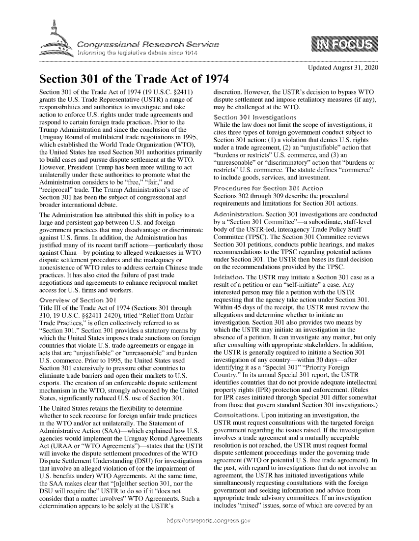 handle is hein.crs/govdbll0001 and id is 1 raw text is: 










Section 301 of the Trade Act of 1974


Section 301 of the Trade Act of 1974 (19 U.S.C. §2411)
grants the U.S. Trade Representative (USTR) a range of
responsibilities and authorities to investigate and take
action to enforce U.S. rights under trade agreements and
respond to certain foreign trade practices. Prior to the
Trump  Administration and since the conclusion of the
Uruguay  Round  of multilateral trade negotiations in 1995,
which established the World Trade Organization (WTO),
the United States has used Section 301 authorities primarily
to build cases and pursue dispute settlement at the WTO.
However,  President Trump has been more willing to act
unilaterally under these authorities to promote what the
Administration considers to be free, fair, and
reciprocal trade. The Trump Administration's use of
Section 301 has been the subject of congressional and
broader international debate.
The Administration has attributed this shift in policy to a
large and persistent gap between U.S. and foreign
government  practices that may disadvantage or discriminate
against U.S. firms. In addition, the Administration has
justified many of its recent tariff actions particularly those
against China  by pointing to alleged weaknesses in WTO
dispute settlement procedures and the inadequacy or
nonexistence of WTO  rules to address certain Chinese trade
practices. It has also cited the failure of past trade
negotiations and agreements to enhance reciprocal market
access for U.S. firms and workers.
           of Section  30
Title III of the Trade Act of 1974 (Sections 301 through
310, 19 U.S.C. §§2411-2420), titled Relief from Unfair
Trade Practices, is often collectively referred to as
Section 301. Section 301 provides a statutory means by
which the United States imposes trade sanctions on foreign
countries that violate U.S. trade agreements or engage in
acts that are unjustifiable or unreasonable and burden
U.S. commerce.  Prior to 1995, the United States used
Section 301 extensively to pressure other countries to
eliminate trade barriers and open their markets to U.S.
exports. The creation of an enforceable dispute settlement
mechanism  in the WTO,  strongly advocated by the United
States, significantly reduced U.S. use of Section 301.
The United States retains the flexibility to determine
whether to seek recourse for foreign unfair trade practices
in the WTO  and/or act unilaterally. The Statement of
Administrative Action (SAA)-which   explained how U.S.
agencies would implement  the Uruguay Round Agreements
Act (URAA   or WTO  Agreements)-states  that the USTR
will invoke the dispute settlement procedures of the WTO
Dispute Settlement Understanding (DSU) for investigations
that involve an alleged violation of (or the impairment of
U.S. benefits under) WTO Agreements.  At the same time,
the SAA  makes clear that [n]either section 301, nor the
DSU  will require the USTR to do so if it does not
consider that a matter involves WTO Agreements. Such a
determination appears to be solely at the USTR's


                 - mmm, go
 mppm qq\
                , q
                I
 MM
 11LULANJILiM,

Updated August  31, 2020


discretion. However, the USTR's decision to bypass WTO
dispute settlement and impose retaliatory measures (if any),
may  be challenged at the WTO.
Section  301    v   gations
While the law does not limit the scope of investigations, it
cites three types of foreign government conduct subject to
Section 301 action: (1) a violation that denies U.S. rights
under a trade agreement, (2) an unjustifiable action that
burdens or restricts U.S. commerce, and (3) an
unreasonable or discriminatory action that burdens or
restricts U.S. commerce. The statute defines commerce
to include goods, services, and investment.
               rs         30 I ActPion.
Sections 302 through 309 describe the procedural
requirements and limitations for Section 301 actions.
Admns         o   Section 301 investigations are conducted
by a Section 301 Committee-a  subordinate, staff-level
body of the USTR-led, interagency Trade Policy Staff
Committee  (TPSC). The Section 301 Committee  reviews
Section 301 petitions, conducts public hearings, and makes
recommendations  to the TPSC regarding potential actions
under Section 301. The USTR  then bases its final decision
on the recommendations provided by the TPSC.
ntationa.  The USTR   may initiate a Section 301 case as a
result of a petition or can self-initiate a case. Any
interested person may file a petition with the USTR
requesting that the agency take action under Section 301.
Within 45 days of the receipt, the USTR must review the
allegations and determine whether to initiate an
investigation. Section 301 also provides two means by
which the USTR  may  initiate an investigation in the
absence of a petition. It can investigate any matter, but only
after consulting with appropriate stakeholders. In addition,
the USTR  is generally required to initiate a Section 301
investigation of any country-within 30 days-after
identifying it as a Special 301 Priority Foreign
Country. In its annual Special 301 report, the USTR
identifies countries that do not provide adequate intellectual
property rights (IPR) protection and enforcement. (Rules
for IPR cases initiated through Special 301 differ somewhat
from those that govern standard Section 301 investigations.)
Ccnsultations.  Upon  initiating an investigation, the
USTR   must request consultations with the targeted foreign
government  regarding the issues raised. If the investigation
involves a trade agreement and a mutually acceptable
resolution is not reached, the USTR must request formal
dispute settlement proceedings under the governing trade
agreement (WTO   or potential U.S. free trade agreement). In
the past, with regard to investigations that do not involve an
agreement, the USTR  has initiated investigations while
simultaneously requesting consultations with the foreign
government  and seeking information and advice from
appropriate trade advisory committees. If an investigation
includes mixed issues, some of which are covered by an


  -.-,'~-'
*.~


