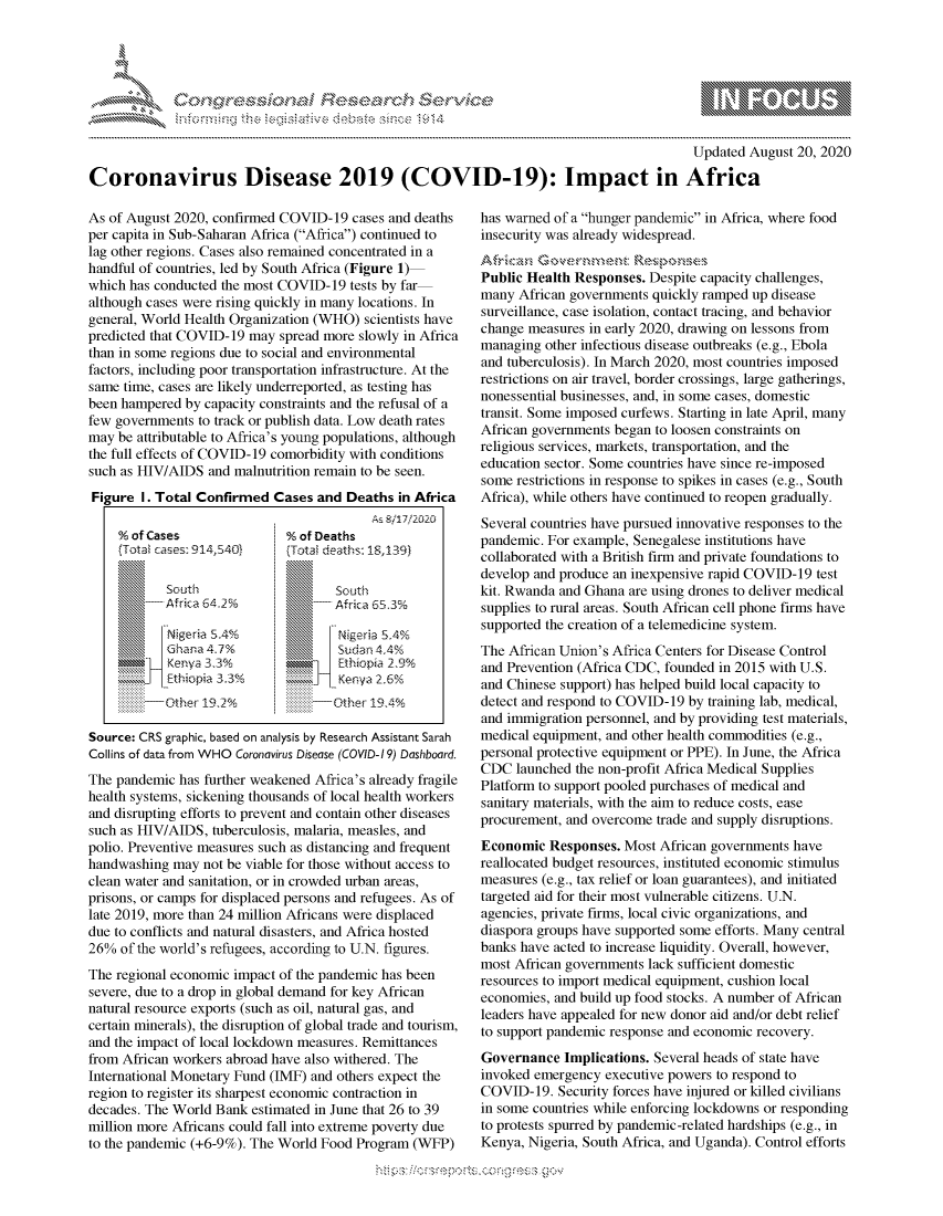 handle is hein.crs/govdbls0001 and id is 1 raw text is: 




01;0


                                                                                          Updated August 20, 2020

Coronavirus Disease 2019 (COVID-19): Impact in Africa


As of August 2020, confirmed COVID-19  cases and deaths
per capita in Sub-Saharan Africa (Africa) continued to
lag other regions. Cases also remained concentrated in a
handful of countries, led by South Africa (Figure 1)-
which has conducted the most COVID-19  tests by far
although cases were rising quickly in many locations. In
general, World Health Organization (WHO) scientists have
predicted that COVID-19 may spread more slowly in Africa
than in some regions due to social and environmental
factors, including poor transportation infrastructure. At the
same time, cases are likely underreported, as testing has
been hampered by capacity constraints and the refusal of a
few governments to track or publish data. Low death rates
may be attributable to Africa's young populations, although
the full effects of COVID-19 comorbidity with conditions
such as HIV/AIDS  and malnutrition remain to be seen.
Figure  I. Total Confirmed  Cases and Deaths  in Africa
                                          As 8/17,2020
    % of Cases               %of  Deaths
    (Total cases: 914,540)    (Total deaths: 18,139)

            South                    South
            Africa 64.2%             Africa 65.3%

            Nigeria S.4%             Nigeria 5,4%
            Ghana 4.7 %              Sudan 4.4%
            Kenya 33%h               Ethiopia 2,9%
        _   Ethiopia 3.3%Y  'ZZZ     Kenya 2,6%
            Other 19%              -Other 194%

Source: CRS graphic, based on analysis by Research Assistant Sarah
Collins of data from WHO Coronavirus Disease (COVID-19) Dashboard.
The pandemic  has further weakened Africa's already fragile
health systems, sickening thousands of local health workers
and disrupting efforts to prevent and contain other diseases
such as HIV/AIDS,  tuberculosis, malaria, measles, and
polio. Preventive measures such as distancing and frequent
handwashing  may not be viable for those without access to
clean water and sanitation, or in crowded urban areas,
prisons, or camps for displaced persons and refugees. As of
late 2019, more than 24 million Africans were displaced
due to conflicts and natural disasters, and Africa hosted
26%  of the world's refugees, according to U.N. figures.
The regional economic impact of the pandemic has been
severe, due to a drop in global demand for key African
natural resource exports (such as oil, natural gas, and
certain minerals), the disruption of global trade and tourism,
and the impact of local lockdown measures. Remittances
from African workers abroad have also withered. The
International Monetary Fund (IMF) and others expect the
region to register its sharpest economic contraction in
decades. The World Bank estimated in June that 26 to 39
million more Africans could fall into extreme poverty due
to the pandemic (+6-9%). The World Food Program (WFP)


has warned of a hunger pandemic in Africa, where food
insecurity was already widespread.
African  Gvrmn          epne
Public Health Responses. Despite capacity challenges,
many  African governments quickly ramped up disease
surveillance, case isolation, contact tracing, and behavior
change measures in early 2020, drawing on lessons from
managing  other infectious disease outbreaks (e.g., Ebola
and tuberculosis). In March 2020, most countries imposed
restrictions on air travel, border crossings, large gatherings,
nonessential businesses, and, in some cases, domestic
transit. Some imposed curfews. Starting in late April, many
African governments began to loosen constraints on
religious services, markets, transportation, and the
education sector. Some countries have since re-imposed
some restrictions in response to spikes in cases (e.g., South
Africa), while others have continued to reopen gradually.
Several countries have pursued innovative responses to the
pandemic. For example, Senegalese institutions have
collaborated with a British firm and private foundations to
develop and produce an inexpensive rapid COVID-19 test
kit. Rwanda and Ghana are using drones to deliver medical
supplies to rural areas. South African cell phone firms have
supported the creation of a telemedicine system.
The African Union's Africa Centers for Disease Control
and Prevention (Africa CDC, founded in 2015 with U.S.
and Chinese support) has helped build local capacity to
detect and respond to COVID-19 by training lab, medical,
and immigration personnel, and by providing test materials,
medical equipment, and other health commodities (e.g.,
personal protective equipment or PPE). In June, the Africa
CDC  launched the non-profit Africa Medical Supplies
Platform to support pooled purchases of medical and
sanitary materials, with the aim to reduce costs, ease
procurement, and overcome trade and supply disruptions.
Economic  Responses. Most  African governments have
reallocated budget resources, instituted economic stimulus
measures (e.g., tax relief or loan guarantees), and initiated
targeted aid for their most vulnerable citizens. U.N.
agencies, private firms, local civic organizations, and
diaspora groups have supported some efforts. Many central
banks have acted to increase liquidity. Overall, however,
most African governments lack sufficient domestic
resources to import medical equipment, cushion local
economies, and build up food stocks. A number of African
leaders have appealed for new donor aid and/or debt relief
to support pandemic response and economic recovery.
Governance  Implications. Several heads of state have
invoked emergency  executive powers to respond to
COVID-19.   Security forces have injured or killed civilians
in some countries while enforcing lockdowns or responding
to protests spurred by pandemic-related hardships (e.g., in
Kenya, Nigeria, South Africa, and Uganda). Control efforts


hips!!-----po-----ong-ess gov


gognpo               goo
g
               , q
'S
a  X
11LULANJILiN,


