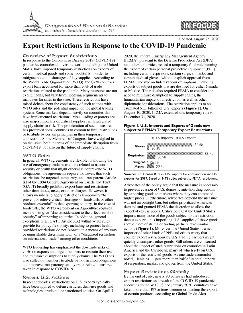 handle is hein.crs/govdblt0001 and id is 1 raw text is: 




01;0


                                                                                         Updated August 25, 2020

Export Restrictions in Response to the COVID-19 Pandemic


Overview of ExportRsrcin
In response to the Coronavirus Disease 2019 (COVID-19)
pandemic, countries all over the world, including the United
States, have imposed temporary restrictions on exports of
certain medical goods and some foodstuffs in order to
mitigate potential shortages of key supplies. According to
the World Trade Organization (WTO), for G-20 countries,
export bans accounted for more than 90% of trade
restrictions related to the pandemic. Many measures are not
explicit bans, but vary from licensing requirements to
mandates for sales to the state. These restrictions have
raised debate about the consistency of such actions with
WTO   rules and the potential impact on the global trading
system. Some markets depend heavily on countries that
have implemented restrictions. Most leading exporters are
also major importers of critical supplies, with integrated
supply chains at risk. The proliferation of such measures
has prompted some countries to commit to limit restrictions
or to abide by certain principles in their temporary
application. Some Members of Congress have weighed in
on the issue, both in terms of the immediate disruption from
COVID-19,  but also on the future of supply chains.

WTO Rules
In general, WTO agreements are flexible in allowing the
use of emergency trade restrictions related to national
security or health that might otherwise contravene WTO
obligations; the agreements require, however, that such
restrictions be targeted, temporary, and transparent. Article
XI of the 1994 General Agreement on Tariffs and Trade
(GATT)  broadly prohibits export bans and restrictions,
other than duties, taxes, or other charges. However, it
allows members to apply restrictions temporarily to
prevent or relieve critical shortages of foodstuffs or other
products essential to the exporting country. In the case of
foodstuffs, the WTO Agreement on Agriculture requires
members  to give due consideration to the effects on food
security of importing countries. In addition, general
exceptions (e.g., GATT Article XX) within WTO rules
provide for policy flexibility, including to protect health,
provided restrictions do not constitute a means of arbitrary
or unjustifiable discrimination, or a disguised restriction
on international trade, among other conditions.

WTO   leadership has emphasized the downside risks of
curbs on exports and urged members to restrain their use
and minimize disruptions to supply chains. The WTO has
also called on members to abide by notification obligations
and improve transparency on any trade-related measures
taken in response to COVID-19.

Recen-,t  U.S,  Actions
In recent decades, restrictions on U.S. exports typically
have been applied to defense articles, dual-use goods and
technologies, crude oil, or sanctioned entities. On April 7,


2020, the Federal Emergency Management Agency
(FEMA),  pursuant to the Defense Production Act (DPA)
and other authorities, issued a temporary final rule banning
the export of certain personal protective equipment (PPE),
including certain respirators, certain surgical masks, and
certain medical gloves, without explicit approval from
FEMA.  The rule included various exemptions, including
exports of subject goods that are destined for either Canada
or Mexico. The rule also required FEMA to consider the
need to minimize disruption to supply chains, the
humanitarian impact of a restriction, as well as other
diplomatic considerations. The restriction applies to an
estimated $1.1 billion of U.S. exports (Figure 1). On
August 10, 2020, FEMA  extended this temporary rule to
December  31, 2020.

Figure I. U.S. Imports and Exports  of Goods now
subject to FEMA's  Temporary   Export Restrictions

                  U.S, imports M U.S. Exports

      Gloves                            -28

             $ . 5b$3

     Surgical  $0.1b
     Masks        $0.4b

Source: U.S. Census Bureau, U.S. imports for consumption and U.S.
exports for 2019. Based on HTS codes subject to FEMA restrictions.
Advocates of the policy argue that the measure is necessary
to prevent evasion of U.S. domestic anti-hoarding actions
by exporting goods to markets where they can command
higher prices. Furthermore, advocates contend the measure
was not an outright ban, but rather prioritized American
demand  and granted FEMA  the discretion to allow the
export of excess goods. Critics note that the United States
imports many more of the goods subject to the restriction
than it exports, thus imperiling U.S. supplies of those goods
should more of its major trading partners take similar
actions (Figure 1). Moreover, the United States is a net
importer of other kinds of PPE and critics worry that
counter export restrictions by U.S. trading partners might
quickly encompass other goods. Still others are concerned
about the impact of such restrictions on countries in Latin
America and the Caribbean, many of which rely on U.S.
exports of the restricted goods. As one trade economist
noted, Jamaica ... gets more than half of its total imports
of respirators, masks, and gloves from the United States.

Export Restrictions Globa~lly
By the end of July, nearly 90 countries had introduced
export restrictions as a result of the COVID-19 pandemic,
according to the WTO. Since January 2020, countries have
taken more than 197 actions banning or limiting the export
of certain products, according to Global Trade Alert


              -------------------.-,'*--'
*  ...*.~


         p\w  -- , gnom goo
mppm qq\
a             , q
'S             I
11LIANJILiN,


