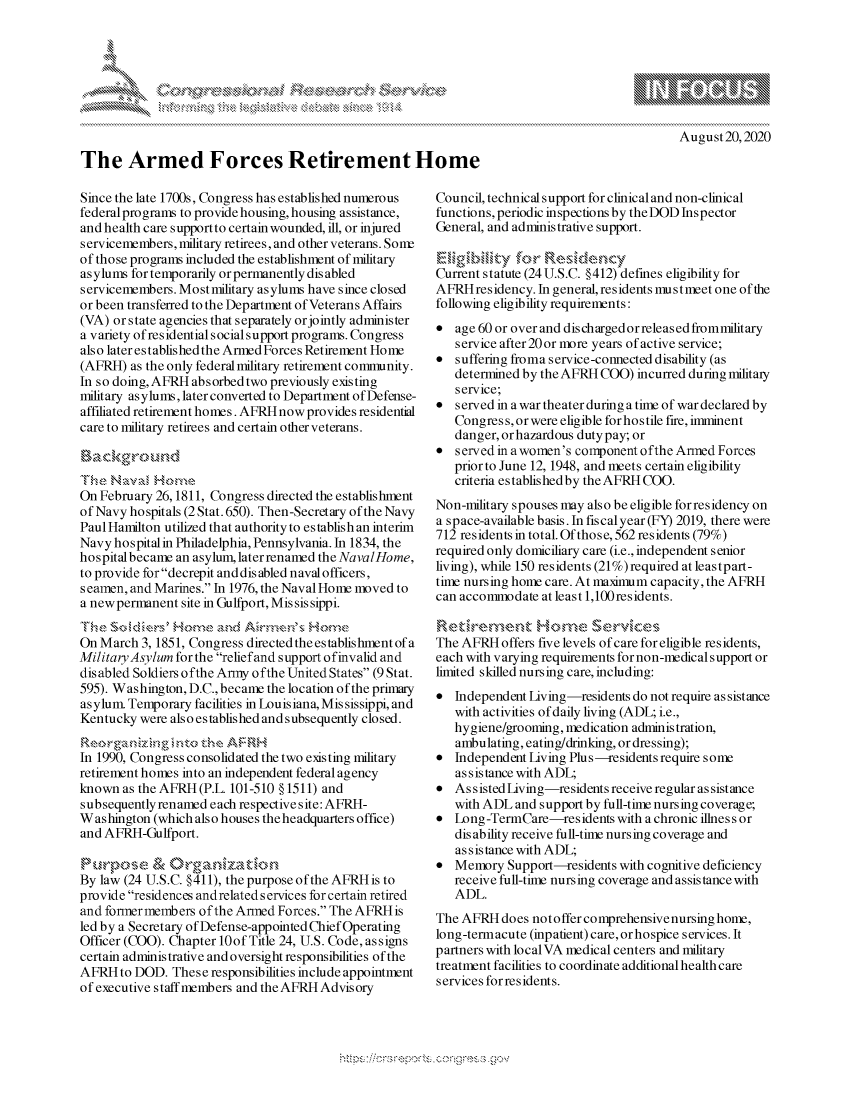 handle is hein.crs/govdbmc0001 and id is 1 raw text is: 









The Armed Forces Retirement Home


August20,2020


Since the late 1700s, Congress has established numerous
federal programs to provide housing, housing assistance,
and health care supportto certain wounded, ill, or injured
servicemembers, military retirees, and other veterans. Sont
of those programs included the establishment of military
as ylums for temporarily or permanently disabled
servicemembers. Mostmilitary asylums have since closed
or been transferred to the Department of Veterans Affairs
(VA) or state agencies that separately orjointly administer
a variety ofresidentialsocialsupport programs. Congress
also later established the Armed Forces Retirement Home
(AFRH)  as the only federal military retirement community.
In so doing, AFRH absorbed two previously existing
military asylums, later converted to Department of Defense-
affiliated retirement homes. AFRH now provides residential
care to military retirees and certain other veterans.


Th'-e Naval   om
On February 26,1811, Congress directed the establishment
of Navy hospitals (2 Stat. 650). Then-Secretary of the Navy
Paul Hamilton utilized that authority to establish an interim
Navy hospital in Philadelphia, Pennsylvania. In 1834, the
hospital became an asylum, laterrenamed the NavalHome,
to provide for decrepit anddis abled naval officers,
seamen, and Marines. In 1976, the Naval Home moved to
a new permanent site in Gulfport, Mississippi.
The  Soldirs'  Hone   and AirrnesHm
On March  3, 1851, Congress directed the establishment of a
Military Asylum for the reliefand support ofinvalid and
disabled Soldiers ofthe Army ofthe United States (9 Stat.
595). Washington, D.C., became the location of the primary
asylum. Temporary facilities in Louisiana, Mis sissippi, and
Kentucky  were also established and subsequently closed.

    Reoraniznintothe   AFRH
In 1990, Congress consolidated the two existing military
retirement homes into an independent federal agency
known  as the AFRH (P.L. 101-510 § 1511) and
subsequently renamed each respective site: AFRH-
Washington  (which also houses theheadquarters office)
and AFRH-Gulfport.

Purpose & Organizatin
By law (24 U.S.C. §411), the purpose of the AFRH is to
provide residences andrelated services for certain retired
and formermembers  of the Armed Forces. The AFRHis
led by a Secretary of Defense-appointed Chief Operating
Officer (COO). Chapter 10of Title 24, U.S. Code, assigns
certain administrative and oversight responsibilities of the
AFRH  to DOD.  These responsibilities include appointment
of executive staff members and the AFRH Advisory


Council, technical support for clinical and non-clinical
functions, periodic inspections by theDOD Inspector
General, and administrative support.

Eligibility  for Residency
Current statute (24 U.S.C. §412) defines eligibility for
AFRH  residency. In general, residents must meet one of the
following eligibility requirements:
*  age 60 or over and dischargedorreleasedfrommilitary
   service after 20 or more years of active service;
*  suffering froma service-connected disability (as
   determined by the AFRH COO)  incurred during military
   service;
*  served in a war theater during a time of war declared by
   Congress, orwere eligible forhostile fire, imminent
   danger, or hazardous duty pay; or
*  served in a women's component ofthe Armed Forces
   prior to June 12, 1948, and meets certain eligibility
   criteria establishedby the AFRH COO.
Non-military spouses may also be eligible forresidency on
a space-available basis. In fiscalyear (FY) 2019, there were
712 residents in total. Of those, 562 residents (79%)
required only domiciliary care (i.e., independent senior
living), while 150 residents (21%) required at leastpart-
time nursing home care. At maximum capacity, the AFRH
can accommodate  at least 1,100residents.

ir              Hore Servics
The AFRH  offers five levels of care for eligible residents,
each with varying requirements for non-medicalsupport or
limited skilled nursing care, including:
*  Independent Living-residents do not require assistance
   with activities of daily living (ADL; i.e.,
   hygiene/grooming, medication administration,
   ambulating, eating/drinking, or dressing);
*  Independent Living Plus -residents require some
   assistance with ADL;
*  Assisted Living-residents receive regular assistance
   with ADL  and support by full-time nursing coverage;
*  Long -TermCare-res  idents with a chronic illness or
   dis ability receive full-time nursing coverage and
   assistance with ADL;
*  Memory  Support-residents with cognitive deficiency
   receive full-time nursing coverage and assistance with
   ADL.
The AFRH  does not offer comprehensive nursing home,
long-termacute (inpatient) care, orhospice services. It
partners with localVA medical centers and military
treatment facilities to coordinate additional health care
services for residents.


,\g nmq\ \\q pgpg\\\ \\


