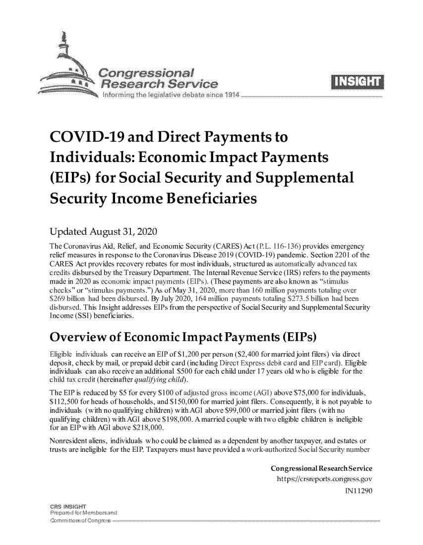 handle is hein.crs/govdbmq0001 and id is 1 raw text is: 







                Gongrsssoa
              Research Service






COVID-19 and Direct Payments to

Individuals: Economic Impact Payments

(EIPs) for Social Security and Supplemental

Security Income Beneficiaries



Updated August 31, 2020

The Coronavirus Aid, Relief, and Economic Security (CARES) Act (P.L. 116--136) provides emergency
relief measures in response to the Coronavirus Disease 2019 (COVID-19) pandemic. Section 2201 of the
CARES  Act provides recovery rebates for most individuals, structured as automatically advanced tax
credits disbursed by the Treasury Department. The Internal Revenue Service (IRS) refers to the payments
made in 2020 as economic impact payments (EIPs). (These payments are also known as stimulus
checks or stimulus payments.) As of May 31, 2020, more than 160 million payments totaling over
$269 billion had been disbursed. By July 2020, 164 million payments totaling $273.5 billion had been
disbursed. This Insight addresses EIPs from the perspective of Social Security and Supplemental Security
Income (SSI) beneficiaries.


Overview of Economic Impact Payments (EIPs)

Eligible individuals can receive an EIP of $1,200 per person ($2,400 formarried joint filers) via direct
deposit, check by mail, or prepaid debit card (including Direct Express debit card and EIP card). Eligible
individuals can also receive an additional $500 for each child under 17 years old who is eligible for the
child tax credit (hereinafter qualifying child).
The EIP is reduced by $5 for every $100 of adjusted gross income (AGI) above $75,000 for individuals,
$112,500 for heads of households, and $150,000 for married joint filers. Consequently, it is not payable to
individuals (with no qualifying children) withAGI above $99,000 or married joint filers (with no
qualifying children) withAGI above $198,000. Amarried couple with two eligible children is ineligible
for an EIP with AGI above $218,000.
Nonresident aliens, individuals who could be claimed as a dependent by another taxpayer, and estates or
trusts are ineligible for the EIP. Taxpayers must have provided a work-authorized Social Security number

                                                          Congressional ResearchService
                                                            https://crsreports.congress.gov
                                                                              INI 1290

CRS INSIGHT
Prepared forMenbers and
C o m n ifteeso f C o ng ress  ----------------------------------------------------------------------------------------------------------------------------------------------------------------------------------------------------------



