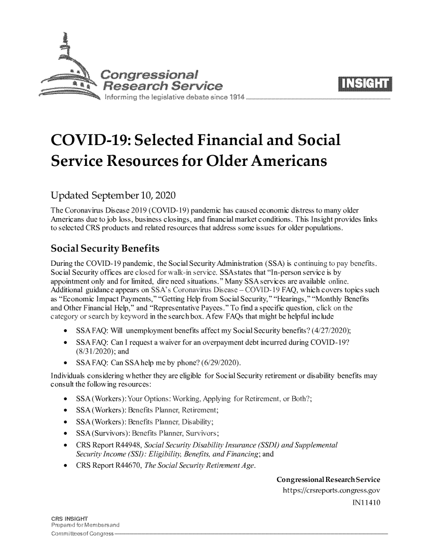 handle is hein.crs/govdbrj0001 and id is 1 raw text is: 









              Researh Sevice





COVID-19: Selected Financial and Social

Service Resources for Older Americans



Updated September 10, 2020
The Coronavirus Disease 2019 (COVID-19) pandemic has caused economic distress to many older
Americans due to job loss, business closings, and financial market conditions. This Insight provides links
to selected CRS products and related resources that address some issues for older populations.

Social Security Benefits
During the COVID-19 pandemic, the Social SecurityAdministration (SSA) is continuing to pay benefits.
Social Security offices are closed fbr walk-in service. SSAstates that In-person service is by
appointment only and for limited, dire need situations. Many SSA services are available online.
Additional guidance appears on SSA's Coronavirus Diseasc -COVID- 19 FAQ, which covers topics such
as Economic Impact Payments, Getting Help from Social Security, Hearings, Monthly Benefits
and Other Financial Help, and Representative Payees. To find a specific question, click on the
category or search by keyword in the searchbox. Afew FAQs that might be helpful include
    * SSA FAQ: Will unemployment benefits affect my Social Security benefits? (4/27/2020);
    * SSA FAQ: Can I request a waiver for an overpayment debt incurred during COVID- 19?
       (8/31/2020); and
    * SSA FAQ: Can SSAhelp me by phone? (6/29/2020).
Individuals considering whether they are eligible for Social Security retirement or disability benefits may
consult the following resources:
    *  SSA(Workers): Your Options: Working, Applying for Rctireinent, or Both?;
    *  SSA(Workers): Benefits Planner, Retirement;
    *  SSA (Workers): Benefits Planner Disability;
    *  SSA (Survivors): Benefits Planner, Survivors;
    *  CRS Report R44948, Social Security Disability Insurance (SSDI) and Supplemental
       Security Income (SSI): Eligibility, Benefits, and Financing; and
    *  CRS Report R44670, The Social Security Retirement Age.

                                                             Congressional Re search Service
                                                               https://crsreports.congress.gov
                                                                                 IN11410

CRS MN GHT
Prepared -r Membersand


