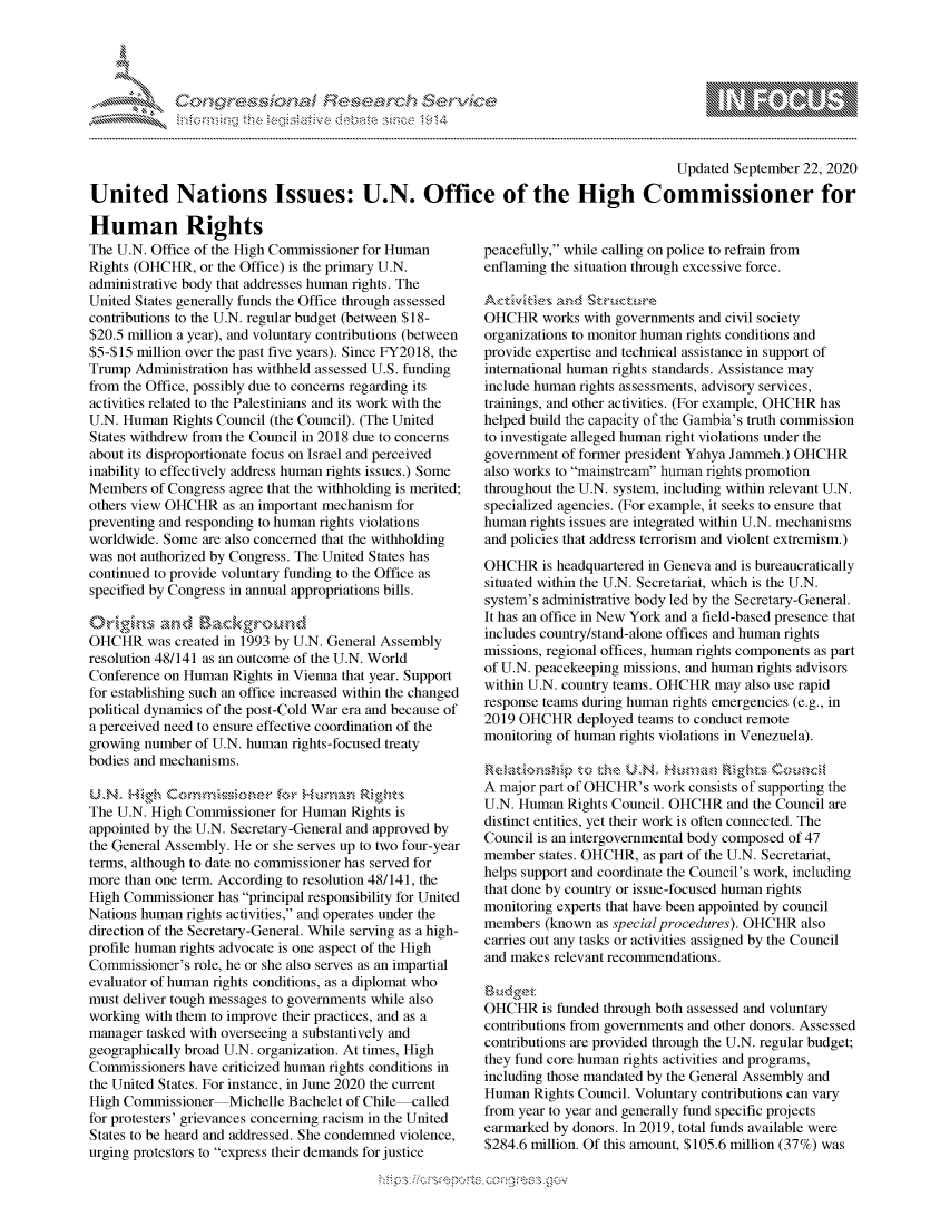 handle is hein.crs/govdbvk0001 and id is 1 raw text is: 





FF.ri E~$~                                &


                                                                                      Updated September 22, 2020

United Nations Issues: U.N. Office of the High Commissioner for


Human Rights
The U.N. Office of the High Commissioner for Human
Rights (OHCHR, or the Office) is the primary U.N.
administrative body that addresses human rights. The
United States generally funds the Office through assessed
contributions to the U.N. regular budget (between $18-
$20.5 million a year), and voluntary contributions (between
$5-$15 million over the past five years). Since FY2018, the
Trump Administration has withheld assessed U.S. funding
from the Office, possibly due to concerns regarding its
activities related to the Palestinians and its work with the
U.N. Human Rights Council (the Council). (The United
States withdrew from the Council in 2018 due to concerns
about its disproportionate focus on Israel and perceived
inability to effectively address human rights issues.) Some
Members of Congress agree that the withholding is merited;
others view OHCHR as an important mechanism for
preventing and responding to human rights violations
worldwide. Some are also concerned that the withholding
was not authorized by Congress. The United States has
continued to provide voluntary funding to the Office as
specified by Congress in annual appropriations bills.


OHCHR was created in 1993 by U.N. General Assembly
resolution 48/141 as an outcome of the U.N. World
Conference on Human Rights in Vienna that year. Support
for establishing such an office increased within the changed
political dynamics of the post-Cold War era and because of
a perceived need to ensure effective coordination of the
growing number of U.N. human rights-focused treaty
bodies and mechanisms.

IIN.       c         re for Human RiTh's
The U.N. High Commissioner for Human Rights is
appointed by the U.N. Secretary-General and approved by
the General Assembly. He or she serves up to two four-year
terms, although to date no commissioner has served for
more than one term. According to resolution 48/141, the
High Commissioner has principal responsibility for United
Nations human rights activities, and operates under the
direction of the Secretary-General. While serving as a high-
profile human rights advocate is one aspect of the High
Commissioner's role, he or she also serves as an impartial
evaluator of human rights conditions, as a diplomat who
must deliver tough messages to governments while also
working with them to improve their practices, and as a
manager tasked with overseeing a substantively and
geographically broad U.N. organization. At times, High
Commissioners have criticized human rights conditions in
the United States. For instance, in June 2020 the current
High Commissioner Michelle Bachelet of Chile called
for protesters' grievances concerning racism in the United
States to be heard and addressed. She condemned violence,
urging protestors to express their demands for justice


peacefully, while calling on police to refrain from
enflaming the situation through excessive force.


OHCHR works with governments and civil society
organizations to monitor human rights conditions and
provide expertise and technical assistance in support of
international human rights standards. Assistance may
include human rights assessments, advisory services,
trainings, and other activities. (For example, OHCHR has
helped build the capacity of the Gambia's truth commission
to investigate alleged human right violations under the
government of former president Yahya Jammeh.) OHCHR
also works to mainstream human rights promotion
throughout the U.N. system, including within relevant U.N.
specialized agencies. (For example, it seeks to ensure that
human rights issues are integrated within U.N. mechanisms
and policies that address terrorism and violent extremism.)
OHCHR is headquartered in Geneva and is bureaucratically
situated within the U.N. Secretariat, which is the U.N.
system's administrative body led by the Secretary-General.
It has an office in New York and a field-based presence that
includes country/stand-alone offices and human rights
missions, regional offices, human rights components as part
of U.N. peacekeeping missions, and human rights advisors
within U.N. country teams. OHCHR may also use rapid
response teams during human rights emergencies (e.g., in
2019 OHCHR deployed teams to conduct remote
monitoring of human rights violations in Venezuela).


A major part of OHCHR's work consists of supporting the
U.N. Human Rights Council. OHCHR and the Council are
distinct entities, yet their work is often connected. The
Council is an intergovernmental body composed of 47
member states. OHCHR, as part of the U.N. Secretariat,
helps support and coordinate the Council's work, including
that done by country or issue-focused human rights
monitoring experts that have been appointed by council
members (known as special procedures). OHCHR also
carries out any tasks or activities assigned by the Council
and makes relevant recommendations.

wl g$
OHCHR is funded through both assessed and voluntary
contributions from governments and other donors. Assessed
contributions are provided through the U.N. regular budget;
they fund core human rights activities and programs,
including those mandated by the General Assembly and
Human Rights Council. Voluntary contributions can vary
from year to year and generally fund specific projects
earmarked by donors. In 2019, total funds available were
$284.6 million. Of this amount, $105.6 million (37%) was


K~:>


mppm qq\
         p\w gn'a', ggmm
a
'S             I
11LULANUALiN,


