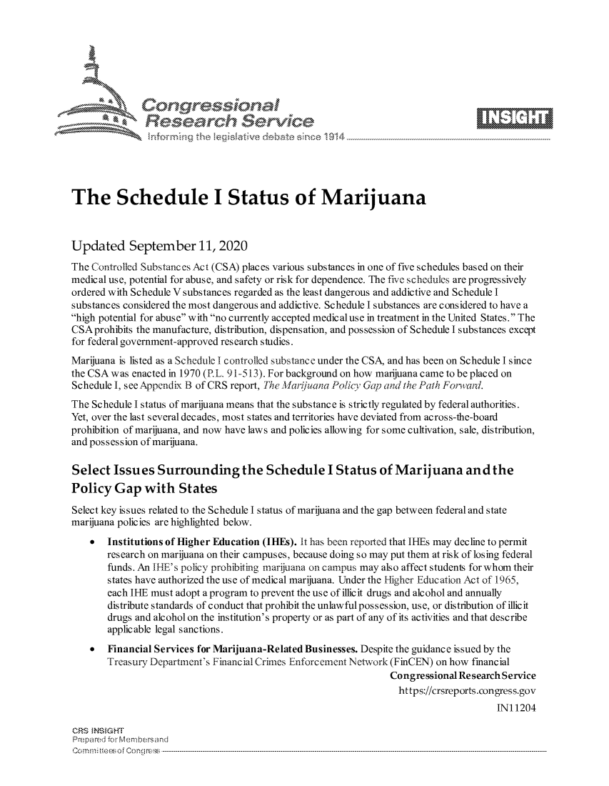 handle is hein.crs/govdbwk0001 and id is 1 raw text is: 









               Researh Sevice





The Schedule I Status of Marijuana



Updated September 11, 2020
The Controlled Substances Act (CSA) places various substances in one of five schedules based on their
medical use, potential for abuse, and safety or risk for dependence. The five schedules are progressively
ordered with Schedule V substances regarded as the least dangerous and addictive and Schedule I
substances considered the most dangerous and addictive. Schedule I substances are considered to have a
high potential for abuse with no currently accepted medic al use in treatment in the United States. The
CSAprohibits the manufacture, distribution, dispensation, and possession of Schedule I substances except
for federal government-approved research studies.
Marijuana is listed as a Schedule I controllcd substance under the CSA, and has been on Schedule I since
the CSA was enacted in 1970 (P.L. 91-513). For background on how marijuana came to be placed on
Schedule I, see Appendix B of CRS report, The larijuana Policy Gap and the Path Fortlard.
The Schedule I status of marijuana means that the substance is strictly regulated by federal authorities.
Yet, over the last several decades, most states and territories have deviated from across-the-board
prohibition of marijuana, and now have laws and policies allowing for some cultivation, sale, distribution,
and possession of marijuana.

Select Issues Surrounding the Schedule I Status of Marijuana andthe
Policy Gap with States

Select key issues related to the Schedule I status of marijuana and the gap between federal and state
marijuana policies are highlighted below.
    *  Institutions of Higher Education (IHEs). It has been reported that IHEs may decline to permit
       research on marijuana on their campuses, because doing so may put them at risk of losing federal
       funds. An IHE's policy prohibiting marijuana on campus may also affect students for whom their
       states have authorized the use of medical marijuana. Under the Higher Education Act of 1965,
       each IHE must adopt a program to prevent the use of illicit drugs and alcohol and annually
       distribute standards of conduct that prohibit the unlawful possession, use, or distribution of illicit
       drugs and alcohol on the institution's property or as part of any of its activities and that describe
       applicable legal sanctions.
    * Financial Services for Marijuana-Related Businesses. Despite the guidance issued by the
       Treasury Department's Financial Crimes Enforcement Network (FinCEN) on how financial
                                                               Congressional Research Service
                                                                 https://crsreports.congress.gov
                                                                                    INI 1204

CRS MN GHT
Prepa red M, Membersand
Com0 n., teesoeon mcC  n  -----------------------------------------------------------------------------------------------------------------------------------.....................................----------------------------------


