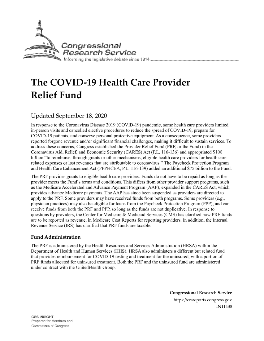 handle is hein.crs/govdbwm0001 and id is 1 raw text is: 





   ICong ressin, l


               Resea rch Sevice





The COVID-19 Health Care Provider

Relief Fund



Updated September 18, 2020
In response to the Coronavirus Disease 2019 (COVID-19) pandemic, some health care providers limited
in-person visits and cancelled elective procedures to reduce the spread of COVID-19, prepare for
COVID- 19 patients, and conserve personal protective equipment. As a consequence, some providers
reported forgone revenue and/or significant financial challenges, making it difficult to sustain services. To
address these concerns, Congress established the Provider Relief Fund (PRF, or the Fund) in the
Coronavirus Aid, Relief, and Economic Security (CARES) Act (P.L. 116-136) and appropriated $100
billion to reimburse, through grants or other mechanisms, eligible health care providers for health care
related expenses or lost revenues that are attributable to coronavirus. The Paycheck Protection Program
and Health Care Enhancement Act (PPPHCEA, P.L. 116-139) added an additional $75 billion to the Fund.
The PRF provides grants to eligible health care providers. Funds do not have to be repaid as long as the
provider meets the Fund's terms and conditions. This differs from other provider support programs, such
as the Medicare Accelerated and Advance Payment Program (AAP), expanded in the CARES Act, which
provides advance Medicare payments. The AAP has since been suspended as providers are directed to
apply to the PR. Some providers may have received funds from both programs. Some providers (e.g.,
physician practices) may also be eligible for loans from the Paycheck Protection Program (PPP), and can
receive funds from both the PRF arid PPP, so long as the funds are not duplicative. In response to
questions by providers, the Center for Medicare & Medicaid Services (CMS) has clarified how PRF funds
are to be reported as revenue, in Medicare Cost Reports for reporting providers. In addition, the Internal
Revenue Service (IRS) has clarified that PRF funds are taxable.

Fund Administration
The PRF is administered by the Health Resources and Services Administration (HRSA) within the
Department of Health and Human Services (HHS). HRSA also administers a different but related fund
that provides reimbursement for COVID- 19 testing and treatment for the uninsured, with a portion of
PRF funds allocated for uninsured treatment. Both the PRF and the uninsured fund are administered
under contract with the UInitedHealth Group.




                                                               Congressional Research Service
                                                                 https://crsreports.congress.gov
                                                                                     IN11438

CRS  NStGHT
Prepaimed for Mernhe-s and
Comm ittees 4 o. C- -n-q. . . . . . . . . . . ..---------------------------------------------------------------------------------------------------------------------------------------------------------------------


