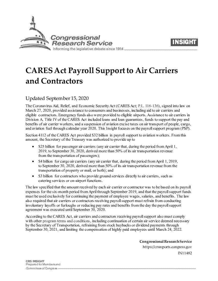 handle is hein.crs/govdbwo0001 and id is 1 raw text is: 









               Researh Sevice






CARES Act Payroll Support to Air Carriers

and Contractors



Updated September 15, 2020
The Coronavirus Aid, Relief, and Economic SecurityAct (CARES Act; P.L. 116-136), signed into law on
March 27, 2020, provided assistance to consumers and businesses, including aid to air carriers and
eligible contractors. Emergency funds also were provided to eligible airports. Assistance to air carriers in
Division A, Title IV of the CARES Act included loans and loan guarantees, funds to support the pay and
benefits of air carrier workers, and a suspension of aviation excise taxes on air transport of people, cargo,
and aviation fuel through calendar year 2020. This Insight focuses on the payroll support program (PSP).
Section 4112 of the CARES Act provided $32 billion in payroll support to aviation workers. From this
amount, the Secretary of the Treasury was authorized to provide up to
    *  $25 billion for passenger air carriers (any air carrier that, during the period from April 1,
       2019, to September 30, 2020, derived more than 50% of its air transportation revenue
       from the transportation of passengers);
    *  $4 billion for cargo air carriers (any air carrier that, during the period fromApril 1, 2019,
       to September 30, 2020, derived more than 50% of its air transportation revenue from the
       transportation of property or mail, or both); and
    *  $3 billion for contractors who provide ground services directly to air carriers, such as
       catering services or on-airport functions.
The law specified that the amount received by each air carrier or contractor was to be based on its payroll
expenses for the six-month period from April through September 2019, and that the payroll support funds
must be used exclusively for continuing the payment of employee wages, salaries, and benefits. The law
also required that air carriers or contractors receiving payroll support must refrain from conducting
involuntary layoffs or furloughs or reducing pay rates and benefits from the day the payroll support
agreement was executed until September 30, 2020.
According to the CARES Act, air carriers and contractors receiving payroll support also must comply
with other program terms and conditions, including continuation of certain air service deemed necessary
by the Secretary of Transportation, refraining from stock buybacks or dividend payments through
September 30, 2021, and limiting the compensation of highly paid employees until March 24, 2022.


                                                                Congressional Research Service
                                                                  https://crsreports.congress.gov
                                                                                     INI 1482

CRS MN GHT
Prepa red M. Membersand
Com0 , fti esefmo  gCo n  r -------------------------------------------------------------------------------------------------------------------------------------------------------------------------- - - - - - - - - - - - - - - - - - - - - - - - - - - - - - - - -



