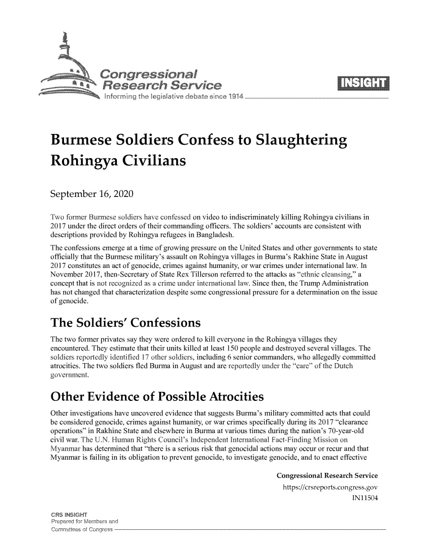 handle is hein.crs/govdbxc0001 and id is 1 raw text is: 









               Researh Sevice





Burmese Soldiers Confess to Slaughtering

Rohingya Civilians



September 16, 2020

Two former Burmese soldiers have confessed on video to indiscriminately killing Rohingya civilians in
2017 under the direct orders of their commanding officers. The soldiers' accounts are consistent with
descriptions provided by Rohingya refugees in Bangladesh.
The confessions emerge at a time of growing pressure on the United States and other governments to state
officially that the Burmese military's assault on Rohingya villages in Burma's Rakhine State in August
2017 constitutes an act of genocide, crimes against humanity, or war crimes under international law. In
November 2017, then-Secretary of State Rex Tillerson referred to the attacks as ethnic cleansing, a
concept that is not recognized as a crime under international law. Since then, the Trump Administration
has not changed that characterization despite some congressional pressure for a determination on the issue
of genocide.


The Soldiers' Confessions

The two former privates say they were ordered to kill everyone in the Rohingya villages they
encountered. They estimate that their units killed at least 150 people and destroyed several villages. The
soldiers reportedly identified 17 other soldiers, including 6 senior commanders, who allegedly committed
atrocities. The two soldiers fled Burma in August and are reportedly under the care of the Dutch
government.


Other Evidence of Possible Atrocities

Other investigations have uncovered evidence that suggests Burma's military committed acts that could
be considered genocide, crimes against humanity, or war crimes specifically during its 2017 clearance
operations in Rakhine State and elsewhere in Burma at various times during the nation's 70-year-old
civil war. The U.N. Human Rights Council's Independent International Fact-Finding Mission on
Myanmar has determined that there is a serious risk that genocidal actions may occur or recur and that
Myanmar is failing in its obligation to prevent genocide, to investigate genocide, and to enact effective

                                                               Congressional Research Service
                                                               https://crsreports.congress.gov
                                                                                    IN11504

CRS NStGHT
Prepaimed for Mernbei-s and
Com mittees  o.i C- --q s . . . . . . . . . . . . . . . . . . . . ..------------------------------------------------------------------------------------------------------------------------------------------------------------


