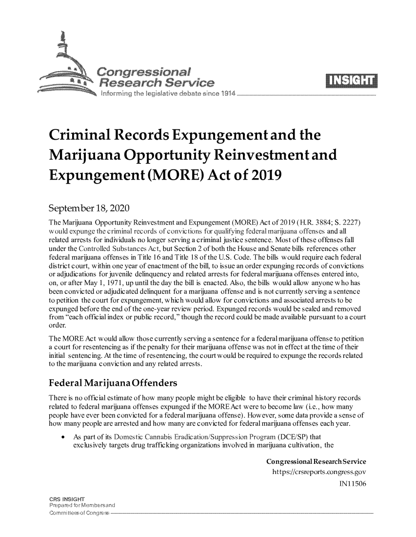 handle is hein.crs/govdbxe0001 and id is 1 raw text is: 









              Researh Sevice





Criminal Records Expungement and the

Marijuana Opportunity Reinvestment and

Expungement (MORE) Act of 2019



September 18, 2020
The Marijuana Opportunity Reinvestment and Expungement (MORE) Act of 2019 (IR. 3884; S. 2227)
would expunge the criminal records of convic tions for qualifying federal marijuana offenses and all
related arrests for individuals no longer serving a criminal justice sentence. Most of these offenses fall
under the Controlled Substances Act, but Section 2 of both the House and Senate bills references other
federal marijuana offenses in Title 16 and Title 18 of the U.S. Code. The bills would require each federal
district court, within one year of enactment of the bill, to issue an order expunging records of convictions
or adjudications for juvenile delinquency and related arrests for federal marijuana offenses entered into,
on, or after May 1, 1971, up until the day the bill is enacted. Also, the bills would allow anyone who has
been convicted or adjudicated delinquent for a marijuana offense and is not currently serving a sentence
to petition the court for expungement, which would allow for convictions and associated arrests to be
expunged before the end of the one-year review period. Expunged records would be sealed and removed
from each official index or public record, though the record could be made available pursuant to a court
order.
The MORE Act would allow those currently serving a sentence for a federalmarijuana offense to petition
a court for resentencing as if the penalty for their marijuana offense was not in effect at the time of their
initial s entenc ing. At the time of res entencing, the court would be required to expunge the records related
to the marijuana conviction and any related arrests.

Federal Marijuana Offenders

There is no official estimate of how many people might be eligible to have their criminal history records
related to federal marijuana offenses expunged if the MOREAct were to become law (i.e., how many
people have ever been convicted for a federal marijuana offense). However, some data provide a sense of
how many people are arrested and how many are convicted for federal marijuana offenses each year.
    *  As part of its Domestic Cannabis Eradication/Suppression Program (DCE/SP) that
       exclusively targets drug trafficking organizations involved in marijuana cultivation, the

                                                             Congressional Research Service
                                                               https://crsreports.congress.gov
                                                                                 INI 1506

CRS MN GHT
Prepa red M. Membersand
Com0 , fti esefmo  gCo n  r -------------------------------------------------------------------------------------------------------------------------------------------------------------------------- - - - - - - - - - - - - - - - - - - - - - - - - - - - - - - - -


