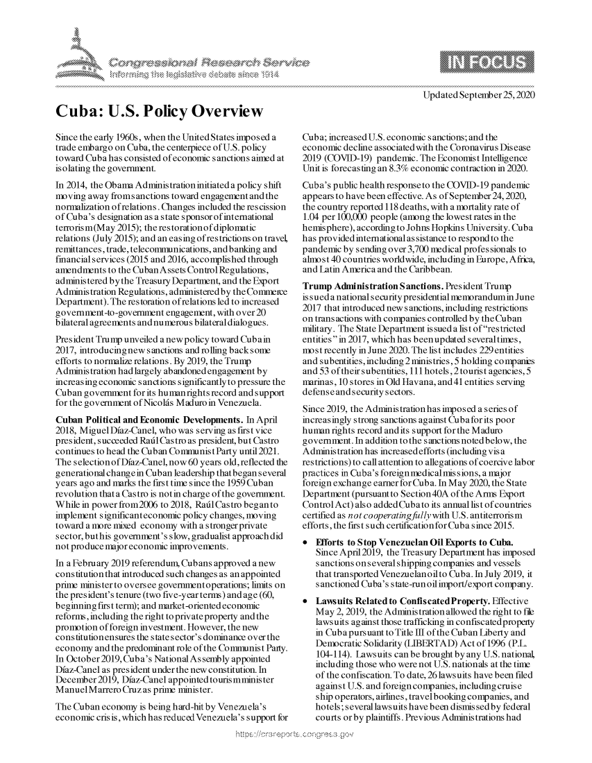 handle is hein.crs/govdbzn0001 and id is 1 raw text is: 




xa   IS
       Ik


Cuba: U.S. Policy Overview

Since the early 1960s, when the United States imposed a
trade embargo on Cuba, the centerpiece of U.S. policy
toward Cuba has consisted of economic sanctions aimed at
isolating the government.
In 2014, the Obama Administration initiated a policy shift
moving away fromsanctions toward engagement and the
normalization of relations. Changes included the rescission
of Cuba's designation as a state sponsor of international
terrorism(May 2015); the restorationofdiplomatic
relations (July 2015); and an easing of restrictions on travel,
remittances, trade, telecommunications, and banking and
financial services (2015 and 2016, accomplished through
amendments to the Cuban Assets Control Regulations,
administered bythe Treasury Department, and the Export
Administration Regulations, administered by the Commerce
Department). The restoration of relations led to increased
government-to-government engagement, with over 20
bilateral agreements and numerous bilateral dialogues.
President Trump unveiled a newpolicy toward Cubain
2017, introducingnew sanctions and rolling backsome
efforts to normalize relations. By 2019, the Trump
Administration had largely abandoned engagement by
increasing economic sanctions significantly to pressure the
Cuban government for its humanights record and support
for the government of Nicolds Maduro in Venezuela.
Cuban Political and Economic Developments. In April
2018, Miguel Dfaz-Canel, who was serving as first vice
president, succeeded Raitl Castro as president, but Castro
continues to head the Cuban Conmmnist Party until 2021.
The selection of Dfaz-Canel, now 60 years old, reflected the
generational changein Cuban leadership that began several
years ago and marks the first time since the 1959 Cuban
revolution that a Castro is not in charge of the government.
While in power from2006 to 2018, Raid Castro began to
implement significant economic policy changes, moving
toward a more mixed economy with a stronger private
sector, but his government's slow, gradualist approach did
not produce major economic improvements.
In a February 2019 referendum, Cubans approved a new
constitution that introduced such changes as an appointed
prie ministerto oversee governmentoperations; limits on
the president's tenure (two five-year terms) and age (60,
beginning first term); and market-oriented economic
reforms, including the right to private property and the
promotion of foreign investment. However, the new
constitutionensures the state sector's dominance over the
economy and the predominant role of the Communist Party.
In October 2019, Cuba's National As sembly appointed
Dfaz-Canel as president under the new constitution. In
December 2019, Dfaz-Canel appointed touris mminis ter
ManuelMarrero Cruz as prime minister.
The Cuban economy is being hard-hit by Venezuela's
economic cris is, which has reduced Venezuela's support for


Cuba; increased U.S. economic sanctions; and the
economic decline associatedwith the Coronavirus Disease
2019 (COVID-19) pandemic. The Economist Intelligence
Unit is forecasting an 8.3% economic contraction in 2020.
Cuba's public health responseto the COVID-19 pandemic
appears to have been effective. As of September 24,2020,
the country reported 118 deaths, with a mortality rate of
1.04 per 100,000 people (among the lowest rates in the
hemisphere), according to Johns Hopkins University. Cuba
has provided international as sistance to respond to the
pandemic by sending over 3,700 medical professionals to
almost 40 countries worldwide, including in Europe, Africa,
and Latin America and the Caribbean.
Trump Administration Sanctions. President Trump
is sued a national s ecurity presidential memorandumin June
2017 that introduced new sanctions, including restrictions
on trans actions with companies controlled by the Cuban
military. The State Department is sued a list of restricted
entities in 2017, which has been updated several times,
most recently in June 2020. The list includes 229 entities
and subentities, including 2 ministries, 5 holding companies
and 53 of their subentities, 111 hotels, 2 tourist agencies, 5
marinas, 10 stores in Old Havana, and41 entities serving
defense and security sectors.
Since 2019, the Administration has imposed a series of
increasingly strong sanctions against Cubaforits poor
human rights record andits support for the Maduro
government. In addition tothe sanctions noted below, the
Administration has increased efforts (including visa
restrictions) to call attention to allegations of coercive labor
practices in Cuba's foreignmedicalmis sions, a major
foreign exchange earner for Cub a. In May 2020, the State
Department (pursuant to Section 40A of the Arms Export
Control Act) also added Cubato its annual list of countries
certified as not cooperatingfully with U.S. antiterrorism
efforts, the first such certification for Cuba since 2015.
 Efforts to Stop Venezuelan Oil Exports to Cuba.
   Since April 2019, the Treasury Department has imposed
   sanctions onseveral shipping companies and vessels
   that transported Venezuelanoilto Cuba. In July 2019, it
   sanctioned Cuba's state-run oil import/export company.
 LaIwsuits Related to ConfiscatedProperty. Effective
   May 2, 2019, the Administration allowed the right to file
   lawsuits against those trafficking in confiscatedproperty
   in Cubapursuant to Title I of the Cuban Liberty and
   Democratic Solidarity (LIBERTAD) Act of 1996 (P.L.
   104-114). Lawsuits can be brought by any U.S. national
   including those who were not U.S. nationals at the time
   of the confiscation. To date, 26 lawsuits have been filed
   against U.S. and foreign companies, including cruise
   ship operators, airlines, travel booking companies, and
   hotels; several lawsuits have been dismis sedby federal
   courts or by plaintiffs. Previous Administrations had


A A '2


Updated September 25,2020


